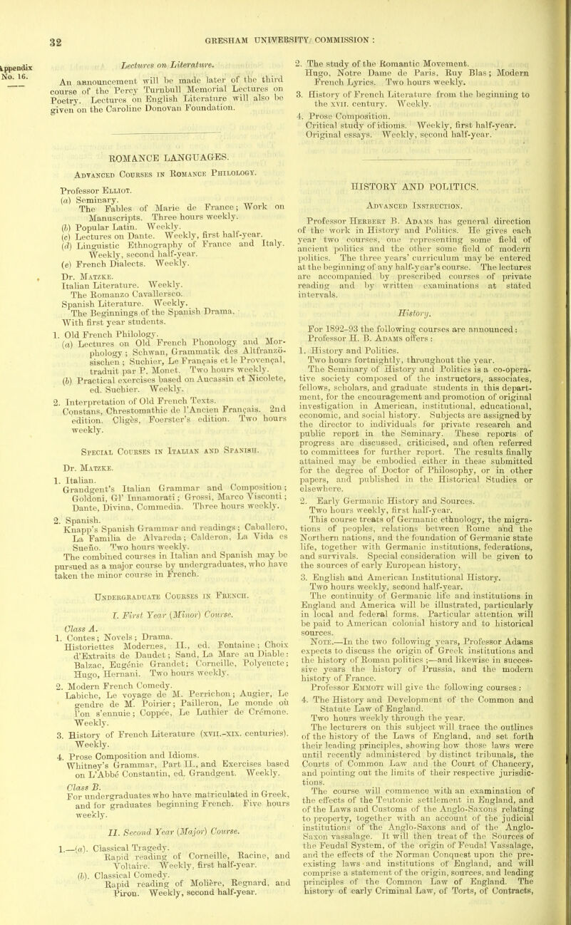 Lectures on Literature. An announcement will be made later of the third course of tho Percy Turnbull Memorial Lectures on Poetry. Lectures on English Literature will also be given on the Caroline Donovan Foundation. ROMANCE LANGUAGES. Advanced Courses in Romance Philology. Professor Elliot. (a) Seminary. The Fables of Marie de France; Work on Manuscripts. Three hours weekly. (b) Popular Latin. Weekly. (c) Lectures on Dante. Weekly, first half-year. (d) Linguistic Ethnography of France and Italy. Weekly, second half-year. (e) French Dialects. Weekly. Dr. Matzke. Italian Literature. Weekly. The Romanzo Cavallersco. Spanish Literature. Weekly. The Beginnings of the Spanish Drama. With first year students. 1. Old French Philology. (a) Lectures on Old French Phonology and Mor- phology ; Schwan, Grammatik des Altfranzo- sischen ; Suchier, Le Franeais etle Provencal, traduit par P. Monet. Two hours weekly. (b) Practical exercises based on Aucassin et Nicolete, ed. Suchier. Weekly. 2. Interpretation of Old French Texts. Constans, Chrestomathie de l'Ancien Franeais, 2nd edition. Cliges, Foerster's edition. Two hours weekly. Special Courses in Italian and Spanish. Dr. Matzke. 1. Italian. . . Grandgent's Italian Grammar and Composition; Goldoni, Gl' Innamorati; Grossi, Marco Visconti; Dante, Divina, Comracdia. Three hours weekly. 2. Spanish. J.';- Knapp's Spanish Grammar and readings ; Cauallero, La Familia de Alvareda; Calderon, La Vida es Sueno. Two hours weekly. The combined courses in Italian and Spanish may be pursued as a major course by undergraduates, who have taken the minor course in French. Undergraduate Courses in French. T. First Year (Minor) Course. Class A. 1. Contes; Novels; Drama. Historiettes Modernes, II., ed. Fontaine; Choix d'Extraits de Daudet; Sand, La Mare an Diable: Balzac, Eugenie Grandet; Corneille, Polyeucte; Hugo, Hernani. Two hours weekly. 2. Modern French Comedy. Labiche, Le voyage de M. Perrichon; Augier, Le gendre de M. Poirier; Pailleron, Le monde ou Ton s'ennuie; Coppee, Le Luthier de Cremone. Weekly. 3. History of French Literature (xvii.-xix. centuries). Weekly. 4. Prose Composition and Idioms. Whitney's Grammar, Part II., and Exercises based on L'Abbe Constantin, ed. Grandgent. Weekly. Class B. • ^ For undergraduates who have matriculated m Greek, and for graduates beginning French. Five hours weekly. II. Second Year [Major) Course. 1.—(a). Classical Tragedy. Rapid reading of Corneille, Racine, and Voltaire. Weekly, first half-year. (I). Classical Comedy. Rapid reading of Moliere, Regnard, and Piron. Weekly, second half-year. 2. The study of the Romantic Movement. Hugo, Notre Dame de Paris, Ruy Bias; Modern French Lyrics. Two hours weekly. 3. History of French Literature from the beginning to the xvu. century. Weekly. 4. Prose Composition. Critical study of idioms. Weekly, first half-year. Original essays. Weekly, second half-yoar. HISTORY AND POLITICS. Advanced Instruction. Professor Herbert B. Adams has general direction of the work in History and Politics. He gives each year two courses, one representing some field of ancient politics and the other some field of modern politics. The three years' curriculum may be entered at the beginning of any half-year's course. The lectures are accompanied by prescribed courses of private reading and by written examinations at stated intervals. History. For 1892-93 the following courses are announced: Professor H. B. Adams offers : 1. History and Politics. Two hours fortnightly, throughout the year. The Seminary of History and Politics is a co-opera- tive society composed of the instructors, associates, fellows, scholars, and graduate students in this depart- ment, for the encouragement and promotion of original investigation in American, institutional, educational, economic, and social history. Subjects are assigned by the director to individuals for private research and public report in the Seminary. These reports of progress are discussed, criticised, and often referred to committees for further report. The results finally attained may be embodied either in these submitted for the degree of Doctor of Philosophy, or in other papers, and published in the Historical Studies or elsewhere. 2. Early Germanic History and Sources. Two hours weekly, first half-yeai\ This course treats of Germanic ethnology, the migra- tions of peoples, relations between Rome and the Northern nations, and the foundation of Germanic state life, together with Germanic institutions, federations, and survivals. Special consideration will be given to the sources of early European history. 3. English and American Institutional History. Two hours weekly, second half-year. The continuity of Germanic life and institutions in England and America will be illustrated, particularly in local and federal forms. Particular attention will be paid to American colonial history and to historical sources. Note.—In the two following years, Professor Adams expects to discuss the origin of Greek institutions and the history of Roman politics ;—and likewise in succes- sive years the history of Prussia, and the modern history of France. Professor Emmott will give the following courses : 4. The History and Development of the Common and Statute Law of England. Two hours weekly through the year. The lecturers on this subject will trace tho outlines of the history of the Laws of England, and set forth their leading principles, showing how those laws were until recently administered by distinct tribunals, the Courts of Common Law and the Court of Chancery, and pointing out the limits of their respective jurisdic- tions. The course will commence with an examination of the effects of the Teutonic settlement in England, and of the Laws and Customs of the Anglo-Saxons relating to. property, together with an account of the judicial institutions of the Anglo-Saxons and of the Anglo- Saxon vassalage. It will then treat of the Sources of the Feudal System, of the origin of Feudal Vassalage, and the effects of the Norman Conquest upon the pre- existing laws and institutions of England, and will comprise a statement of the origin, sources, and leading principles of the Common Law of England. The history of early Criminal Law, of Torts, of Contracts,