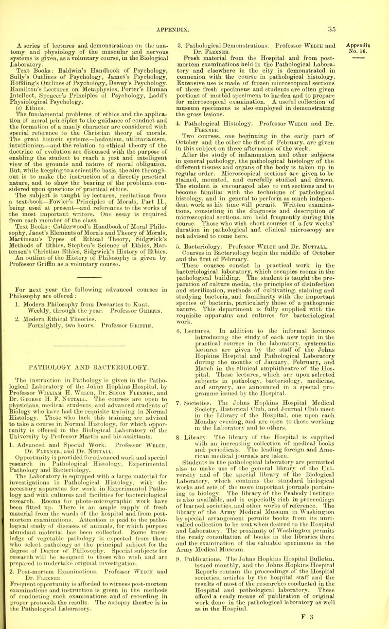 A series of lectures and demonstrations on the ana- tomy and physiology of the muscular and nervous systems is given, as a voluntary course, in the Biological Laboratory. Text Books: Baldwin's Handbook of Psychology, Sully's Outlines of Psychology, James's Psychology, Hoffding's Outlines of Psychology, Dewey's Psychology. Hamilton's Lectures on Metaphysics, Porter's Human Intellect, Spencer's Principles of Psychology, Ladd's Physiological Psychology. (c) Ethics. The fundamental problems of ethics and the applica- tion of moral prin ciples to the guidance of conduct and the formation of a manly character are considered with special reference to the Christian theory of morals. The great historic systems—hedonism, utilitarianism, intuitionism—and the relation to ethical theory of the doctrine of evolution are discussed with the purpose of enabling the student to reach a just and intelligent view of the grounds and nature of moral obligation. But, while keeping to a scientific basis, the aim through- out is to make the instruction of a directly practical nature, and to show the bearing of the problems con- sidered upon questions of practical ethics. The subject is taught by lectures, recitations from a text-book—Fowler's Principles of Morals, Part II., being used at present—and references to the works of the most important writers. One essay is required from each member of the class. Text Books: Calderwood's Handbook of Moral Philo- sophy, Janet's Elements of Morals and Theory of Morals, Martineau's Types of Ethical Theory, Sidgwick's Methods of Ethics, Stephen's Science of Ethics, Mar- tensen's Christian Ethics, Sidgwick's History of Ethics. An outline of the History of Philosophy is given by Professor Griffin as a voluntary course. For next year the following advanced courses in Philosophy are offered: 1. Modern Philosophy from Descartes to Kant. Weekly, through the year. Professor Griffin. 2. Modern Ethical Theories. Fortnightly, two hours. Professor Chimin. PATHOLOGY AND BACTERIOLOGY. The instruction in Pathology is given in the Patho- logical Laboratory of the Johns Hopkins Hospital, by Professor William H. Welch, Dr. Simon Flexner, and Dr. George H. F. Ntjttall. The courses are open to physicians, medical students, and advanced students of Biology who have had the requisite training in Normal Histology. Those who lack this training are advised to take a course in Normal Histology, for which oppor- tunity is offered in the Biological Laboratory of the University by Professor Martin and his assistants. 1. Advanced and Special Work. Professor Welch, Dr. Flexner, and Dr. Nuttall. Opportunity is provided for advanced work and special research in Pathological Histology, Experimental Pathology and Bacteriology. The Laboratory is equipped with a large material for investigations in Pathological Histology, with the necessary apparatus for work in Experimental Patho- logy and with cultures and facilities for bacteriological research. Rooms for photo-micrographic work have been fitted up. There is an ample supply of fresh material from the wards of the hospital and from post- mortem examinations. Attention is paid to the patho- logical study of diseases of animals, for which purpose abundant material has been collected. Some know- ledge of vegetable pathology is expected from those who select pathology as the principal subject for the degree of Doctor of Philosophy. Special subjects for research will be assigned to those who wish and are prepared to undertake original investigation. 2. Post-mortem Examinations. Professor Welch and Dr. Flexner. Frequent opportunity is afforded to witness post-mortem examinations and instruction is given in the methods of conducting such examinations and of recording in proper protocols the results. The autopsy theatre is in the Pathological Laboratory. 3. Pathological Demonstrations. Professor Welch and Appendix Dr. Flexner. No. 16. Fresh material from the Hospital and from post- mortem examinations held in the Pathological Labora- tory and elsewhere in the city is demonstrated in connexion with the course in pathological histology. Extensive use is made of frozen microscopical sections of these fresh specimens and students are often given portions of morbid specimens to harden and to prepare for microscopical examination. A useful collection of museum specimens is also employed in demonstrating the gross lesions. 4. Pathological Histology. Professor Welch and Dr. Flexner. Two courses, one beginning in the early part of October and the other the first of February, are given in this subject on three afternoons of the week. After the study of inflammation and other subjects in general pathology, the pathological histology of the different tissues and organs of the body is taken up in regular order. Microscopical sections are given to be stained, mounted, and carefully studied and drawn. The student is encouraged also to cut sections and to become familiar with the technique of pathological histology, and in general to perform as much indepen- dent work as his time will permit. Written examina- tions, consisting in the diagnosis and description of microscopical sections, are held frequently during this course. Those who wish short courses of a few weeks' duration in pathological and clinical microscopy are not advised to come here. 5. Bacteriology. Professor Welch and Dr. Nuttall. Courses in Bacteriology begin the middle of October and the first of February. These courses consist in practical work in the bacteriological laboratory, which occupies rooms in the pathological building. The student is taught the pre- paration of culture media, the principles of disinfection and sterilization, methods of cultivating, staiuing and studying bacteria, and familiarity with the important species of bacteria, particularly those of a pathogenic nature. This department is fully supplied witb the requisite apparatus and cultures for bacteriological work. 6. Lectures. In addition to the informal lectures introducing the study of each new topic in the practical courses in the laboratory, systematic lectures are given by the staff of the Johns Hopkins Hospital and Pathological Laboratory during the months of January, February, aud March in the clinical amphitheatre of the Hos- pital. These lectures, which are upon selected subjects in pathology, bacteriology, medicine, and surgery, are announced in a special pro- gramme issued by the Hospital. 7. Societies. The Johns Hopkins Hospital Medical Society, Historical Club, and Journal Club meet in the library of the Hospital, one upon each Monday evening, and are open to those working in the Laboratory and to others. 8. Library. The library of the Hospital is supplied with an increasing collection of medical books and periodicals. The leading foreign and Ame- rican medical journals are taken. Students in the pathological laboratory are permitted also to make use of the general library of the Uni- versity and of the special library of the Biological Laboratory, which contains the standard biological works and sets of the more important journals pertain- ing to biology. The library of the Peabody Institute is also available, and is especially rich in proceedings of learned societies, and other works of reference. The library of the Army Medical Museum in Washington by special arrangement permits books from its unri- valled collection to be sent when desired to the Hospital and Laboratory. The proximity of Washington permits the ready consultation of books in the libraries there and the examination of the valuable specimeus in the Army Medical Museum. 9. Publications. The Johns Hopkins Hospital Bulletin, issued monthly, and the Johns Hopkins Hospital Reports contain the proceedings of the Hospital societies, articles by the hospital staff and the results of most of the researches conducted in the Hospital and pathological laboratory. These afford a ready means of publication of original work done in the pathological laboratory as well as in the Hospital.