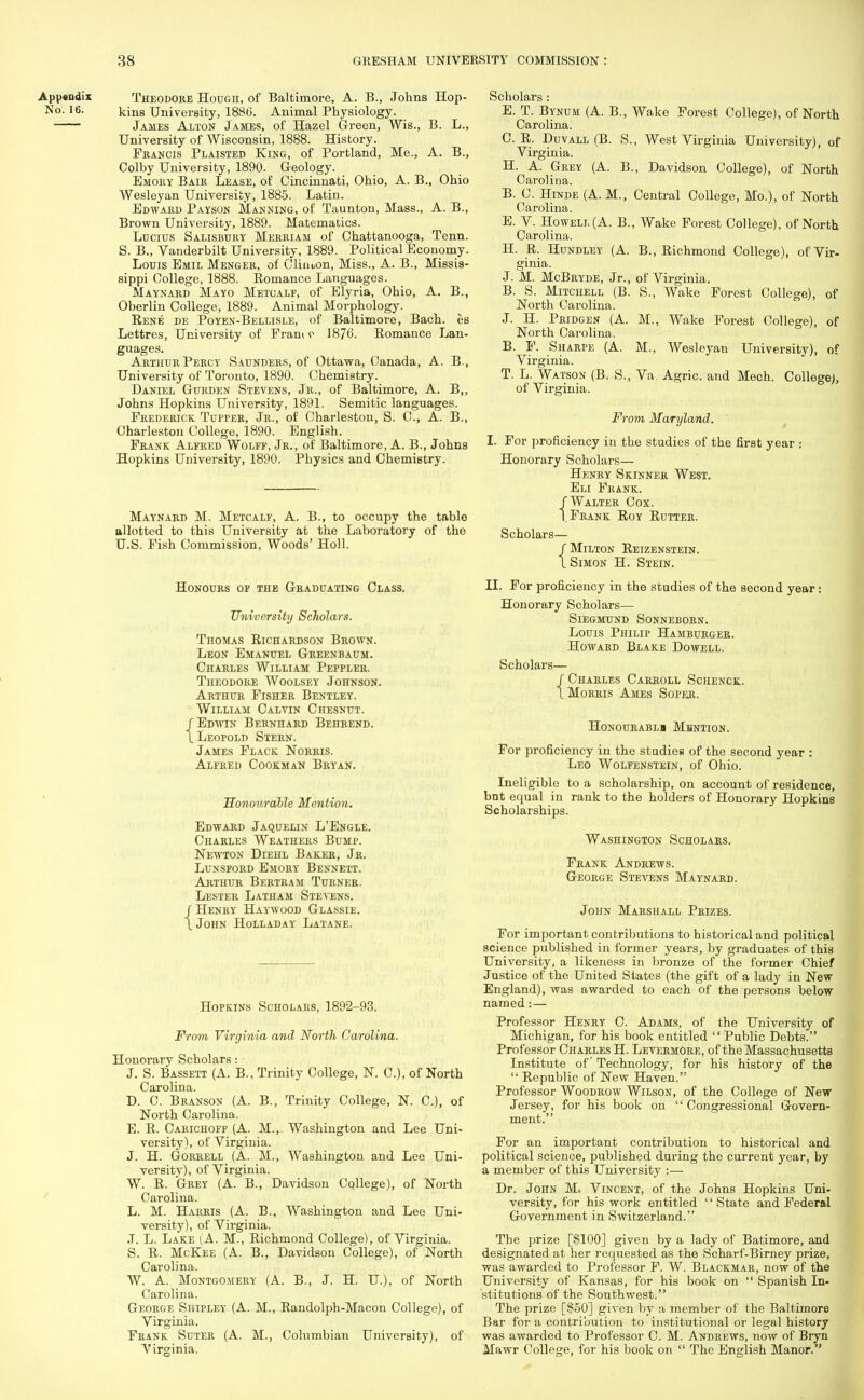 Appendix No. 16. Theodore Hough, of Baltimore, A. B., Johns Hop- kins University, 1886. Animal Physiology. James Alton James, of Hazel Green, Wis., B. L., University of Wisconsin, 1888. History. Francis Plaisted King, of Portland, Me., A. B., Colby University, 1890. Geology. Emory Bair Lease, of Cincinnati, Ohio, A. B., Ohio Wesleyan University, 1885. Latin. Edward Payson Manning, of Taunton, Mass., A. B., Brown University, 1889. Matematics. Lucius Salisbury Merriam of Chattanooga, Tenn. S. B., Vanderbilt University, 1889. Political Economy. Louis Emil Menger, of Cliriuon, Miss., A. B., Missis- sippi College, 1888. Romance Languages. Maynard Mayo Metcalf, of Elyria, Ohio, A. B., Oberlin College, 1889. Animal Moi-phology. Rene de Poyen-Bellisle, of Baltimore, Bach, es Lettres, University of Pram r 1876. Romance Lan- guages. Arthur Percy Saunders, of Ottawa, Canada, A. B-, University of Toronto, 1890. Chemistry. Daniel Gurden Stevens, Jr., of Baltimore, A. B„ Johns Hopkins University, 1891. Semitic languages. Frederick Tupper, Jr., of Charleston, S. C, A. B., Charleston College, 1890. English. Prank Alfred Wolff, Jr., of Baltimore, A. B., Johns Hopkins University, 1890. Physics and Chemistry. Maynard M. Metcalf, A. B., to occupy the table allotted to this University at the Laboratory of the U.S. Pish Commission, Woods' Holl. Honours of the Graduating Class. University Scholars. Thomas Richardson Brown. Leon Emanuel Greenbaum. Charles William Peppler. Theodore Woolsey Johnson. Arthur Fisher Bentley. William Calvin Chesnut. / Edwin Bernhard Behrend. X Leopold Stern. James Flack Norris. Alfred Cookman Bryan. Honourable Mention. Edward Jaquelin L'Engle. Charles Weathers Bump. Newton Diehl Baker, Jr. Lunsford Emory Bennett. Arthur Bertram Turner. Lester Latham Stevens. / Henry Haywood Glassie. X John Holladay Latane. Hopkins Scholars, 1892-93. From, Virginia and North Carolina. Honorary Scholars: J. S. Bassett (A. B., Trinity College, N. C), of North Carolina. D. C. Branson (A. B., Trinity College, N. C), of North Carolina. E. R. Carichoff (A. M., Washington and Lee Uni- versity), of Virginia. J. H. Gorrell (A. M., Washington and Lee Uni- versity), of Virginia. W. R. Grey (A. B., Davidson College), of North Carolina. L. M. Harris (A. B., Washington and Lee Uni- versity), of Virginia. J. L. Lake (A. M., Richmond College), of Virginia. S. R. McKee (A. B., Davidson College), of North Carolina. W. A. Montgomery (A. B., J. H. U), of North Carolina. George Shipley (A. M., Randolph-Macon College), of Virginia. Frank Suter (A. M., Columbian University), of Virginia. Scholars: E. T. Bynum (A. B., Wake Forest College), of North Carolina. C. R. Duvall (B. S., West Virginia University), of Virginia. H. A. Grey (A. B., Davidson College), of North Carolina. B. C. Hinde (A. M., Central College, Mo.), of North Carolina. E. V. Howell (A. B., Wake Forest College), of North Carolina. H. R. Hundley (A. B., Richmond College), of Vir- ginia. J. M. McBryde, Jr., of Virginia. B. S. Mitchell (B. S., Wake Forest College), of North Carolina. J. H. Pridgen (A. M., Wake Forest College), of North Carolina. B. F. Suarpe (A. M., Wesleyan University), of Virginia. T. L. Watson (B. S., Va. Agric. and Mech. College), of Virginia. From Maryland. I. For proficiency in the studies of the first year : Honorary Scholars— Henry Skinner West. Eli Frank. /Walter Cox. I.Frank Roy Rutter. Scholars— /Milton Reizenstein. X Simon H. Stein. II. For proficiency in the studies of the second year: Honorary Scholars— SlEGMUND SONNEBORN. Louis Philip Hamburger. Howabd Blake Dowell. Scholars— /Charles Carroll Schenck. X Mokris Ames Soper. HONOURABLS MflNTION. For proficiency in the studieg of the second year : Leo Wolfenstein, of Ohio. Ineligible to a scholarship, on account of residence, but equal in rank to the holders of Honorary Hopkins Scholarships. Washington Scholars. Frank Andrews. George Stevens Maynard. John Marshall Prizes. For important contributions to historical and political science published in former years, by graduates of this University, a likeness in bronze of the former Chief Justice of the United States (the gift of a lady in New England), was awarded to each of the persons below named:— Professor Henry C. Adams, of the University of Michigan, for his book entitled Public Debts. Professor Charles H. Levermore, of the Massachusetts Institute of Technology, for his history of the  Republic of New Haven. Professor Woodrow Wilson, of the College of New Jersey, for his book on  Congressional Govern- ment. For an important contribution to historical and political science, published during the current year, by a member of this University :— Dr. John M. Vincent, of the Johns Hopkins Uni- versity, for his work entitled State and Federal Government in Switzerland. The prize [$100] given by a lady of Batimore, and designated at her requested as the Scharf-Birney prize, was awarded to Professor F. W. Blackmar, now of the University of Kansas, for his book on  Spanish In- stitutions of the Southwest. The prize [$50] given by a member of the Baltimore Bar for a contribution to institutional or legal history was awarded to Professor C. M. Andrews, now of Bryn Mawr College, for his book on  The English Manor.