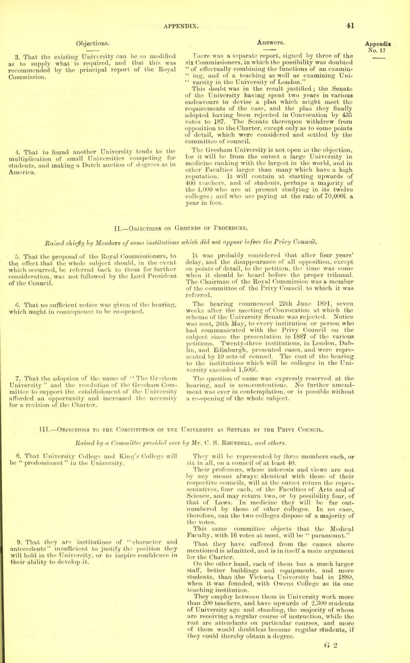 Objections1. 3. That the existing University can be so modified as to supply what is required, and that this was recommended by the principal report of the Royal Commission. 4. That to found another University tends to the multiplication of small Universities competing for students, and making a Dutch auction of degrees as in America. Answers. There was a separate report, signed by throe of the six Commissioners, in which the possibility was doubted '' of effectually combining the functions of an examin-  ing, and of a teaching as well as examining Uni-  versity in the University of London. This doubt was in the result justified ; the Senate of the University having spent two years in various endeavours to devise a plan which might meet the requirements of the case, and the plan they finally adopted having been rejected in Convocation by 435 votes to 187. The Senate thereupon withdrew from opposition to the Charter, except only as to some points of detail, which were considered and settled by the committee of council. The Gresham University is not open to the objection, for it will be from the outset a large University in medicine ranking with the largest in the world, and in other Faculties larger than many which have a high reputation. It will contain at starting upwards of 400 teachers, and of students, perhaps a majority of the 4,000 who are at present studying in its twelve colleges; and who are paying at the rate of 70,000£. a year in fees. Appendix No. 17 II.—Objections on Grounds of Procedure. Raised chiefly by Members of some institutions which did not appear before the Privy Council. 5. That the proposal of the Royal Commissioners, to the effect that the whole subject should, in the event which occurred, be referred back to them for further consideration, was not followed by the Lord President of the Council. 6. That no sufficient notice was given of the hearing, which ought in consequence to be re-opened. 7. That the adoption of the name of  The Gresham University  and the resolution of the Gresham Com- mittee to support the establishment of the University afforded an opportunity and increased the necessity for a revision of,.the Charter. It was probably considered that after four years' delay, and the disappearance of all opj50sition, except on points of detail, to the petition, the time was come when it should be heard before the proper tribunal. The Chairman of the Royal Commission was a member of the committee of the Privy Council to which it was referred. The hearing commenced 29th June 1891, seven weeks after the meeting of Convocation at which the scheme of the University Senate was rejected. Notice was sent, 26th May, to every institution or person who had communicated with the Privy Council on the subject since the presentation in 1887 of the various petitions. Twenty-three institutions, in London, Dub- lin, and Edinburgh, presented cases, and were repre- sented by 10 sets of counsel. The cost of the hearing to the institutions which will be colleges in the Uni- versity exceeded 1,500/. The question of name was expressly reserved at the hearing, and is non-contentious. No further amend- ment was ever in contemplation, or is possible without a re-opening of the whole subject. HI.—Objections to the Constitution of the University as Settled by the Privy Council. Raised by a Committee presided over by Mr. C. S. Roundell, and others. 8. That University College and King's College will be  predominant  in the University. 9. That they are institutions of character and antecedents insufficient to justify the position they will hold in the University, or to inspire confidence in their ability to develop it. They will be represented by three members each, or six in all, on a council of at lea3t 40. Their professors, whose interests and views are not by any means always! identical with those of their respective councils, will at the outset return the repre- sentatives, four each, of the Faculties of Arts and of Science, and may return two, or by possibility four, of that of Laws. In medicine they will be far out- numbered by those of other colleges. In no case, therefore, can the two colleges dispose of a majority of the votes. This same committee objects that the Medical Faculty, with 16 votes at most, will be  paramount.'* That they have suffered from the causes above mentioned is admitted, and is in itself a main argument for the Charter. On the other hand, each of them has a much larger staff, better buildings and equipments, and more students, than jthe Victoria University had in 1880, when it was founded, with Owens College as its one teaching institution. They employ between them in University work more than 200 teachers, and have upwards of 2,300 students of University age and standing, the majority of whom are receiving a regular course of instruction, while the rest are attendants on particular courses, and more of them would doubtless become regular students, if they could thereby obtain a degree.