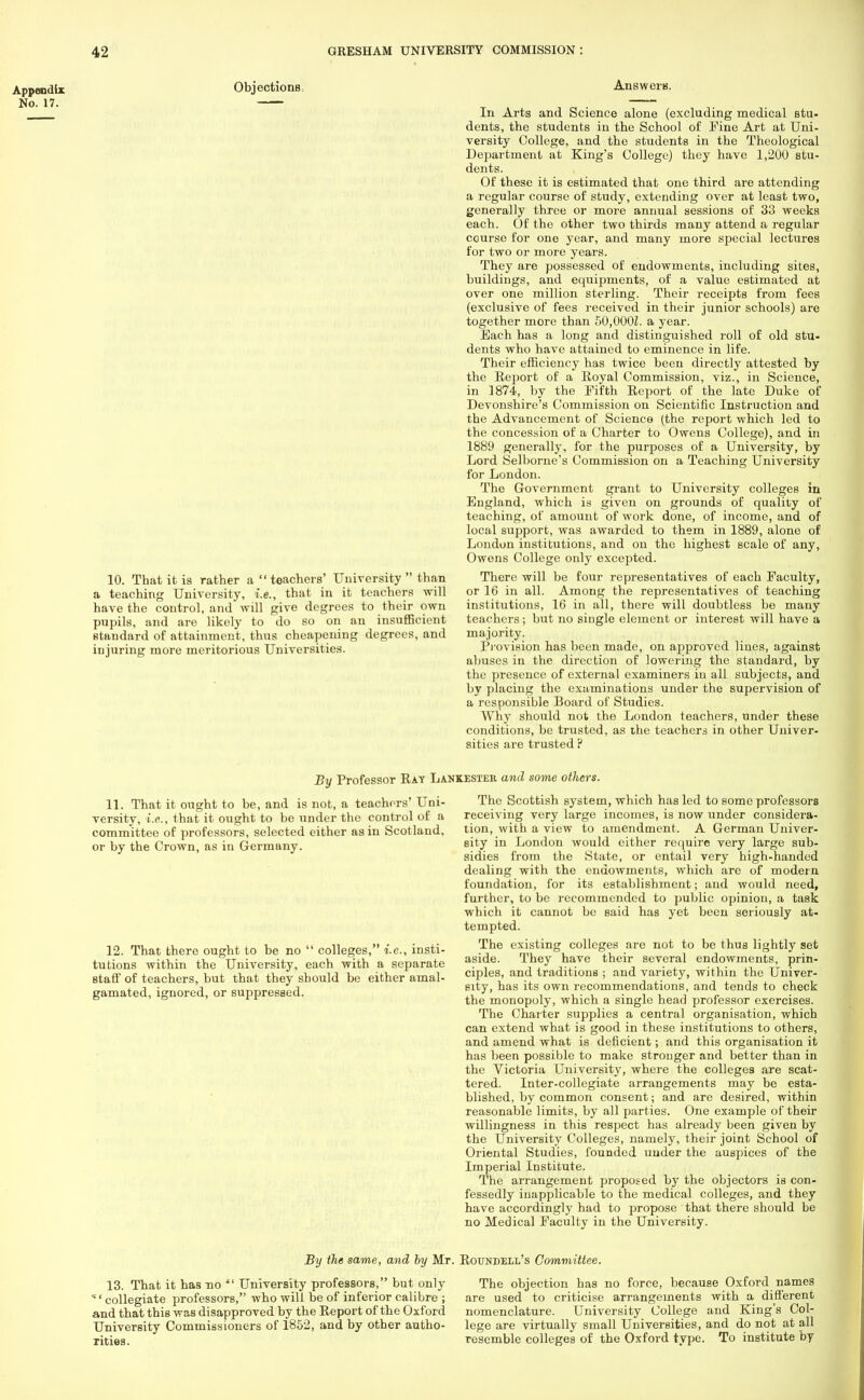 Appendix No. 17. Objections 10. That it is rather a  teachers' University  than a teaching University, i.e., that in it teachers will have the control, and will give degrees to their own pupils, and are likely to do so on an insufficient standard of attainment, thus cheapening degrees, and injuring more meritorious Universities. Answers. In Arts and Science alone (excluding medical stu- dents, the students in the School of Fine Art at Uni- versity College, and the students in the Theological Department at King's College) they have 1,200 stu- dents. Of these it is estimated that one third are attending a regular course of study, extending over at least two, generally three or more annual sessions of 33 weeks each. Of the other two thirds many attend a regular course for one year, and many more special lectures for two or more years. They are possessed of endowments, including sites, buildings, and equipments, of a value estimated at over one million sterling. Their receipts from fees (exclusive of fees received in their junior schools) are together more than 50,000J. a year. Each has a long and distinguished roll of old stu- dents who have attained to eminence in life. Their efficiency has twice been directly attested by the Report of a Royal Commission, viz., in Science, in 1874, by the Fifth Report of the late Duke of Devonshire's Commission on Scientific Instruction and the Advancement of Science (the report which led to the concession of a Charter to Owens College), and in 1889 generally, for the purposes of a University, by Lord Selborne's Commission on a Teaching University for London. The Government grant to University colleges in England, which is given on grounds of quality of teaching, of amount of work done, of income, and of local support, was awarded to them in 1889, alone of London institutions, and on the highest scale of any, Owens College only excepted. There will be four representatives of each Faculty, or 16 in all. Among the representatives of teaching institutions, 16 in all, there will doubtless be many teachers ; but no single element or interest will have a majority. Provision has been made, on approved lines, against abuses in the direction of lowering the standard, by the presence of external examiners in all subjects, and by placing the examinations under the supervision of a responsible Board of Studies. Why should not the London teachers, under these conditions, be trusted, as the teachers in other Univer- sities are trusted ? 11. That it ought to be, and is not, a teachers' Uni- versity, i.e., that it ought to be under the control of a committee of professors, selected either as in Scotland, or by the Crown, as in Germany. 12. That there ought to be no tutions within the University, staff of teachers, but that they should be either amal- gamated, ignored, or suppressed. colleges, i.e., insti- each with a separate By Professor Ray Lankesteb. and some others. The Scottish system, which has led to some professors receiving very large incomes, is now under considera- tion, with a view to amendment. A German Univer- sity in London would either require very large sub- sidies from the State, or entail very high-handed dealing with the endowments, which are of modern foundation, for its establishment; and would need, further, to be recommended to public opinion, a task which it cannot be said has yet been seriously at- tempted. The existing colleges are not to be thus lightly set aside. They have their several endowments, prin- ciples, and traditions ; and variety, within the Univer- sity, has its own recommendations, and tends to check the monopoly, which a single head professor exercises. The Charter supplies a central organisation, which can extend what is good in these institutions to others, and amend what is deficient; and this organisation it has been possible to make stronger and better than in the Victoria University, where the colleges are scat- tered. Inter-collegiate arrangements may be esta- blished, by common consent; and are desired, within reasonable limits, by all parties. One example of their willingness in this respect has already been given by the University Colleges, namely, their joint School of Oriental Studies, founded under the auspices of the Imperial Institute. The arrangement proposed by the objectors is con- fessedly inapplicable to the medical colleges, and they have accordingly had to propose that there should be no Medical Faculty in the University. By the same, and by Mr. Roundell's Committee. 13. That it has no *' University professors, but only 'collegiate professors, who will be of inferior calibre ; and that this was disapproved by the Report of the Oxford University Commissioners of 1852, and by other autho- rities. The objection has no force, becauee Oxford names are used to criticise arrangements with a different nomenclature. University College and King's Col- lege are virtually small Universities, and do not at all resemble colleges of the Oxford type. To institute by