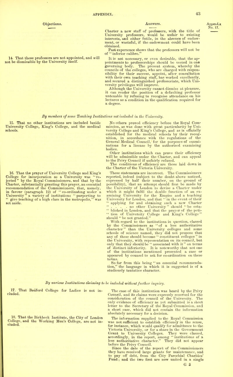 Objections. Ansvrers. Appendix . No. 17. Charter a new staff of professors, 'with the title of University professors, would be unfair to existing interests, and either futile, in the absence of endow- ment, or wasteful, if the endowment could have been obtained. Past experience shows that the professors will not be of  inferior calibre. 14 That these professors are not appointed, and will it is not necessary, or even desirable, that the ap- not be dismissible by the University itself. pointments to professorships should be vested in one governing body. The present system, whereby the councils of the colleges, who are charged with respon- sibility for their success, appoint, after consultation with their own teaching staff, has worked excellently, and secured a distinguished professoriate, which Uni- versity privileges will improve. Although the University cannot dismiss at pleasure, it can render the position of a defaulting professor untenable by refusing to recognise attendance on his lectures as a condition in the qualification required for a degree. By members of some Teaching Institutions not included in the University. 15. That no other institutions are included beside University College, King's College, and the medical schools. 16. That the prayer of University College and King's College for incorporation as a University was re- jected  by the Royal Commissioners, and that by the Charter, substantially granting this prayer, an essential recommendation of the Commissioners, that, namely, in favour (paragraph 12) of co-ordinating under a University  a variety of institutions purporting to  give teaching of a high class in the metropolis, was set aside. No others proved efficiency before the Royal Com- mission, as was done with great particularity by Uni- versity College and King's College, and as is officially established for the medical schools by their recog- nition, in accordance with the regulations of the General Medical Council, for the purposes of exami- nations for a license by the authorised examining bodies. Other institutions which can prove their efficiency will be admissible under the Charter, and can appeal to the Privy Council if unfairly refused. The conditions of efficiency are those laid down in the Charter of the Victoria University. These statements are incorrect. The Commissioners reported, indeed (subject to the doubt above noticed, expressed by half their number, on the ground of possibility), that an attempt should first be made by the University of London to devise a Charter under which it might fulfil the double function of an ex- amining University for the Empire and a teaching University for London, and that  in the event of their  applying for and obtaining such a new Charter ... .no other University should be esta-  blished in London, and that the prayer of the peti-  tion of University College and King's College should  be not granted. With regard to the institutions in question, classed by the Commissioners as of a less authoritative character than the University colleges and some schools of science named, they did not propose that any of these should become  constituent colleges in the University, with representation on its council, but only that they should be  associated with it on terms of distinct inferiority. It is noteworthy that not one of the institutions mentioned presented a case or appeared by counsel to ask for co-ordination on these terms. So far from this being  an essential recommenda- tion, the language in which it is suggested is of a studiously tentative character. 3y various Institutions claiming to he inchtded without further inau try. 17. That Bedford College for Ladies is not in- cluded. 18. That the Birkbock Institute, the City of London College, and the Working Men's College, are not in- cluded. The case of this institution was heard by the Privy Council, and its claims were expressly reserved for the consideration of the council of the University. The only evidence of efficiency as yet submitted is a short letter to the Secretary of the Royal Commission, and a short case, which did not contain the information absolutely necessary for a decision. The information supplied to the Royal Commission was not sufficient to establish efficiency in the sense, for instance, which would qualify for admittance to the Victoria University, or for a share in the Government Grant to University Colleges. They were classed, accordingly, in the report, among  institutions of a less authoritative character. They did not appear before the Privy Council. Since the date of the report of the Commissioners they have received large grants for maintenance, and to pay off debt, from the City Parochial Charities' Fund; and the two first are now united in a single