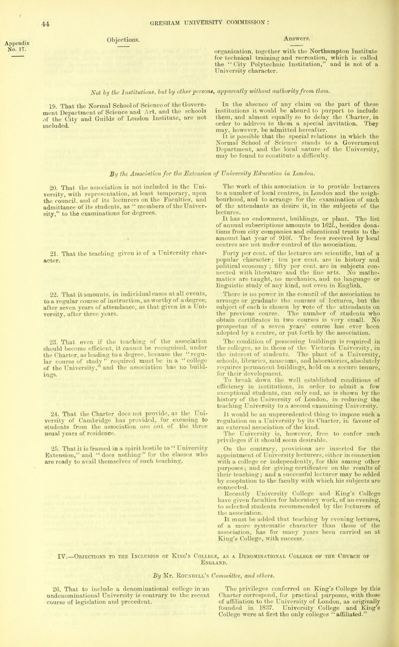 , ,. Obiections. Appendix ■> No. 17. Answers. organization, together with the Northampton Institute for technical training and recreation, which is called the '' City Polytechnic Institution, and is not of a University character. Not by the Institutions, hut by other persons, apparently without authority from them. 19. That the Normal School of Science of the Govern- ment Department of Science and Art, and the schools of the City and Guilds of London Institute, are not included. In the absence of any claim on the part of these institutions it would be absurd to purport to include them, and almost equally so to delay the Charter, in order to address to them a special invitation. They may, however, be admitted hereafter. It is possible that the special relations in which the Normal School of Science stands to a Government Department, and the local nature of the University, may be found to constitute a difficulty. B>i (he Association for the Extension 20. That the association is not included in the Uni- versity, with representation, at least temporary, upon the council, and of its lecturers on the Faculties, and admittance of its students, as  members of the Univer- sity, to the examinations for degrees. 21. That the teaching given is of a University char- acter. 22. That it amounts, in individual cases at all events, to a regular course of instruction, as worthy of a degree, after seven years of attendance, as that given in a Uni- versity, after three years. 23. That even if the teaching of the association should become efficient, it cannot be recognised, under the Charter, as leading to a degree, because the regu- lar course of study  required must be in a  college of the University, and the association has no build- ings. 24. That the Charter does not provide, as the Uni- versity of Cambridge has provided, for excusing to students from the association one out of the three usual years of residence. 25. That it is framed in a spirit hostile to  University Extension, and does nothing for the classes who are ready to avail themselves of such teaching. of University Education in London. The work of this association is to provide lecturers to a number of local centres, in London and the neigh- bourhood, and to arrange for the examination of such of the attendants as desire it, in the subjects of the lectures. It has no endowment, buildings, or plant. The list of annual subscriptions amounts to 162Z., besides dona- tions from city companies and educational trusts to the amount last year of 910L The fees received by local centres are not under control of the association. Forty per cent, of the lectures are scientific, but of a popular character; ten per cent, are in history and political economy ; fifty per cent, are in subjects con- nected with literature and the fine arts. No mathe- matics are taught, no mechanics, and no languago or linguistic study of any kind, not even in English. There is no power in the council of the association to arrange or graduate the courses of lectures, but the subject of each is chosen by vote of the attendants on the previous course. The number of students who obtain certificates in two courses is very small. No prospectus of a seven years' course has ever been adopted by a centre, or put forth by the association. The condition of possessing buildings is required in the colleges, as in those of the Victoria University, in the interest of students. The plant of a University, schools, libraries, museums, and laboratories, absolutely i <pares permanent buildings, held on a secure tenure, for their development. To break down the well established conditions of efficiency in institutions, in order to admit a few exceptional students, can only end, as is shown by the history of the University of London, in reducing the teaching University to a second examining University. It would be an unprecedented thing to impose such a regulation on a University by its Charter, in favour of an external association of the kind. The University is, however, free to confer such privileges if it should seem desirable. On the contrary, provisions arc inserted for the appointment of University lecturers, either in connexion with a college or independently, for this among other purposes ; and for giving certificates on the results of their teaching ; and a successful lecturer may be added by cooptation to the faculty with which his subjects are connected. Recently University College and King's College have given faculties for laboratory work, of an evening, to selected students recommended by the lecturers of the association. It must be added that teaching by evening lectures, of a more systematic character than those of the association, has for many years been carried on at King's College, with success. IV.—Objections to the Inclusion of King's College, as a Denominational College of the CnuBcn of England. By Mr. Roundell's Committee, and others. 26. That to include a denominational college in an The privileges conferred on King's College by this undenominational University is contrary to the recent Charter correspond, for practical purposes, with those course of legislation and precedent. of affiliation to the University of London, as originally founded in 1837. University College and King's College were at first the only colleges  affiliated.