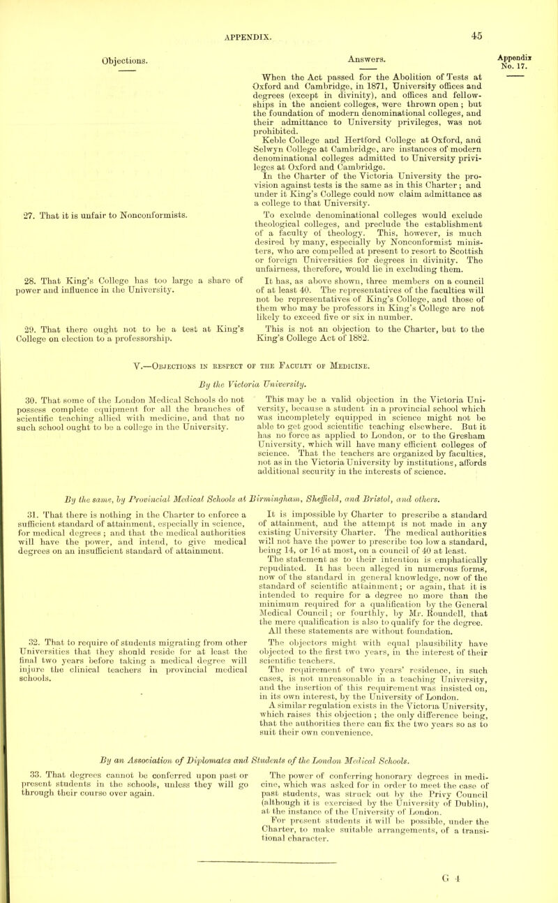 Objections. 27. That it is unfair to Nonconformists. 28. That King's College has too large a share of power and influence in the University. 29. That there ought not to be a test at King's College on election to a professorship. Answers. Appendix No. 17. When the Act passed for the Abolition of Tests at Oxford and Cambridge, in 1871, University offices and degrees (except in divinity), and offices and fellow- ships in the ancient colleges, were thrown open ; but the foundation of modern denominational colleges, and their admittance to University privileges, was not prohibited. Keble College and Hertford College at Oxford, and Selwyn College at Cambridge, are instances of modern denominational colleges admitted to University privi- leges at Oxford and Cambridge. In the Charter of the Victoria University the pro- vision against tests is the same as in this Charter ; and under it King's College could now claim admittance as a college to that University. To exclude denominational colleges would exclude theological colleges, and preclude the establishment of a faculty of theology. This, however, is much desired by many, especially by Nonconformist minis- ters, who are compelled at present to resort to Scottish or foreign Universities for degrees in divinity. The unfairness, therefore, would lie in excluding them. It has, as above shown, three members on a council of at least 40. The representatives of the faculties will not be representatives of King's College, and those of them who may be professors in King's College are not likely to exceed five or six in number. This is not an objection to the Charter, but to the King's College Act of 1882. V.—OBJECTIONS IN RESPECT OF TIIE FACULTY OF MEDICINE. By the Victoria University. 30. That some of the London Medical Schools do not possess complete equipment for all the branches of scientific teaching allied with medicine, and that no such school ought to be a college in the University. This may be a valid objection in the Victoria Uni- versity, because a student in a provincial school which was incompletely equipped in science might not be able to get good scientific teaching elsewhere. But it has no force as applied to London, or to the Gresham University, which will have many efficient colleges of science. That the teachers arc organized by faculties, not as in the Victoria University by institutions, affords additional security in the interests of science. By the same, by Provincial Medical Schools at Birmingliam, Sheffield, and Bristol, and others. 31. That there is nothing in the Charter to enforce a sufficient standard of attainment, especially in science, for medical degrees ; and that the medical authorities will have the power, and intend, to give medical degrees on an insufficient standard of attainment. 32. That to require of students migrating from other Universities that they should reside for at least the final two years before taking a medical degree will injure the clinical teachers in provincial medical schools. It is impossible by Charter to prescribe a standard of attainment, and the attempt is not made in any existing University Charter. The medical authorities will not have the power to prescribe too Iowa standard, being 14, or 16 at most, on a council of 40 at least. The statement as to their intention is emphatically repudiated. It has been alleged in numerous forms, now of the standard in general knowledge, now of the standard of scientific attainment; or again, that it is intended to require for a degree no more than the minimum required for a qualification by the General Medical Council; or fourthly, by Mr. Eoundell, that the mere qualification is also to qualify for the degree. All these statements are without foundation. The objectors might with equal plausibility have objected to the first two years, in the interest of their scientific teachers. The requirement of two years' residence, in such cases, is not unreasonable in a teaching University, and the insertion of this requirement was insisted on, in its own interest, by the University of London. A similar regulation exists in the Victoria University, which raises this objection ; the only diffei-ence being, that the authorities there can fix the two years so as to suit their own convenience. By an Association, of Diplomates and Students of the London Medical Schools. 33. That degrees cannot be conferred upon past or present students in the schools, unless they will go through their courso over again. The power of conferring honorary degrees in medi- cine, which was asked for in order to meet the case of past students, was struck out by the Privy Council (although it is exercised by the University of Dublin), at the instance of the University of London. For present students it will be possible, under the Charter, to make suitable arrangements, of a transi- tional character.