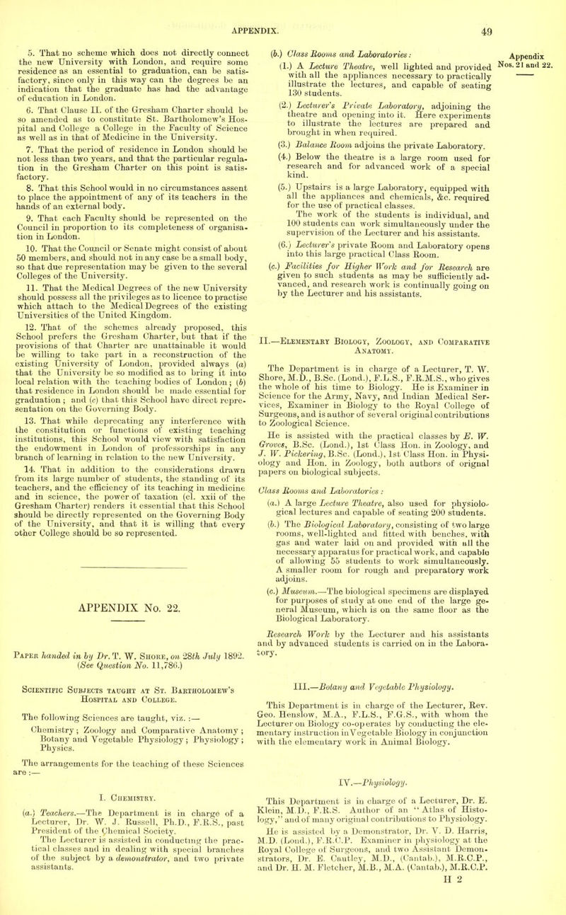 5. That 110 scheme which does not directly connect the new University with London, and require some residence as an essential to graduation, can bo satis- factory, since only in this way can the degrees be an indication that the graduate has had the advantage of education in London. 6. That Clause II. of the Gresham Charter should be so amended as to constitute St. Bartholomew's Hos- pital and College a College in the Faculty of Science as well as in that of Medicine in the University. 7. That the period of residence in London should be not less than two years, and that the particular regula- tion in the Gresham Charter on this point is satis- factory. 8. That this School would in no circumstances assent to place the appointment of any of its teachers in the hands of an external body. 9. That each Faculty should be represented on the Council in projiortion to its completeness of organisa- tion in London. 10. That the Council or Senate might consist of about 50 members, and should not in any case be a small body, so that due representation may be given to the several Colleges of the University. 11. That the Medical Degrees of the new University should possess all the privileges as to licence to practise which attach to the Medical Degrees of the existing Universities of the United Kingdom. 12. That of the schemes already proposed, this School prefers the Gresham Charter, but that if the provisions of that Charter are unattainable it would be willing to take part in a reconstruction of the existing University of London, provided always (a) that the University be so modified as to bring it into local relation with the teaching bodies of London ; (b) that residence in London should be made essential for graduation ; and (c) that this School have direct repre- sentation on the Governing Body. 13. That while deprecating any interference with the constitution or functions of existing teaching institutions, this School would view with satisfaction the endowment in London of professorships in any branch of learning in relation to the new University. 14. That in addition to the considerations drawn from its large number of students, the standing of its teachers, and the efficiency of its teaching in medicine and in science, the power of taxation (cl. xxii of the Gresham Charter) renders it essential that this School should be directly represented on the Governing Body of the University, and that it is willing that every other College should be so represented. APPENDIX No. 22. Paper handed in by Dr. T. W. Shore, on 28th July 1892. {See Question No. 11,786.) (b.) Glass Booms and Laboratories : (1.) A Lecture Theatre, well lighted and provided with all the appliances necessary to practically illustrate the lectures, and capable of seating 130 students. (2.) Lecturer's Private Laboratory, adjoining the theatre and opening into it. Here experiments to illustrate the lectures are prepared and brought in when required. (3.) Balance Boom adjoins the private Laboratory. (4.) Below the theatre is a large room used for research and for advanced work of a special kind. (5.) Upstairs is a large Laboratory, equipped with all the appliances and chemicals, &c. required for the use of practical classes. The work of the students is individual, and 100 students can work simultaneously under the supervision of the Lecturer and his assistants. (6.) Lecturer s private Room and Laboratory opens into this large practical Class Room. (c.) Facilities for Higher Work and for Besearch are given to such students as may be sufficiently ad- vanced, and research work is continually going on by the Lecturer and his assistants. II.—Elementary Biology, Zoology, and Comparative Anatomy. The Department is in charge of a Lecturer, T. W. Shore, M.D., B.Sc. (Lond.), F.L.S., F.R.M.S., who gives the whole of his time to Biology. He is Examiner in Science for the Army, Navy, and Indian Medical Ser- vices, Examiner in Biology to the Royal College of Surgeons, and is author of several original contributions to Zoological Science. He is assisted with the practical classes by E. W. Groves, B.Sc. (Lond.), 1st Class Hon. in Zoology, and J. W. Pickering, B.Sc. (Lond.), 1st Class Hon. in Physi- ology and Hon. in Zoology, both authors of orignal papers on biological subjects. Glass Booms and Laboratories : (a.) A large Lecture Theatre, also used for physiolo-- gical lectures and capable of seating 200 students. (b.) The Biological Laboratory, consisting of two large rooms, well-lighted and fitted with benches, with gas and water laid on and provided with ull the necessary apparatus for practical work, and capable of allowing 55 students to work simultaneously. A smaller room for rough and preparatory work adjoins. (c.) Museum.—The biological specimens are displayed for purposes of study at one end of the large ge- neral Museum, which is on the same floor as the Biological Laboratory. Besearch Work by the Lecturer and his assistants and by advanced students is carried on in the Labora- tory. Appendix Nos. 21 and 22. Scientific Subjects taught at St. Bartholomew's Hospital and College. The following Sciences are taught, viz. :— Chemistry; Zoology and Comparative Anatomy ; Botany and Vegetable Physiology; Physiology ; Physics. The arrangements for the teaching of these Sciences are :— I. Chemistry. (a.) Teachers.—The Department is in charge of a Lecturer, Dr. W. J. Russell, Ph.D., F.R.S., past President of the Chemical Society. The Lecturer is assisted in conducting the prac- tical classes and in dealing with special branches of the subject by a demonstrator, and two private assistants. III.—Botany and Vegetable Physiology. This Department is in charge of the Lecturer, Rev. Geo. Henslow, M.A., F.L.S., F.G.S., with whom the Lecturer on Biology co-op erates by conducting the ele- mentary instruction inVegetable Biology in conjunction with the elementary work in Animal Biology. IV.—Physiology. This Department is in charge of a Lecturer, Dr. E. Klein, M.D., F.R.S. Author of an Atlas of Histo- logy, and of many original contributions to Physiology. He is assisted by a Demonstrator, Dr. V. D. Harris, M.D. (Lond.), F.R.C.P. Examiner in physiology at the Royal College of Surgeons, and two Assistant Demon- strators, Dr. E. Cautley, M.D., (Cantab.), M.R.C.P., and Dr. H. M. Fletcher, M.B., M.A. (Cantab.), M.R.C.P.