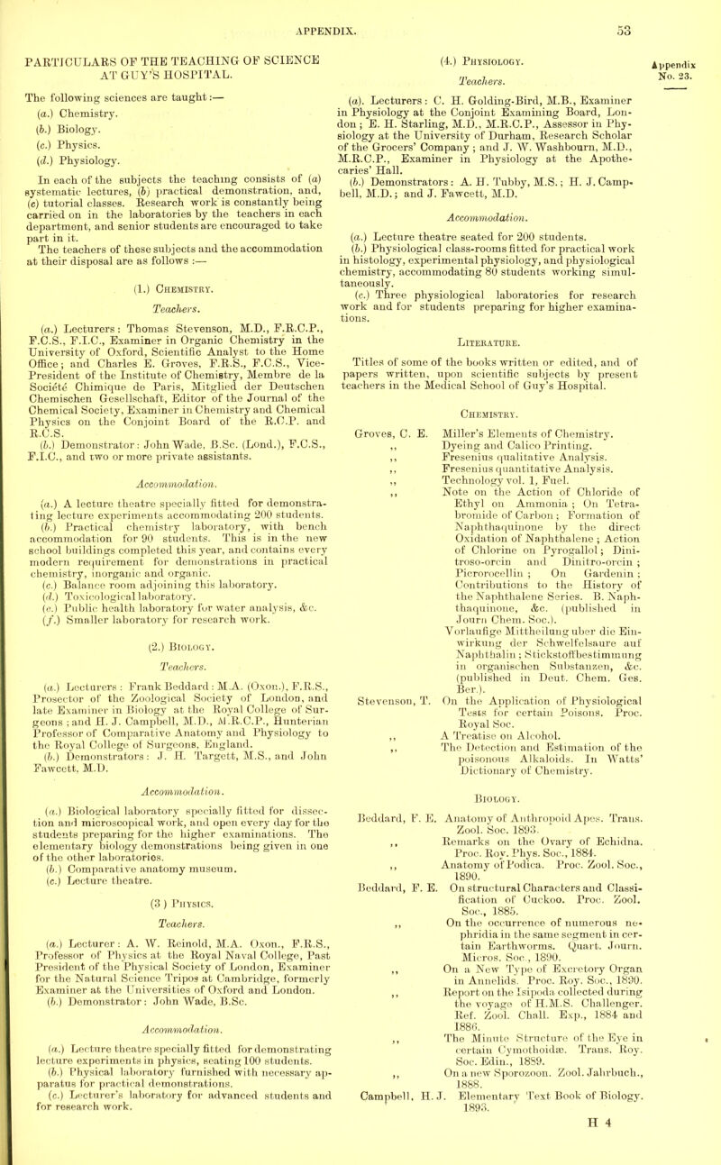 PARTICULARS OP THE TEACHING OP SCIENCE The following sciences are taught:— (a.) Chemistry. (b.) Biology, (c.) Physics. (d.) Physiology. In each of the subjects the teaching consists of (a) systematic lectures, (b) practical demonstration, and, (c) tutorial classes. Research work is constantly being carried on in the laboratories by the teachers in each department, and senior students are encouraged to take part in it. The teachers of these subjects and the accommodation at their disposal are as follows :— (1.) Chemistry. Teachers. (a.) Lecturers: Thomas Stevenson, M.D., P.R.C.P., F.C.S., P.I.C., Examiner in Organic Chemistry in the University of Oxford, Scientific Analyst to the Home Office; and Charles E. Groves, P.R.S., P.C.S., Vice- President of the Institute of Chemistry, Membre de la Societe Chimique de Paris, Mitglied der Deutschen Chemischen Gesellschaft, Editor of the Journal of the Chemical Society, Examiner in Chemistry and Chemical Physics on the Conjoint Board of the R.C.P. and R.C.S. (b.) Demonstrator: John Wade, B.Sc. (Lond.), P.C.S., P.I.C., and two or more private assistants. Accommodation. (a.) A lecture theatre specially fitted for demonstra- ting lecture experiments accommodating 200 students. (b.) Practical chemistry laboratory, with bench accommodation for 90 students. This is in the new school buildings completed this year, and contains every modern requirement for demonstrations in practical chemistry, inorganic and organic. (c.) Balance room adjoining this laboratory. (</.) Toxicological laboratory. (e.) Public health laboratory fur water analysis, &c. (/.) Smaller laboratory for research work. (2.) Biology. Teachers. (a.) Lecturers : Frank Beddard : MA. (Oxon.), P.R.S., Prosector of the Zoological Society of London, and late Examiner in Biology at the Royal College of Sur- geons ; and H. J. Campbell, M.D., M.R.C.P., Hunterian Professor of Comparative Anatomy and Physiology to tho Royal College of Surgeons, England. (b.) Demonstrators: J. H. Targett, M.S., and John Pawcett, M.D. Accommodation. (a.) Biological laboratory specially fitted for dissec- tion and microscopical work, and open every day for tho students preparing for tho higher examinations. The elementary biology demonstrations being given in one of the other laboratories. (/;.) Comparative anatomy museum. (c.) Lecture theatre. (3 ) Physics. Teachers. (a.) Lecturer: A. W. Reinold, M.A. Oxon., F.R.S., Professor of Physics at the Royal Naval College, Past President of the Physical Society of London, Examiner for the Natural Science Tripos at Cambridge, formerly Examiner at the Universities of Oxford and London. (b.) Demonstrator: John Wade, B.Sc. Accommodation. (a.) Lecture theatre specially fitted for demonstrating lecture experiments in physics, seating 100 students. (6.) Physical laboratory furnished with necessary ap- paratus for practical demonstrations. (c.) Lecturer's laboratory for advanced students and for research work. (4.) Physiology. Teachers. (a). Lecturers: C. H. Golding-Bird, M.B., Examiner in Physiology at the Conjoint Examining Board, Lon- don ; E. H. Starling, M.D., M.RC.P., Assessor in Phy- siology at the University of Durham, Research Scholar of the Grocers' Company ; and J. W. Washbourn, M.D., M.R.C.P., Examiner in Physiology at the Apothe- caries' Hall. (b.) Demonstrators: A. H. Tubby, M.S.; H. J. Camp- bell, M.D.; and J. Pawcett, M.D. Accommodation. {a.) Lecture theatre seated for 200 students. (b.) Physiological class-rooms fitted for practical work in histology, experimental physiology, and physiological chemistry, accommodating 80 students working simul- taneously. (c.) Three physiological laboratories for research work and for students preparing for higher examina- tions. Literature. Titles of some of the books written or edited, and of papers written, upon scientific subjects by present teachers in the Medical School of Guy's Hospital. Chemistry. Groves, C. E. Miller's Elements of Chemistry. Dyeing and Calico Printing. Fresenius qualitative Analysis. Fresenius quantitative Analysis. Technology vol. 1, Fuel. Note on the Action of Chloride of Ethyl on Ammonia ; On Tetra- bromide of Carbon ; Formation of Naphthaquinone by the direct Oxidation of Naphthalene ; Action of Chlorine on Pyrogallol; Dini- troso-orcin and Dinitro-orcin ; Picrorocellin ; On Gardenin ; Contributions to the History of the Naphthalene Series. B. Naph- thaquinone, &c. (published in Journ Chem. Soc). Vorlaufige Mittheilung uber die Ein- wirkung der Schwelfelsaure auf Naphthalin; Stickstott'bestiminung in organischen Substanzen, &c. (published in Deut. Chem. Ges. Ber). Stevenson, T. On the Application of Physiological Tests for certain Poisons. Proc. Royal Soc. ,, A Treatise on Alcohol. ,, The Detection and Estimation of tho poisonous Alkaloids. In Watts' Dictionary of Chemistry. Biology. Beddard, F. E. Anatomy of Anthronoid Apes. Trans. Zool. Soc. 1893. ,, Remarks on the Ovary of Echidna. Proc. Roy. Phys. Soc, 1884. ,, Anatomy of Podica. Proc. Zool. Soc, 1890. Beddard, F. E. On structural Characters and Classi- fication of Cuckoo. Proc. Zool. Soc, 1885. ,, On the occurrence of numerous ne- phridia in the same segment in cer- tain Earthworms. Quart. Journ. Micros. Soc, 1890. ,, On a New Type of Excretory Organ in Annelids. Proc. Roy. Soc, 1890. ,, Report on the Isipoda collected during the voyage of H.M.S. Challenger. Ref. Zool. Chall. Exp., 1884 and 1886. ,, The Minute Structure of the Eye in certain Oymothoidse. Trans. Roy. Soc. Edin., 18S9. ,, On a new Sporozoon. Zool. Jahrbuch., 1888. Campbell, H.J. Elemenfarv Text Book of Biology. 1893. H 4 Appendix