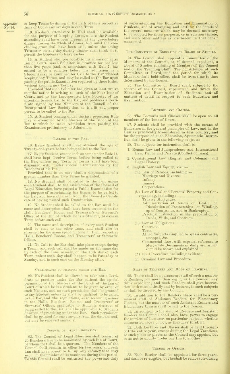 to keep Terms by dining in the halls of their respective Inns of Court any six days in each Term. 13. No day's attendance in Hall shall be available for the purpose of keeping Term, unless the Student attending shall have been present at the grace before dinner, during the whole of dinner, and until the con- cluding grace shall have been said, unless the acting Treasurer on any day during dinner shall think fit to permit the Students to leave earlier. 14. A Student who, previously to his admission at an Inn of Court, was a Solicitor in practice for not less than five years (and, in accordance with .Rule 7, has ceased to be a solicitor before his admission as a Student) may be examined for Call to the Bar without keeping any Terms, and may be called to the Bar upon passing the public Examination required by these Rules, without keeping any Terms ; Provided that such Solicitor has given at least twelve months' notice in writing to each of the Pour Inns of Court, and to the Incorporated Law Society, of his intention to seek Call to the Bar, and produces a Certi- ficate signed by two Members of the Council of the Incorporated Law Society that he is a fit and proper person to be called to the Bar. 15. A Student coming under the last preceding Rule may be exempted by the Masters of the Bench of the Inn to which he seeks Admission from passing the Examination preliminary to Admission. Calling to the Bab. 16. Every Student shall have attained the age of Twenty-one years before being called to the Bar. 17. Every Student, except such as come under Rule 14, shall have kept Twelve Terms before being called to the Bar, unless any Term or Terms shall have been dispensed with under special circumstances by the Benchers of his Inn ; Provided that in no case shall a dispensation of a greater number than Two Terms be granted. 18. No Student shall be called to the Bar, unless such Student shall, to the satisfaction of the Council of Legal Education, have passed a Public Examination for the purpose of ascertaining his fitness to be called to the Bar, and have obtained from the Council a Certifi- cate of having passed such Examination. 19. No Student shall be called to the Bar until his name and description shall have been screened in the Hall, Benchers' Room, and Treasurer's or Steward's Office, of the Inn of which he is a Student, 14 days in Term before such call. 20. The name and description of every such Student shall be sent to the other Inns, and shall also be screened for the same space of time in their respective Halls, Benchers' Rooms, and Treasurers' or Stewards' Offices. 21. No Call to the Bar shall take place except during a Term ; and such call shall be made on the same day by each of the Inns, namely, on the 16th day of each Term, unless such day shall happen to be Saturday or Sunday, and in such case on the Monday after. of superintending the Education and Examination of Students, and of arranging and settling the details of the several measures which may be deemed necessary to be adopted for those purposes, or in relation thereto, and such other matters as are herein in that behalf mentioned. The Committee of Education or Board of Studies. 24. The Council shall appoint a Committee of the Members of the Council, or, if deemed expedient, a Board of Studies consisting of Members of the Council and of the Teaching Staff. The constitution of such Committee or Board, and the period for which its Members shall hold office, shall be from time to time determined by the Council. 25. The Committee or Board shall, subject to the control of the Council, superintend and direct the Education and Examination of Students, and all matters of detail in respect to such Education and Examination. Lectures and Classes. 26. The Lectures and Classes shall be open to all members of the Inns of Court. 27. Students shall be provided with the means of Education in the general principles of Law, and in the Law as practically administered in this country, and for the purpose of such Education, Systematic Instruc- tion shall be given in the following subjects :— 28. The subjects for instruction shall be— 1. Roman Law and Jurisprudence and International Law, Public and Private (Conflict of Laws). 2. Constitutional Law (English and Colonial) and Legal History. 3. English Law and Equity, viz.:— (a.) Law of Persons, including :— Marriage and Divorce. Infancy. Lunacy. Corporations. (b.) Law of Real and Personal Property and Con- veyancing, including ;— Trusts; Mortgages. Administration of Assets on Death; on Dissolution of Partnerships ; on Winding- up of Companies, and in Bankruptcy. Practical instruction in the preparation of Deeds, Wills, and Contracts. (c.) Law of Obligations. Contracts. Torts. Allied Subjects (implied or quasi contracts), estoppel, &c. Commercial Law, with especial reference to Mercantile Documents in daily use, which should be shown and explained. (d.) Civil Procedure, including evidence. (e.) Criminal Law and Procedure. Certificates to practise under the Bar. 22. No Student shall be allowed to take out a Certi- ficate to practise under the Bar without the special permission of the Masters of the Bench of the Inn of Court of which he is a Student, to be given by order of such Masters, and no such permission shall be granted to any Student unless he shall be qualified to be called to the Bar, and the regulations, as to screening names in the Halls, Benchers' Rooms, and Treasurers' or Stewards' Offices, applicable to Students desirous of being called to the Bar, shall be applicable to Students desirous of practising under the Bar. Such permission shall be granted for one year only from the date thereof, but may be renewed annually. Council of Legal Education. 23. The Council of Legal Education shall consist of 20 Benchers, five to be nominated by each Inn of Court, of whom four shall be a quorum. The Members of the Council shall remain in office for two years, and each Ttiti shall have power to fill up any vacancy that may occur in the number oi'its nominees during that period. To this Council shall be entrusted the power and duty Staff of Teachers and Mode of Teaching. 29. There shall be a permanent staff of such a number of Beaders, not more than eight, as the Council may think expedient; and such Readers shall give instruc- tion both catechetically and by lectures, in such subjects as shall be directed by the Council. 30. In addition to the Readers there shall be a per- manent staff of Assistant Readers for Elementary Classes, but the number of such Assistant Readers and Elementary Classes shall be left to the Council. 31. In addition to the staff of Readers and Assistant Readers the Council shall also have power to engage the services of Lecturers on particular subjects, whether enumerated above or not, as they may think fit. 32. Both Lectures and Classes shall be held through- out the entire year, except during the Legal Vacations, at such place or places as the Council may appoint, but so as not to unduly prefer one Inn to another. Tenure of Offices. 33. Each Reader shall be appointed for three years, and shall be re-eligible, but he shall be removable during