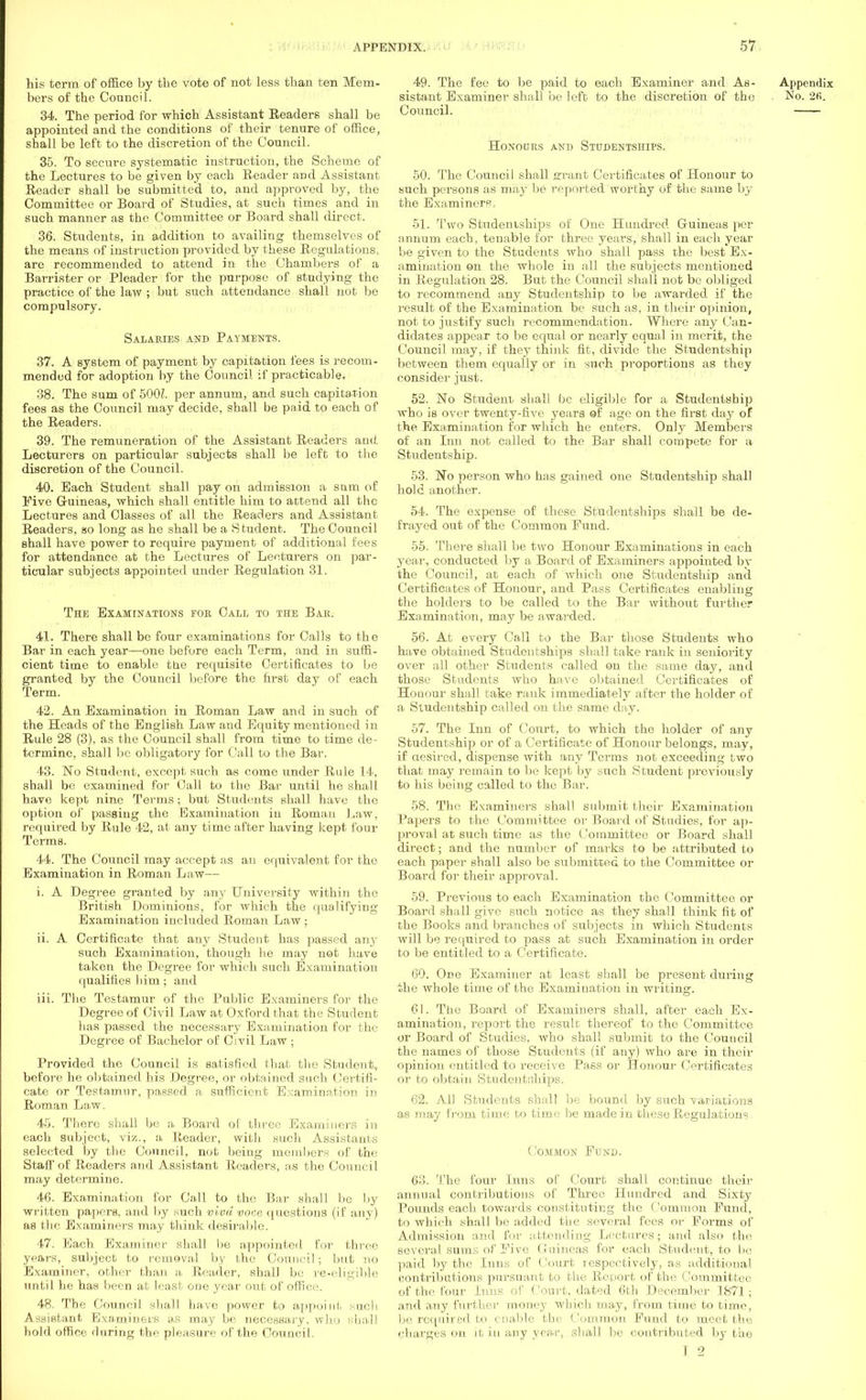 his term of office by the vote of not less than ten Mem- bers of the Council. 34. The period for which Assistant Readers shall be appointed and the conditions of their tenure of office, shall be left to the discretion of the Council. 35. To secure systematic instruction, the Scheme of the Lectures to be given by each Eeader and Assistant Reader shall be submitted to, and approved by, the Committee or Board of Studies, at such times and in such manner as the Committee or Board shall direct. 36. Students, in addition to availing themselves of the means of instruction provided by these Regulations, are recommended to attend in the Chambers of a Barrister or Pleader for the purpose of studying the practice of the law ; but such attendance shall not be compulsory. Salaries and Payments. 37. A system of payment by capitation fees is recom- mended for adoption by the Council if practicable. 38. The sum of 5001. per annum, and such capitation fees as the Council may decide, shall be paid to each of the Readers. 39. The remuneration of the Assistant Readers and. Lecturers on particular subjects shall be left to the discretion of the Council. 40. Each Student shall pay on admission a sum of Five Guineas, which shall entitle him to attend all the Lectures and Classes of all the Readers and Assistant Readers, so long as he shall be a Student. The Council shall have power to require payment of additional fees for attendance at the Lectures of Lecturers on par- ticular subjects appointed under Regulation 31. The Examinations eob Call to the Bar. 41. There shall be four examinations for Calls to the Bar in each year—one before each Term, and in suffi- cient time to enable the requisite Certificates to be granted by the Council before the first day of each Term. 42. An Examination in Roman Law and in such of the Heads of the English Law and Equity mentioned in Rule 28 (3), as the Council shall from time to time de- termine, shall be obligatory for Call to the Bar. 43. No Student, except such as come under Rule 14, shall be examined for Call to the Bat- until he shall have kept nine Terms; but Students shall have the option of passing the Examination in Roman Law, required by Rule 42, at any time after having kept four Terms. 44. The Council may accept as an equivalent for the Examination in Roman Law— i. A Degree granted by any University within the British Dominions, for which the qualifying Examination included Roman Law ; ii. A Certificate that any Student has passed any such Examination, though lie may not have taken the Degree for which such Examination i jualifies him ; and iii. The Testamur of the Public Examiners for the Degree of Civil Law at Oxford that the Student has passed the necessary Examination for the Degree of Bachelor of Civil Law ; Provided the Council is satisfied that the Student, before he obtained his Degree, or obtained such Certifi- cate or Testamur, passed a sufficient Examination in Roman Law. 45. There shall be a Board of three Examiners in each subject, viz., a Reader, with such Assistants selected by the Council, not being members of the Staff of Readers and Assistant Readers, as the Council may determine. 46. Examination for Call to the Bar shall be by written papers, and by such viva voce questions (if any) as the Examiners may think desirable. 47. Each Examiner shall be appointed for three year's, subject to removal by the Council; but no Examiner, other than a, Reader, shall be re-eligible until he has been at least one year out of office. 48. Tbe Council shall have power to appoint sucb Assistant Examiners as may be necessary, who shall hold office during the pleasure of the Council. 49. The fee to be paid to each Examiner and As- Appendix sistant Examiner shall be left to the discretion of the • No. 2fi. Council. HONOURS AND STUDENTSHIPS. 50. The Council shall errant Certificates of Honour to such persons as may be reported worthy of the same by the Examiners, 51. Two Studentships of One Hundred Guineas per annum each, tenable for three years, shall in each year be given to the Students who shall pass the best Ex- amination on the whole in all the subjects mentioned in Regulation 28. But the Council shall not be obliged to recommend any Studentship to be awarded if the result of the Examination be such as, in their opinion, not to justify such recommendation. Where any Can- didates appear to be equal or nearly equal in merit, the Council may, if they think fit, divide the Studentship between them equally or in such proportions as they consider just. 52. No Student shall be eligible for a Studentship who is over twenty-five years of age on the first day of the Examination for which he enters. Only Members of an Inu not called to the Bar shall compete for a Studentship. 53. No person who has gained one Studentship shall hole another. 54. The expense of these Studentships shall be de- frayed out of the Common Fund. 55. There shall be two Honour Examinations in each year, conducted by a Board of Examiners appointed by the Council, at each of which one Studentship and Certificates of Honour, and Pass Certificates enabling the holders to be called to the Bar without further Examination, may be awarded. 56. At every Call to the Bar those Students who have obtained Studentships shall take rank in seniority over all other Students called on the same day, and those Students who have obtained Certificates of Houour shall take rank immediately after the holder of a Studentship called on the same day. 57. The Inn of Court, to which the holder of any Studentship or of a Certificate of Honour belongs, may, if aesired, dispense with any Terms not exceeding two that may remain to be kept by such Student previously to his being called to the Bar. 58. The Examiners shall submit their Examination Papers to the Committee or Board of Studies, for ap- proval at such time as the Committee or Board shall direct; and the number of marks to be attributed to each paper shall also be submitted to the Committee or Board for their approval. 59. Previous to each Examination the Committee or Board shall give such notice as they shall think fit of the Books and branches of subjects in which Students will be required to pass at such Examination in order to be entitled to a Certificate. 60. One Examiner at least shall be present during the whole time of the Examination in writing. 61. The Board of Examiners shall, after each Ex- amination, report the result thereof to the Committee or Board of Studies, who shall submit to the Council the names of those Students (if any) who are in their opinion entitled to receive Pass or Honour Certificates or to obtain Studentfjhips. 62. AD Students shall be bound by such variations as may from time to time be made in these Regulations. Common Fund. 63. The four Inns of Court shall continue their annual contributions of Three Hundred and Sixty Pounds each towards constituting the Common Fund, to which shall be added the several fees or Forms of Admission and for a ttending Lectures; and also the several sums of Five Guineas for each Student, to be paid by the Inns of Court respectively, as additional contributions pursuant to the Report of the Committee of the four Inns of Court, dated 6th December 1871; and any further money which may, from time to time, be required to enable the Common Fund to meet the charges on it in any year, shall be contributed by the