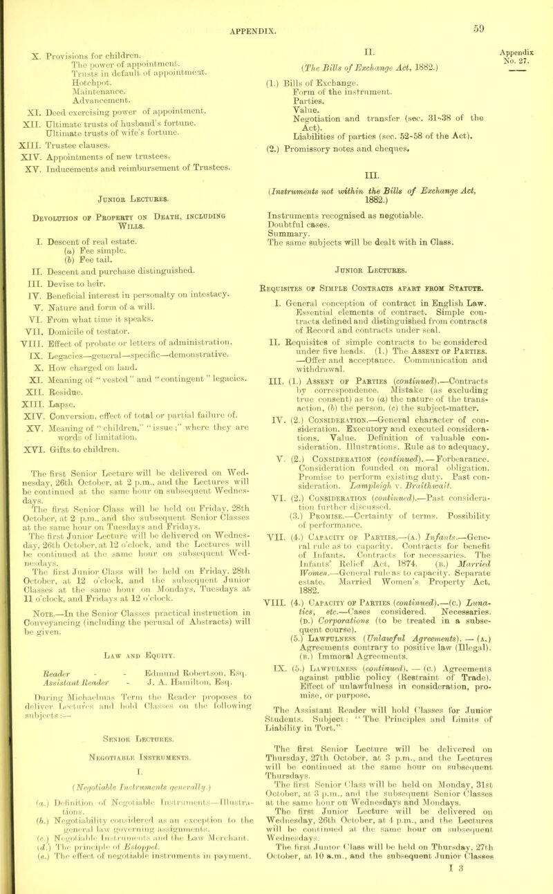 X. Provisions for children. The power of appointment. Trusts in default of appointment. Hotchpot. Maintenance. Advancement. XI. Deed exercising power of appointment. XII. Ultimate trusts of husband's fortune. Ultimate trusts of wife's fortune. XIII. Trustee clauses. XIV. Appointments of new trustees. XV. Inducements and reimbursement of Trustees. Junioe Lectures. Devolution op Property on Death, including Wills. I. Descent of real estate. (a) Fee simple. \b) Fee tail. Descent and purchase distinguished. Devise to heir. Beneficial interest in personalty on intestacy. Nature and form of a will. From what time it speaks. Domicile of testator. Effect of probate or letters of administration. Legacies—general—specific—demonstrative. How charged on land. Meaning of  vested  and  contingent  legacies. Residue. Lapse. Conversion, effect of total or partial failure of. Meaning of  children,  issue ; where they are II. III. IV. V. VI. VII. VIII. IX. X. XI. XII. XIII. XIV. XV. XVI. words of limitation. Gifts to children. The first Senior Lecture will be delivered on Wed- nesday, 26th October, at 2 p.m., and the Lectures will be continued at the same hour on subsequent Wednes- days. The first Senior Class will be held on Friday. 28th October, at 2 p.m., and the subsequent Senior Classes at the same hour on Tuesdays and Fridays. The first Junior Lecture will be delivered on Wednes- day, 26th October, at 12 o'clock, and the Lectures will be continued at the same hour on subsequent Wed- nesdays. The' first Junior Class will be held on Friday, 28th October, at 12 o'clock, and the subsequent Junior Classes at the same hour on Mondays, Tuesdays at 11 o'clock, and Fridays at 12 o'clock. Note.—In the Senior Classes practical instruction in Conveyancing (including the perusal of Abstracts) will be given. Law and Equity. Reader Assistant Reader Edmund Robertson, Esq. J. A. Hamilton, Esq. During Michaelmas Term the Reader proposes to deliver Lectures and hold Classes mi the following subjects :—■ Senior Lectures. Negotiable Instruments. I. (Negotiable Instruments generally.) (a.) Definition of Negotiable Instruments—Illustra- tions. (b.) Negotiability considered as an exception to the general law governing assignments, (c.) Negotiable [nstruments and the Law Merchant. id.) The principle of Estoppel. (e.) The effect of negotiable instruments in payment. II. {The Bills of Exchange Act, 1882.) (1.) Bills of Exchange. Form of the instrument. Parties. Value. Negotiation and. transfer (sec. 31-38 of the Act). Liabilities of parties (sec. 52-58 of the Act). (2.) Promissory notes and cheques. III. (Instruments not within the Bills of Exchange Act, 1882.) Instruments recognised as negotiable. Doubtful cases. Summary. The same subjects will be dealt with in Class. Junior Lectures. Requisites op Simple Contracts apart prom Statute. I. General conception of contract in English Law. Essential elements of contract. Simple con- tracts defined and distinguished from contracts of Record and contracts under seal. II. Requisites of simple contracts to be considered under five heads. (1.) The Assent op Parties. —Offer and acceptance. Communication and withdrawal. III. (1.) Assent of Parties (continued).—Contracts by correspondence. Mistake (as excluding true consent) as to (a) the nature of the trans- action, (b) the person, (c) the subject-matter. IV. (2.) Consideration.—General character of con- sideration. Executory and executed considera- tions. Value. Definition of valuable con- sideration. Illustrations. Rule as to adequacy. V. (2.) Consideration (continued). — Forbearance. Consideration founded on moral obligation. Promise to perform existing duty. Past con- sideration. Lampleigh v. Braithwait. VI. (2.) Consideration (continued).—Past considera- tion further discussed. (3.) Promise.—Certainty of terms. Possibility of performance. VII. (4.) Capacity of Parties.—(a.) Infants.—Gene- ral rule as to capacity. Contracts for benefit of Infants. Contracts for necessaries. The Infants' Relief Act, 1874. (is.) Married Women.—General rule as to capacity. Separate estate. Mai'ried Women's Property Act, 1882. VIII. (4.) Capacity op Parties (continued).—(c.) Luna- tics, etc.—Cases considered. Necessaries. (d.) Corporations (to be treated in a subse- quent course). (5.) Lawfulness (Unlawful Agreements).—(a.) Agreements contrary to positive law (Hlegal). (b.) Immoral Agreements. IX. (5.) Lawfulness (continued). — (c.) Agreements against public policy (Restraint of Trade). Effect of unlawfulness in consideration, pro- mise, or purpose. The Assistant Reader will hold Classes for Junior Students. Subject: The Principles and Limits of Liability in Tort. The first Senior Lecture will be delivered on Thursday, 27th October, at 3 p.m., and the Lectures will be continued at the same hour on subsequent Thursdays. The first Senior Class will be held on Monday, 31st October, at 3 p.m., and the subsequent Senior Classes at the same hour on Wednesdays and Mondays. The first Junior Lecture will be delivered on Wednesday, 26th October, at 4 p.m., and the Lectures will be continued at the same hour on subsequent Wednesdays. The first, Junior Class will be held on Thursday, 27th October, at 10 a.m., and the subsequent Junior Classes I 3 Appendix No. 27.