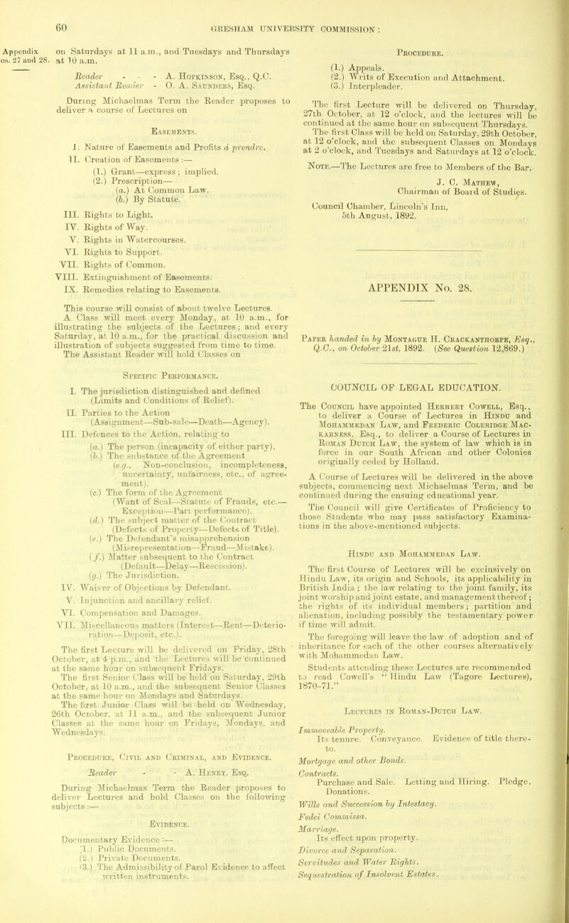 Appendix on Saturdays at 11 a.m., and Tuesdays and Thursdays os. 27 and 28. at 10 a.m. Procedure. Reader Assistant Reader A. Hopkinson, Esq., Q.C. 0. A. Saunders, Esq. .During Michaelmas Term the Reader proposes to deliver a. course of Lectures on Easements. J. Nature of Easements and Profits d prendre. II. Creation of Easements .-— (1.) Grant—express; implied. (2.) Prescription— (a.) At Common Law. (b.) By Statute. III. Rights to Light. IV. Rights of Way. V. Rights in Watercourses. VI. Rights to Support. VII. Rights of Common. VIII. Extinguishment of Easements. IX. Remedies relating to Easements. This course will consist of about twelve Lectures. A Class will meet every Monday, at 10 a.m., for illustrating the subjects of the Lectures; and every Saturday, at 10 a.m., for the practical discussion and illustration of subjects suggested from time to time. The Assistant Reader will hold Classes on Specific Performance. I. The jurisdiction distinguished and defined (Limits and Conditions of Relief). II. Parties to the Action (Assignment—Sub-sale—Death—Agency). III. Defences to the Action, relating to (a.) The person (incapacity of either party). (b.) The substance of the Agreement (e.g., Non-conclusion, incompleteness, uncertainty, unfairness, etc., of agree- ment). (c.) The form of the Agreement (Want of Seal—Statute of Frauds, etc.— Exception—Part performance). (d.) The subject matter of the Contract (Defects of Property—Defects of Title). (e.) The Defendant's misapprehension ( Misrepresentation—Fraud—Mistake). (/.) Matter subsequent to the Contract (Default—Delay—Rescission). (g.) The Jurisdiction. IV. Waiver of Objections by Defendant. V. Injunction and ancillary relief. VI. Compensation and Damages. VII. Miscellaneous matters (Interest—Rent—Deterio- ration—Deposit, etc.). The first Lecture will be delivered on Friday, 28th October, at 4 p.m., and the Lectures will be continued at the same hour on subsequent Fridays. The first Senior Class will be held on Saturday, 29th October, at 10 a.m., and the subsequent Senior Classes at the same hour on Mondays and Saturdays. The first Junior Class will be held on Wednesday, 26th October, at 11 a.m.. and the subsequent Junior Classes at the same hour on Fridays, Mondays, and Wednesdays. Procedure, Civil and Criminal, and Evidence. Reader - - A. Henry, Esq. During Michaelmas Term the Reader proposes to deliver Lectures and hold Classes on the following subjects:— Evidence. Documentary Evidence:— '1.) Public Documents. (2.) Private Documents. '3.) The Admissibility of Parol Evidence to affect written instruments. (1.) Appeals. (2.) Writs of Execution (3.) Interpleader. ind Attachment. The first Lecture will be delivered on Thursday, 27th October, at 12 o'clock, and the lectures will be continued at the same hour on subsequent Thursdays. The first Class will be held on Saturday, 29th October, at 12 o'clock, and the subsequent Classes on Mondays at 2 o'clock, and Tuesdays and Saturdays at 12 o'clock. Note.—The Lectures are free to Members of the Bar. J. C. Mathew, Chairman of Boaid of Studies. Council Chamber, Lincoln's Inn, 5tb August, 1892. APPENDIX No. 28. Paper handed in by Montague II. Crackanthorpe, ttsq. Q.C, on October 21s*, 1892. {See Question 12,869.) COUNCIL OF LEGAL EDUCATION. The Council have appointed Herbert Cowell, Esq., to deliver a Course of Lectures in Hindu and Mohammedan Law, and Frederic Coleridge Mac- karness, Esq., to deliver a Course of Lectures in Roman Dutch Law, the system of law which is in force in our South African and other Colonies originally ceded by Holland. A Course of Lectures will be delivered in the above subjects, commencing next Michaelmas Term, and be continued during the ensuing educational yeiir. The Council will give Certificates of Proficiency to those Students who may pass satisfactory Examina- tions in the above-mentioned subjects. Hindu and Mohammedan Law. The first Course of Lectures will be exclusively on Hindu Law, its origin and Schools, its applicability in British India ; the law relating to the joint family, its joint worship and joint estate, and management thereof; She rights of its individual members ; partition and alienation, including possibly the testamentary power if time will admit. The foregoing will leave the law of adoption and of inheritance for each of the other courses alternatively with Mohammediin Law. Students attending these Lectures are recommended to read Cowell's  Hindu Law (Tagore Lectures), 1870-71. Lectures in Roman-Dutch Law. Immoveable Property. Its tenure. Conveyance. Evidence of title there- to. Mortgage and other Bonds. Contracts. Purchase and Sale. Letting and Hiring. Pledge. Donations. Wills and Succession by Intestacy. Fedei Commissa. Marriage. Its effect upon property. Divorce and Separation. Servitudes and Water Rights. Sequestration of Insolvent Estates.