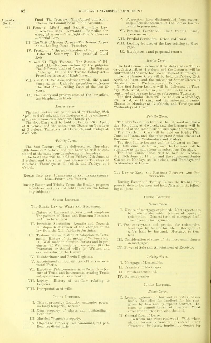 Fund—The Treasury—The Control and Audit Office—The Committee of Public Accounts. IT Personal Liberty and Security — The Law or Arrest—Illegal Warrants — Remedies for wrongful Arrest—The Right of Self-defence— —Martial Law. III. The Writ of Habeas Corpus—The Habeas Corpus Acts—Lea ling Cases—Procedure. IV. Freedom of Speech—Freedom of the Press— Historical Summary — The principal Libel Acts. V. and VI. High Treason.—The Statute of Ed- ward III.—Its construction by the judges— The different kinds of Treason—The Statutes of George III. and the Treason Felony Act— Procedure in cases of High Treason. VII. and VIII. Sedition, seditious words, libels, and conspiracies — Unlawful assemblies — Riots— The Riot Act—Leading Cases of the last 50 years. IX. The history and present state of the law affect- ing blasphemous libels. Easter Term. The first Lecture will be delivered on Thurday, 28th April, at 2 o'clock, and the Lectures will be continued at the same hour on subsequent Thursdays. The first Class will be held on Friday, 29th April, at 3 o'clock, and the subsequent Classes on Tuesdays at 3 o'clock, Thursdays at 11 o'clock, and Fridays at 3 o'clock. Trinity Term. The first Lecture will be delivered on Thursday, 16th June, at 2 o'clock, and the Lectures will be con- tinued at the same hour on subsequent Thursdays. The first Class will bo held on Friday, 17th June, at 3 o'clock and the subsequent Classes on Tuesdays at 3 o'clock, Thursdays at 11 o'clock, and Fridays at 3 o'clock. Roman Law and Jurisprudence and International Law—PoTSLTC AND PRIVATE. During Easter and Trinity Terms the Reader proposes to deliver Lectures and hold Classes on the follow- ing subjec ts:— Senior Lectures. The Roman Law or Wills and Succession. I. Nature of Universal Succession—Examples— The position of Heres and Bonorum Possessor —Aditio hereditatis. II. Intestate Succession—Agnatic and Cognatic Kinship—Brief review of the changes in the law from the XII. Tables to Justinian. III. Testamentum—Relation of Adoption to Testa- ments—History of the modes of Will-making : (1.) Will made in Comitia Curiata and in pro- cinctu; (2.) Will made by mancipatio; (3.) The Praetorian or Sealed will; (4.) Written and oral wills during the Empire. IV. Disinheritance and Portio Legitima. V. Appointment and Substitution of Heirs—Testa- men ti Factio. VI. Hereditas Fideicommissaria — Codicilli—Na- ture of Trusts and instruments creating Trusts —Supersession of Testamentum. VII. Legacy — History of the Law relating Lo Legacies. VIII. Interpretation of wills. Junior Lectures. I. Title to property : Traditio ; usucapio; posses- sio longi temporis ; accessio. II. Quasi-property of slaves and filiifamilias— Peculium. III. Married Women's Property. IV. Objects of Property: res communes, res pub- lican, res divini juris. V. Possession: How distinguished from owner- ship—Peculiar features of the Roman law re- lating to possession. VI. Personal Servitudes: Usus fructus; nsus; operas servorum. V LI. Prsedial Servitudes: Urban and Rural. VIII. Leading features of the Law relating to Mort- gage. IX. Emphyteutic and perpetual tenures. Easter Term. The first Senior Lecture will be delivered on Thurs- day, 28th April, at 4 o'clock, and the Lectures will be continued at the same hour on subsequent Thursdays. The first Senior Class will be held on Friday, 29th April, at 10 a.m., and the subsequent Senior Classes at the same hour on Wednesdays and Fridays. The first Junior Lecture will be delivered on Tues- day, 26th April, at 4 p.m., and the Lectures will be continued at the same hoar on subsequent Tuesdays. The first Junior Class will be held on Wednesday, 27th April, at 11 a.m., and the subsequent Junior Classes on Mondays at 12 o'clock, and Tuesdays and Wednesdays at 11 a.m. Trinity Term. The first Senior Lecture will be delivered on Thurs- day, 16th June, at 4 o'clock, and the Lectures will be continued at the same hour on subsequent Thursdays. The first Senior Class will be held on Friday 17th, June, at 10 a.m.. and the subsequent Senior classes at the same hour on Wednesdays and Fridays. The first Junior Lecture! will be delivered on Tues- day, 14th June, at 4 p.m., and the Lectures will be continued at the same hour on subsequent Tuesdays. The first Junior Class will be held on Wednes- day, 15th June, at 11 a.m., and the subsequent Junior Classes on Mondays, at 12 o'clock, and Tuesdays and Wednesdays at 11 a.m. The Law of Real and Personal Property and Con- veyancing. During Easter and Trinity Terms the Reader pro- poses to deliver Lectures and hold Classes on the follow- ing subjects:— Senior Lectures. Easter Term. I. Nature of mortgage explained. Mortgage cannot be made irredeemable. Nature of equity of redemption. General form of mortgage deed. The covenant for payment. II. The conveyance and proviso for redemption. Mortgage by tenant for life. Mortgage of wife's land by husband. Mortgage to trus- tees. III. Consideration of some of the more usual clauses in mortgages. IV. Power of Sale and Appointment of Receiver. Trinity Term. I. Mortgage of Leaseholds. II. Transfers of Mortgages. III. Transfers continued. IV. Re-conveyances. Junior Lectures. Easter Term. I. Leases. Interest of husband in wife's Lease- holds. Remedies for landlord for his rent, given by Law and by express contract. Li- cence to commit breach of covenant. What covenants in lease run with the laud. II. General form of Lease. To whom are rents reserved ? With whom should lessees' covenants be entered into ? Covenants by lessee, implied by demise for