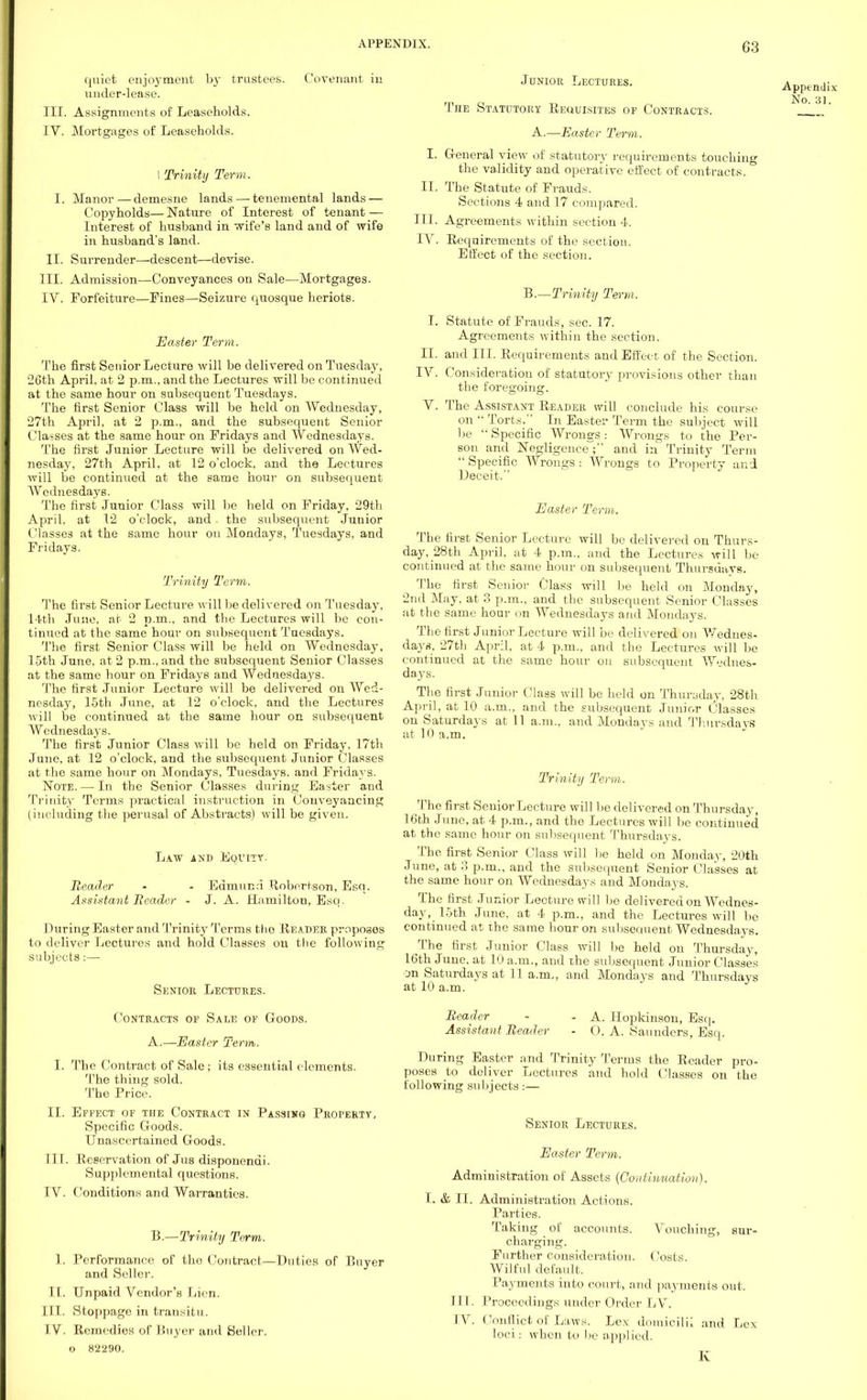 quiet enjoyment under-lease. by trustees. Covenant III. Assignments of Leaseholds. IY. Mortgages of Leaseholds. I Trinity Term. I. Manor—demesne lands — tenemental lands — Copyholds— Nature of Interest of tenant — Interest of husband in wife's land and of wife in husband's land. II. Surrender—descent—devise. III. Admission—Conveyances on Sale—Mortgages. IV. Forfeiture—Fines—Seizure quosque heriots. Easter Term. The first Senior Lecture will be delivered on Tuesday, 26th April, at 2 p.m., and the Lectures will be continued at the same hour on subsequent Tuesdays. The first Senior Class will be held on Wednesday, 27th April, at 2 p.m., and the subsequent Senior Classes at the same hour on Fridays and Wednesdays. The first Junior Lecture will be delivered on Wed- nesday, 27th April, at 12 o'clock, and the Lectures will be continued at the same hour on subsequent Wednesdays. The first Junior Class will be held on Friday, 29th April, at 12 o'clock, and. the subsequent Junior Classes at the same hour on Mondays, Tuesdays, and Fridays. Trinity Term. The first Senior Lecture will be delivered on Tuesday, 14th June, at 2 p.m., and the Lectures will be con- tinued at the same hour on subsequent Tuesdays. The first Senior Class will be held on Wednesday. 15th June, at 2 p.m., and the subsequent Senior Classes at the same hour on Fridays and Wednesdays. The first Junior Lecture will be delivered on Wed- nesday, 15th June, at 12 o'clock, and the Lectures will be continued at the same hour on subsequent Wcdnesdajrs. The first Junior Class will be held on Friday. 17th June, at 12 o'clock, and the subsequent Junior Classes at the same hour on Mondays, Tuesdays, and Fridays. Note. — In the Senior Classes during Easter and Trinity Terms practical instruction in Conveyancing (including the perusal of Abstracts) will be given. Law and Equity. Reader - - Edmund Robertson, Esq. Assistant Beadc-r - J. A. Hamilton, Esq. During Easter and Trinity Terms the Header proposes to deliver Lectures and hold Classes on the following subjects:— Senior Lectures. Contracts of Sale of Goods. A.—Easter Term. I. The Contract of Sale; its essential elements. The thing sold. The Price. II. Effect of the Contract in Passing Property, Specific Goods. Unascertained Goods. III. Eeeervation of Jus disponendi. Supplemental questions. IV. Conditions and Warranties. B.—Trinity Term. 1. Performance of the Contract—Duties of Buyer and Seller. II. Unpaid Vendor's Lien. III. Stoppage in transitu. IV. Remedies of Buyer and Seller, o 82290. Junior Lectures. The Statutory Requisites of Contracts. A.—Easter Term. I. General view of statutory requirements touching the validity and operative effect of contracts. II. The Statute of Frauds. Sections 4 and 17 compared. III. Agreements within section 4. IV. Requirements of the section. Effect of the section. B.—Trinity Term. I. Statute of Frauds, sec. 17. Agreements within the section. II. and III. Requirements and Effect of the Section. TV. Consideration of statutory provisions other than the foregoing. V. The Assistant Reader will conclude his course on  Torts. In Easter Term the subject will be  Specific Wrongs : Wrongs to the Per- son and Negligence ; and in Trinity Term  Specific Wrongs : Wrongs to Property and Deceit. Easter Term. The first Senior Lecture will be delivered on Thurs- day, _28th April, at 4 p.m.. and the Lectures will be continued at the same hour on subsequent Thursuavs. The first Senior Class will be held on Monday, 2nd May, at .3 p.m., and the subsequent Senior Classes at the same hour on Wednesdays and Mondays. The first Junior Lecture will be delivered on Wednes- days. 27th April, at 4 p.m., and the Lectures will be continued at the same hour on subsequent Wednes- days. The first Junior Class will be held on Thursday, 28th April, at 10 a.m., and the subsequent Junior Classes on Saturdays at 11. a.m., and Mondays and Thursdays at 10 a.m. Trinity Term. The first Senior Lecture will be delivered on Thursday, 16th June, at 4 p.m., and the Lectures will be continued at the same hour on subsequent Thursdays. The first Senior Class will be held on Monday, 20th June, at ?> p.m., and the subsequent Senior Classes at the same hour on Wednesdays and Mondays. The first Junior Lecture will be delivered on Wednes- day, 15th June, at 4 p.m., and the Lectures will be continued at the same hour on subsequent Wednesdays. The first Junior Class will be held on Thursday, 16th June, at 10 a.m., and the subsequent Junior Classes on Saturdays at 11 a.m., and Mondays and Thursdays at 10 a.m. Appendix No. 31. Reader Assistant Beader A. Hopkinson, Esq. O. A. Saunders, Esq. During Easter and Trinity Terms the Reader pro- poses to deliver Lectures and hold Classes on the following subjects:— Senior Lectures. Easter Term. Administration of Assets {Continuation). I. & II. Administration Actions. Parties. Taking of accounts. Vouching, sur- charging. Further consideration. Costs. Wilful default, Payments into court, and payments out. Il l. Proceedings under Order LV. IV. Conflict of Laws. Lex domicilii and Lex loci: when to he applied. K