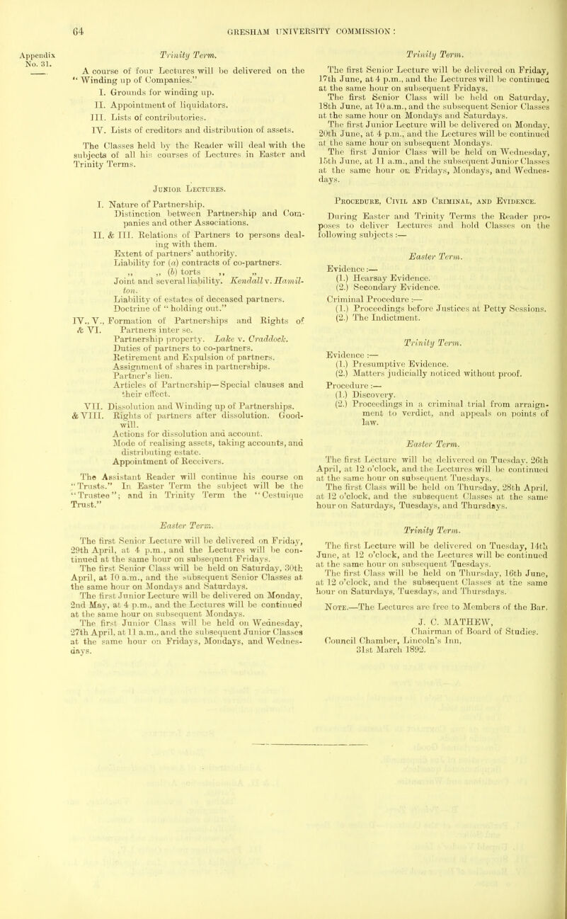 Appendix Trinity Term. No. 31. A course of four Lectures will be delivered on the  Winding up of Companies. I. Grounds for winding up. II. Appointment of liquidators. III. Lists of contributories. IV. Lists of creditors and distribution of assets. The Classes held by the Eeader will deal with the subjects of all his courses of Lectures in Easter and Trinity Terms. Junior Lectures. I. Nature of Partnership. Distinction between Partnership and Com- panies and other Associations. II. & III. Kelations of Partners to persons deal- ing with them. Extent of partners' authority. Liability for (a) contracts of co-partners. „ „ (b) torts ,, „ Joint and several liability. Kendall v. Hamil- ton. Liability of estates of deceased partners. Doctrine of  holding out. IV.. V., Formation of Partnerships and Rights of. & VI. Partners inter sc. Partnership property. Lake v. Craddoclc. Duties of partners to co-partners. Retirement and Expulsion of partners. Assignment of shares in partnerships. Partner's lien. Articles of Partnership—Special clauses and their effect. VII. Dissolution and Winding up of Partnerships. &V1I1. Rights of partners after dissolution. Good- will. Actions for dissolution and account. Mode of realising assets, taking accounts, and distributing estate. Appointment of Receivers. The Assistant Reader will continue his course on Trusts. In Easter Term the subject will be the Trustee; and in Trinity Term the  Cestuiquc Trust. Easter Tern. The first Senior Lecture will be delivered on Friday, 20th April, at 4 p.m., and the Lectures will be con- tinued at the same hour on subsequent Fridays. The first Senior Class will be held on Saturday, 30th April, at 10 a.m., and the subsequent Senior Classes at the same hour on Mondays and .Saturdays. The first Junior Lecture will be delivered on Monday, 2nd May, at 4 p.m., and the Lectures will be continued at the same hour on subsequent Mondays. The first Junior Class will lie held on Wednesday, 27th April, at 11 a.m., and the subsequent Junior Classes at the same hour on Fridays, Mondays, and Wednes- days. Trinity Term. The first Senior Lecture will be delivered on Friday, 17th June, at 4 p.m., and the Lectures will be continued at the same hour on subsequent Fridays. The first Senior Class will be held on Saturday, 18th June, at 10 a.m., and the subsequent Senior Classes at the same hour on Mondays and Saturdays. The first Junior Lecture will be delivered on Monday, 20th June, at 4 p.m., and the Lectures will be continued at the same hour on subsequent Mondays. The first Junior Class will be held on Wednesday, 15th June, at 11 a.m., and the subsequent Junior Classes at the same hour ok Fridays, Mondays, and Wednes- days. Procedure, Civil and Criminal, and Evidence. During Easter and Trinity Terms the Reader pro- poses to deliver Lectures and hold Classes on the following subjects :— Easter Term. Evidence:— (1.) Hearsay Evidence. (2.) Secondary Evidence. Criminal Procedure:— (1.) Proceedings before Justices at Petty Sessions. (2.) The Indictment. Trinity Term. Evidence :— (1.) Presumptive Evidence. (2.) Matters judicially noticed without proof. Procedure :— (1.) Discovery. (2.) Proceedings in a, criminal trial from arraign- ment to verdict, and appeals on points of law. Easter Term. The first Lecture will bo delivered on Tuesday. 26th April, at 12 o'clock, and the Lectures will be continued at the same hour on subsequent Tuesdays. The Erst Class will be held on Thursday, 28th April, at 12 o'clock, and the subsequent Classes at the same hour on Saturdays, Tuesdays, and Thursdays. Trinity Term. The first Lecture will be delivered on Tuesday, 14th •June, at 12 o'clock, and the Lectures will be continued at the same hour on subsequent Tuesdays. Tin' Mrs! ('lass will lie held on Thursday, 16th June, at 12 o'clock, and the subsequent Classes at the same hour on Saturdays, Tuesdays, and Thursdays. Note.—The Lectures are free to Members of the Bar. J. C. MATHEW, Chairman of Board of Studies. Council Chamber, Lincoln's Inn, 31st March 1892.