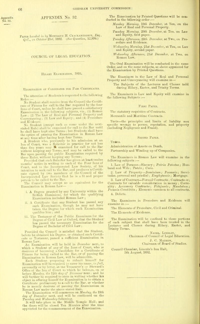 Appendix APPENDIX No. 32. No. 32. Paper handed m by Montague H. Crackantiiorpe, Esq., Q.G., on October 21st, 1892. (See Question, 12,894.) COUNCIL OF LEGAL EDUCATION. Hilary Examination, 1893. Examination of Candidates for Pass Certificates. The attention of StudcntB is requested to the following Rules:— No Student shall receive from the Council the Certifi- cate of Fitness for call to the Bar required by the four Inns of Court, unless he shall have passed a satisfactory Examination in the following subjects, viz., (1) Roman Law; (2) The Law of Real and Personal Property and Conveyancing ; (3) Law and Equity ; and (4) Procedure and Evidence. No Student (except such as come under the next- stated Rule) shall be examined for call to the Bar until he shall have kept nine Terms ; but Students shall have the option of passing the Examination in Roman Law at any time after having kept four Terms. A Student who, previously to his admission at an Inn of Court, was a Solicitor in practice for not less than five years may flfe examined for call to the Bar without keeping any Terms, and may be called to tho Bar upon passing the public Examination required by these Rules, without keeping any Terms ; Provided that Btlch Solicitor has given at least twelve months' notice in writing to each of the Four Inns of Court, and to the Incorporated Law Society, of his intention to seek call to the Bar, and produces a Certifi- cate signod by two members of the Council of tho Incorporated Law Society that he is a fit and proper person to be called to the Bar. The Council may accept as an equivalent for tho Examination in Roman Law— i. A Degree granted by any University within the British Dominions, for which the qualifying Examination included Roman Law ; ii. A Certificate that any Student has passed any such Examination, though he may not have taken the Degree for which such Examination qualifies him; and iii. The Testamur of the Public Examiners for the Degree of Civil Law at Oxford, that the Student has passed the necessary Examination for the Degree of Bachelor of Civil Law ; Provided the Council is satisfied that the Student, before he obtained his Degree, or obtained such Certifi- cate or Testamur, passed a sufficient Examination in Roman Law. An Examination will be held in December next, to which a Student of any of the Inns of Court, who is desirous of becoming a Candidate for a Certificate of Fitness for being called to the Bar, or of passing the Examination in Roman Law, will be admissible. Each Student proposing to submit himself for Examination will be required to enter his name, in full, personally or by letter, at the Treasurer's or Steward's Office of the Inn of Court to which he belongs, on or before Monday, the 12th day of December next: and he will further be required to state in writing whether his object in offering binself for Examination is to obtain a Certificate preliminary to a call to the Bar, or whether he is merely desirous of passing the Examination in Roman Law under the above stated Rule. The Examination will commence on Monday, the 19th day of December next, and will be continued on the Tuesday and Wednesday following. It will take place in the Middle Temple Hall; and the doors will be closed Ten Minutes after the time appointed for the commencement of the Examination, The Examination by Printed Questions will bo con- ducted in the following order :— Monday Morning, 19th December, at Ten, on the Law of Real and Personal Property. Tuesday Morning, 20th December, at Ten, on Law and Equity, first paper. Tuesday Afternoon, 20th December, at Two, on Pro- cedure and Evidence. Wednesday Morning, 21st December, at Ten, on Law and Equity, second paper. Wednesday Afternoon, 2lst December, at Two, on Roman Law. The Oral Examination will bo conducted in tho same Order, and on the same subjects, as above appointed for tho Examination by Printed Questions. The Examiners in the Law of Real and Personal Property and Conveyancing will examine in— The Subjects of the Lectures and Classes held during Hilary, Easter, and Trinity Terms. The Examiners in Law and Equity will examine in the following Subjects :— First Paper. The statutory requisites of Contracts. Mercantile and Maritime Contracts. Torts—the principles and limits of liability ana specific wrongs to person, reputation, and property including Negligence and Fraud). Second Paper Trufets. Administration of Assets on Death. Partnership and Winding up of Companies. The Examiners in Roman Law will examine in the following subjects : — 1. Law nl' Persons—Slavery ; Patria Potestas; Hus- band and Wife ; Tutela; Cura. 2. Law of Property—Dominium; Possessio; Servi- tudes, personal and praedial; Emphyteusis ; Mortgage. 3. Law of Contract:—Formal Contracts ; Contracts re; Contracts for valuable; consideration in money; Corrc- ality ; Accessory Contracts ; Fidejussio ; Mandatum ; Pecunia Constitula ; Elements common to all contracts. 4. Delicts. The Examiners in Procedure and Evidence will examine in :— The Elements of Procedure, Civil and Criminal. The Elements of Evidence. The Examination will bo confined to those portions of each subject that shall have been treated in the Lectures and Classes during Hilary, Easter, and Trinity Terms. Nathl. Lindley, Chairman of Council of Legal Education. J. C. Matiiew, Chairman of Board of Studies. Council Chamber, Lincoln's Inn Hall, 5th A ugust, 1892.