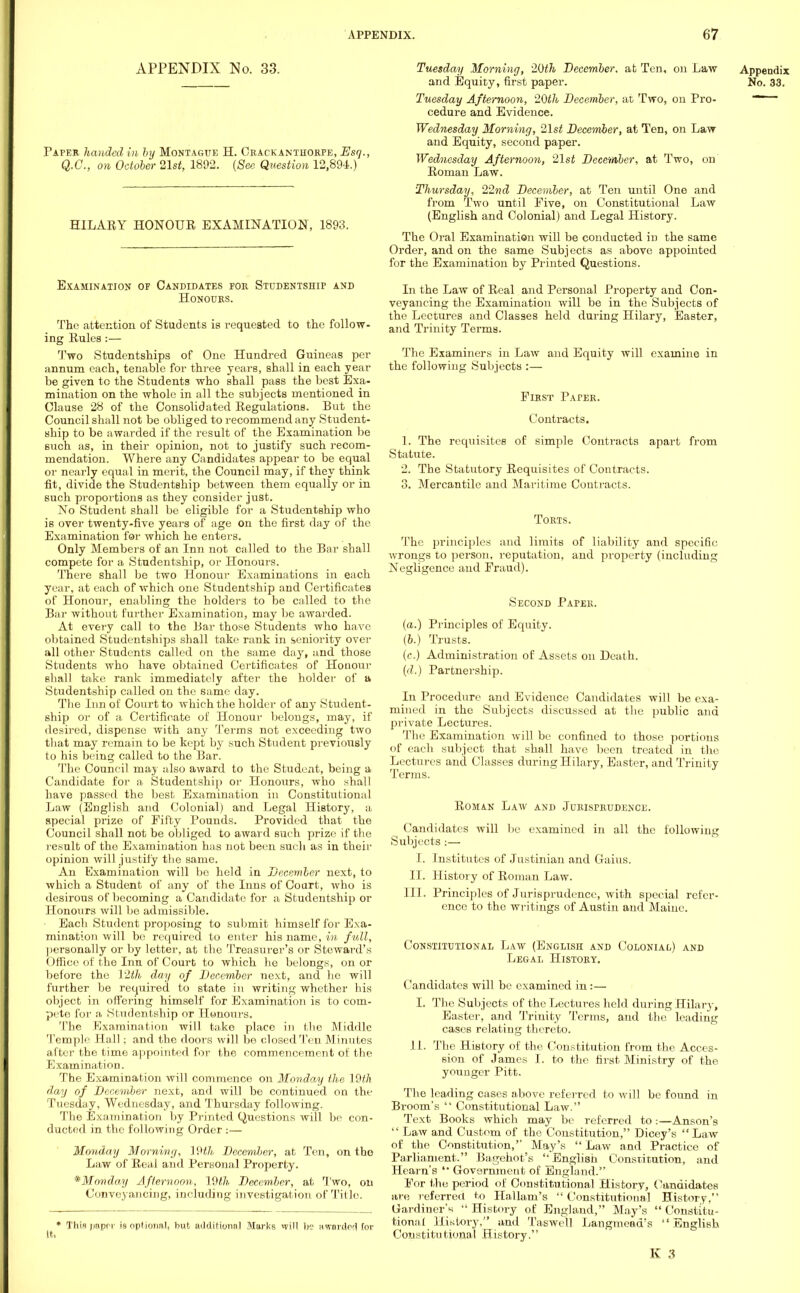 APPENDIX No. 33. Paper handed in by Montague H. Crackanthorpe, Esq., Q.C., on October 21st, 1892. (Sec Question 12,894.) HILARY HONOUR EXAMINATION, 1893. Examination of Candidates for Studentship and Honours. The attention of Students is requested to the follow- ing Rules :— Two Studentships of One Hundred Guineas per annum each, tenable for three years, shall in each year be given to the Students who shall pass the best Exa- mination on the whole in all the subjects mentioned in Clause 28 of the Consolidated Regulations. But the Council shall not be obliged to recommend any Student- ship to be a warded if the result of the Examination be such as, in their opinion, not to justify such recom- mendation. Where any Candidates appear to be equal or nearly equal in merit, the Council may, if they think fit, divide the Studentship between them equally or in such proportions as they consider just. No Student shall be eligible for a Studentship who is over twenty-five years of age on the first day of the Examination for which he enters. Only Members of an Inn not called to the Bar shall compete for a Studentship, or Honours. There shall be two Honour Examinations in each year, at each of which one Studentship and Certificates of Honour, enabling the holders to be called to the Bar without further Examination, may be awarded. At every call to the Bar those Students who have obtained Studentships shall take rank in seniority over all other Students called on the same day, and those Students who have obtained Certificates of Honour shall take rank immediately after the holder of a Studentship called on the same day. The Inn of Court to which the holder of any Student- ship or of a Certificate of Honour belongs, may, if desired, dispense with any Terms not exceeding two that may remain to be kept by such Student previously to his being called to the Bar. The Council may also award to the Student, being a Candidate for a Studentship or Honoirrs, who shall have passed the best Examination in Constitutional Law (English and Colonial) and Legal History, a special prize of Fifty Pounds. Provided that the Council shall not be obliged to award such prize if the result of the Examination has not been such as in their opinion will justify the same. An Examination will bo held in December next, to which a Student of any of the Inns of Court, who is desirous of becoming a Candidate for a Studentship or Honours will be admissible. Each Student proposing to submit himself for Exa- mination will be required to enter his name, in full, personally or by letter, at the Treasurer's or Steward's Office of the Inn of Court to which he belongs, on or before the 12th day of December next, and ho will further be required to state in writing whether his object in offering himself for Examination is to com- pete for a Studentship or Honours. The Examination will take place in the Middle Temple Hall; and the doors will be closed Ten Minutes after the time appointed for the commencement of the Examination. The Examination will commence on Monday the 19th day of December next, and will be continued on the Tuesday, Wednesday, and Thursday following. The Examination by Printed Questions will be con- ducted in the following Order :— Monday Morning, 19th December, at Ten, on the Law of Real and Personal Property. *Monday Afternoon, l{)lh December, at Two, on Conveyancing, including investigation of Title. * Thin paper is optional, but additional Marks vvill b? awnrrtM for it. Tuesday Morning, 20th December, at Ten, on Law Appendix and Equity, first paper. No. 33. Tuesday Afternoon, 20th December, at Two, on Pro- 1 cedure and Evidence. Wednesday Morning, 21st December, at Ten, on Law and Equity, second paper. Wednesday Afternoon, 21st December, at Two, on Roman Law. Thursday, 22nd December, at Ten until One and from Two until Five, on Constitutional Law (English and Colonial) and Legal History. The Oral Examination will be conducted in the same Order, and on the same Subjects as above appointed for the Examination by Printed Questions. In the Law of Real and Personal Property and Con- veyancing the Examination will be in the Subjects of the Lectures and Classes held during Hilary, Easter, and Trinity Terms. The Examiners in Law and Equity will examine in the following Subjects :— First Paper. Contracts. 1. The requisites of simple Contracts apart from Statute. 2. The Statutory Requisites of Contracts. 3. Mercantile and Maritime Contracts. Torts. The principles and limits of liability and specific wrongs to person, reputation, and property (including Negligence and Fraud). Second Paper. (a.) Principles of Equity. (b.) Trusts. (c.) Administration of Assets on Death. (d.) Partnership. In Procedure and Evidence Candidates will be exa- mined in the Subjects discussed at the public and private Lectures. The Examination will be confined to those portions of each subject that shall have been treated in the Lectures and Classes during Hilary, Easter, and Trinity Terms. Roman Law and Jurisprudence. Candidates will be examined in all the following Subjects :— I. Institutes of Justinian and Gams. II. History of Roman Law. III. Principles of Jurisprudence, with special refer- ence to the writings of Austin and Maine. Constitutional Law (English and Colonial) and Legal Histoky. Candidates will be examined in:— I. The Subjects of the Lectures held during Hilary, Easter, and Trinity Terms, and the leading cases relating thereto. 11. The History of the. Constitution from the Acces- sion of James I. to the first Ministry of the younger Pitt. The leading cases above referred to will be found in Broom's  Constitutional Law. Text. Books which may be referred to:—Anson's  Law and Custom of the Constitution, Dicey's  Law of the Constitution, _ May's Law and Practice of Parliament. Bagehot's  English Constitution, and Hearn's Government of England. For the period of Constitutional History, Candidates are referred to Hallam's Constitutional History, Gardiner's  History of England, May's  Constitu- tional History. and Taswell Langmead's English Coustitu tional History.