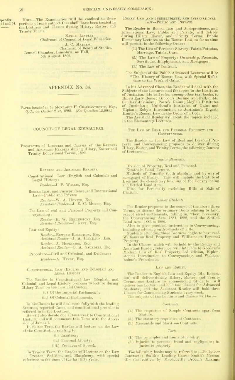 G8 )pendix Note.—The Examination will be confined to those 33 and 34. portions of each subject that shall havo been treated in the Lectures and Classes during Hilary, Easter, ana Trinity Terms. Nathl. Lindley, Chairman of Council of Legal Education. J. C. Mathew, Chairman of Board of Studies. Council Chamber, Lincoln's Inn Hall, 5th August, 1892. APPENDIX No. 34. Paver handed in by Montague H. Crackantiiorpe, Esq., Q.C., on October 21st, 1892. (See Question 12,904.) COUNCIL OF LEGAL EDUCATION. Prospectus of Lectures and Classes of the Readers and Assistant Readers during Hilary, Easter and Trinity Educational Terms, 1892. Readers and Assistant Readers. Constitutional Law (English and Colonial) and Legal History: Reader—J. P. Wallis, Esq. Roman Law, and Jurisprudence, and International Law—Public and Private: Reader—W. A. Hunter, Esq. Assistant Reader—J. E. C. Munro, Esq. The Law of real and Personal Property and Con- veyancing: Reader—H. W. Elpiiinstone, Esq. Assistant Reader—J. Gent, Esq. Law and Equity : Reader—Edmund Robertson, Esq. Assista7it Reader—J. A. Hamilton, Esq. Reader—A. HorKiNSON, Esq. Assistant Reader—0. A. Saunders, Esq. Procedure—Civil and Criminal, and Evidence : Reader—A. Henry, Esq. Constitutional Law (English and Colonial) and Legal History. The Reader in Constitutional Law (English, and Colonial) and Legal History proposes to lecture during Hilary Term on the Law and Custom (i.) Of the Imperial Parliament; (ii.) Of Colonial Parliaments. In his Classes he will deal more fully with the leading Statutes, reported Cases, and constitutional precedents referred to in the Lectures. He will also devote one Class a week to Constitutional History, and will commence this Term with the Acces- sion of James I. In Easter Term the Reader will lecture on the Law of the Constitution relating to (i.) Taxation; (ii.) Personal Liberty; (iii.) Freedom of Speech. In Trinity Term the Reader will lecture on the Law Treason, Sedition, and Blasphemy, with special reference to the cases of the last fifty years. Roman Law and Jurisprudence, and International Law—Public and Privatis. The Reader in Roman Law and J urisprudence, and International Law, Public and Private, will deliver during Hilary, Easter, and Trinity Terms, Public Elementary Lectures on the Roman Law, so far as time will permit, in the following Order :— (1.) The Law of Persons: Slavery, Patria Potestas, Marriage, Tutela, Cura. (2.) The Law of Property: Ownership, Possessio, Servitudes, Emphyteusis, and Mortgages. (3.) The Law of Contract. The Subject of the Public Advanced Lectures will be The History of Roman Law, with Special Refer- ence to the Work of Gaius. In his Advanced Class, the Reader will deal with the Subjects of the Lectures and the topics in the Institutes of Justinian. He will refer, among other text books, to Ihne's Early Rome ; Gibbon's Decline and Fall, c. 44; Sandars' Justinian; Poste's Gaius ; Moyle's Institutes of Justinian ; Muirhead's Institutes of Gaius and Ulpian ; Roby's Introdnction to Justinian's Digest; Hunter's Roman Law in the Order of a Code. The Assistant Reader will treat the topics included in the Elementary Lectures. Tiie Law ok Real and Personal Property and Conveyancing. The Reader in the Law of Real and Personal Pro- perty and Conveyancing proposes to deliver during Hilary, Easter, and Trinity Terms, the following Courses of Lectures:— Junior Students. Division of Property, Real and Personal. Estates in Land, Tenure. Methods of Transfer (both absolute and by way of mortgage) of Realty. This will include the Statute of Uses and the elementary learning of the Conveyancing and Settled Laud Acts. Ditto for Personalty excluding Bills of Sale of Chattels. Senior Students. The Reader proposes in the course of the above three Terms, to discusH the ordinary Deeds relating to land, except strict settlements, taking in, where necessary, the Conveyancing Acts, 1881, 1882, and the Settled Land Acts, 1883 to 1890. Also to give practical instruction in Conveyancing, including advising on Abstracts of Title. Students attending these Lectures ought to have read Williams on Real Property and Williams on Personal Property. In the Classes which will be held by the Reader and Assistant Reader, reference will be made to Goodeve's Modern Law of Real Property, 3rd edition, Elphin- stonc's Introduction to Conveyancing, and Wolstcn- holme's Precedents. Law and Equity. The Reader in English Law and Equity (Mr. Robert- son) will deliver during Hilary, Easter, and Trinity Trims, one Lecture to commencing Students; will deliver one Lecture and hold two Classes for Advanced Students; and the Assistant Reader will hold three Classes for Commencing Students every week. The subjects of the Lectures and Classes will be:— Contracts. (1.) The requisites of Simple Contracts apart from Statute. (3.) The statutory requisites of Contracts. (3.) Mercantile and Maritime Contracts. Torts. (1.) The principles and limits of liability. (2.) Injuries to persons? fraud and negligence; in- juries to property. The following books may be referred to :—Pollock on Contracts; Smith's Leading Cases; Smith's Mercan- tile (last edition by Macdonell); Broom's Maxims;