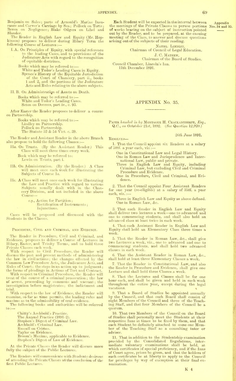 Benjamin on Sales; parts of Arnould's Marine Insu- rance and Carver's Carriage by Sea; Pollock on Torts ; Eeven on Negligence; Blake Odgers on Libel and Slander. The Reader in English Law and Equity (Mr. Hop- kinson) proposes to deliver during Hilary Term the following Course of Lectures :— I. A. On Principles of Equity, with special reference to the leading Cases, and to provisions of the Judicature Acts with regard to the recognition of equitable doctrines. Books which may be referred to:— White and Tudor's Leading Cases in Equity. Spence's History of the Equitable Jurisdiction of the Court of Chancery, part ii., books 1 and 2, and the portions of the Judicature Acts and Ritles relating to the above subjects. II. B. On Administration of Assets on Death. Books which may be referred to :— White and Tudor's Leading Cases. Seton on Decrees, part iv., c. 93. After Easter the Reader proposes to deliver a course on Partnership. Books which may be referred to :— Lindley on Partnership. Pollock on Partnership. The Statute 53 & 54 Vict. c. 39. The Reader and Assistant Reader in the above Branch also propose to hold the following Classes :— Ila. On Trusts. (By the Assistant Reader.) This Class will meet three times every week. Book which may be referred to: Lewin on Trusts, part i. lib. On Administration. (By the Reader.) A Class will meet once each week for illustrating the Subjects of Course la. lie. A Class will meet once each week for illustrating the Law and Practice with regard to various Subjects usually dealt with in the Chan- cery Division, and not included in the above Course— e.g., Action for Partition ; Rectification of Instruments; Injunctions. Cases will be proposed ;md discussed with the Si adents in the Classes. Procedure, Civil and Criminal, and Evidence. The Reader in Procedure, Civil and Criminal, and Evidence, proposes to deliver a Course of Lectures in Hilary, Easter, and Trinity Terms, and to hold three Private Classes each week. With respect to Civil Procedure, the Reader will discuss the past and present methods of administering the law in civil actions; the changes effected by the Common Law Procedure Acts, the Judicature Acts, and Rules of Court; the steps in an action up to judgment; the forms of pleadings in Actions of Tort and Contract. With respect to Criminal Procedure, the Reader will treat of the course of a criminal prosecution; the law of arrest, proceeding by summons and warrant; the investigation before magistrates; the indictment and trial. With respect to the law of Evidence, the Reader will examine, so far as time permits, the leading rules and maxims as to the admissibility of oral evidence. The following books and authorities will bo referred to:— Chitty's Archbold's Practice. The Annual Practice (1891-2). Stephen's Digest of Criminal Law. Archbold's Criminal Law. Russell on Crimes. Taylor on Evidence. Broom's Maxims, applicable to Evidence. Stephen's Digest of Law of Evidence. At the Private Classes the Reader will discuss more fully the subject of the Public Lectures. The Readers will communicate with Students desirous of attending the Private Classes attho conclusion of the first Public Led ares. Each Student will be expected in the interval between Appendix the meetings of the Private Classos to peruse portions Nos.34 and 35. of works bearing on the sabject of instruction pointed out by the Reader, and to be prepared, at the ensuing meeting of the Class, to answer and discuss questions arising out of the subjects of their reading. Nathl. Lindley, Chairman of Council of Legal Education. J. C. Mathew, Chairman of the Board of Studies. Council Chamber, Lincoln's Inn. 11th December 1891. APPENDIX No. 35. Paper handed in by Montague H. Crackanthorpe, Esq., Q.G., on Octotobe'r 21st, 1892. (See Question 12,920.) 26th June 1891. Resolved— 1. That the Council appoint six Readers at a salary of 500/. a year each, viz :— One in Constitutional Law and Legal History. One in Roman Law and Jurisprudence and Inter- national Law, public and private. Three in English Law and Equity, including Criminal Law, but excluding Civil and Criminal Procedure and Evidence. One in Procedure, Civil and Criminal, and Evi- dence. 2. That the Council appoint Pour Assistant Readers for one year (re-eligible) at a salary of 350Z. a year each, viz.:— Three in English Law and Equity as above denned. One in Roman Law, &c. 3. That each Reader in English Law and Equity shall deliver two lectures a week—one to advanced and one to commencing students, and shall also hold an advanced class at least twice in each week. 4. That each Assistant Reader in English Law and Equity shall hold an Elementary Class three times a week. 5. That the Reader in Roman Law, &c, shall give two Lectures a week, viz., one to advanced and one to commencing students, and shall hold two advanced classes in each week. 6. That the Assistant Reader in Roman Law, &c, shall hold at least three Elementary Classes a week. 7. That the Reader in Constitutional Law, and also the Reader in Procedure and Evidence, shall give one Lecture and shall hold three Classes a week. 8. That the Lectures and Classes shall be for one hour each, and shall be given and held in each week throughout the entire year, except during the legal vacations. « 9. That a Board of Studies be appointed annually by the Council, and that such Board shall consist of eight Members of the Council and three of the Teach- ing Staff, and that four Members of the Council be a quorum. 10. That two Members of the Couucil on the Board of Studies shall personally meet the Students at their respective Inns at times to be fixed by them, and that each Student be definitely attached to some one Mem- ber of the Teaching Stall' as a consulting tutor or adviser. 11. That in addition to the Studentship examination provided by the Consolidated Regulations, inter- mediate voluntary examinations shall be held, at which certificates of special proficiency, and if the Inns of Court agree, prizes be given, and that the holders of such certificates be at liberty to apply to the Council for privileges by way of exemption at their final ex- amination.