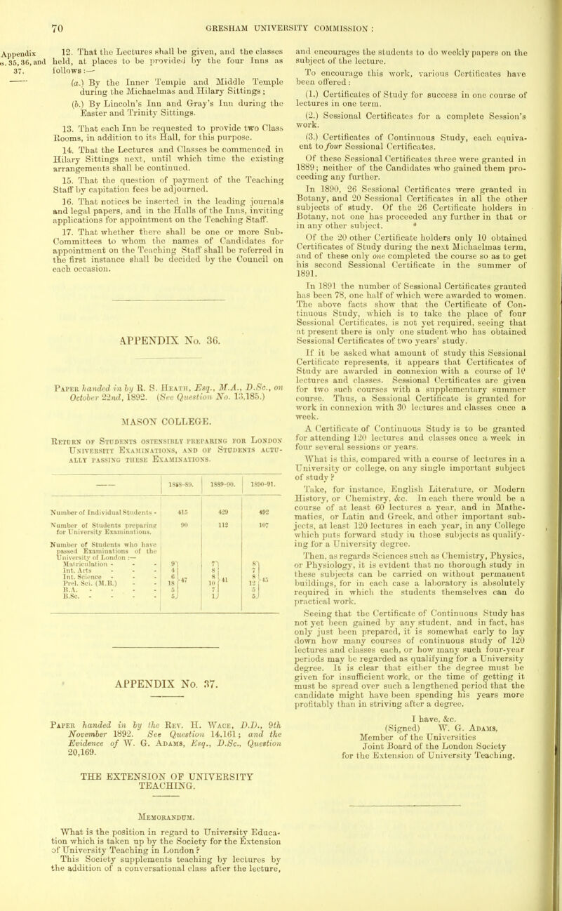 12. That the Lectures Hhall be given, and the classes held, at places to be provided by the four Inns as follows :— (a.) By the Inner Temple and Middle Temple during the Michaelmas and Hilary Sittings : (b.) By Lincoln's Inn and Gray's Inn during the Easter and Trinity Sittings. 13. That each Inn be requested to provide two Class Rooms, in addition to its Hall, for this purpose. 14. That the Lectures and Classes be commenced in Hilary Sittings next, until which time the existing arrangements shall be continued. 15. That the question of payment of the Teaching Staff by capitation fees be adjourned. 16. That notices be inserted in the leading journals and legal papers, and in the Halls of the Inns, invit ing applications for appointment on the Teaching Staff. 17. That whether there shall be one or more Sub- Committees to whom the names of Candidates for appointment on the Teaching Staff shall be referred in the first instance shall be decided by the Council on each occasion. APPENDIX No. 36. Paper handed in by R. S. Heath, Esq., M.A., D.Sc, on October 22nd, 1892. (Sec Question No. 1:3,185.) MASON COLLEGE. Return op Students ostensibly preparing for London University Examinations, and op Students actu- ally PASSING THESE EXAMINATIONS. 1S8S-89. 1889-90. 1890-91. Numberol Individual Students - 4ir, 439 492 Number of Students preparing for University Examinations. 90 112 107 Number of Students who have passed Examinations of the University of London :— Mai riculation - Int. Arts - Int. Science ... Prel. Sci. (M.B.) B.A. .... B.So. .... r 8 u 1* APPENDIX No. 37. Paper handed in by the Rev. H. Wace, D.D., 9th November 1892. See Question 14.161; and the Evidence of W. G. Adams, Esq., D.Sc, Question 20,169. and encourages the students to do weekly papers on the subject of the lecture. To encourage this work, various Certificates have been offered: (1.) Certificates of Study for success in one course of lectures in one term. (2.) Sessional Certificates for a complete Session's work. (3.) Certificates of Continuous Study, each cquiva- ent to four Sessional Certificates. Of these Sessional Certificates three were granted in 1889; neither of the Candidates who gained them pro- ceeding any further. In 1890, 26 Sessional Certificates were granted in Botany, and 20 Sessional Certificates in all the other subjects of study. Of the 26 Certificate holders in Botany, not one has proceeded any further in that or in any other subject. * Of the 20 other Certificate holders only 10 obtained Certificates of Study during the next Michaelmas term, and of these only one completed the course so as to get his second Sessional Certificate in the summer of 1891. In 1891 the number of Sessional Certificates granted has been 78, one half of which were awarded to women. The above facts show that the Certificate of Con- tinuous Study, which is to take the place of four Sessional Certificates, is not yet required, seeing that at present there is only one student who has obtained Sessional Certificates of two years' study. If it be asked what amount of study this Sessional Certificate represents, it appears that Certificates of Study are awarded in connexion with a course of 10 lectures and classes. Sessional Certificates are given for two such courses with a supplementary summer course. Thus, a Sessional Certificate is granted for work in connexion with 30 lectures and classes once a week. A Certificate of Continuous Study is to be granted for attending 120 lectures and classes once a week in four several sessions or years. What is this, compared with a course of lectures in a University or college, on any single important subject of study P T:ikc, for instance, English Literature, or Modern History, or Chemistry, <fcc. In each there would be a course of at least 60 lectures a year, and in Mathe- matics, or Latin and Greek, and other important sub- jects, at least 120 lectures in each year, in any College which puts forward study in those subjects as qualify- ing for a Universit)- degree. Then, as regards Sciences such as Chemistry, Physics, or Physiology, it is evident that no thorough study in these subjects can be carried on without permauent buildings, for in each case a laboratory is absolutely required in which the students themselves can do practical work. Seeing that the Certificate of Continuous Study has not yet been gained by any student, and in fact, has only just been prepared, it is somewhat early to lay down how many courses of continuous study of 120 lectures and classes each, or how many such four-year periods may be regarded as qualifying for a University degree. It is clear that either the degree must be given for insufficient work, or the time of getting it must be spread over such a lengthened period that the candidate might have been spending his years more profitably than in striving after a degree. I have. &c. (Signed) W. G. Adams, Member of the Universities Joint Board of the London Society for the Extension of University Teaching. THE EXTENSION OF UNIVERSITY TEACHING. Memorandum. What is the position in regard to University Educa- tion which is taken up by the Society for the Extension of University Teaching in London ? This Society supplements teaching by lectures by the addition of a conversational class after the lecture,