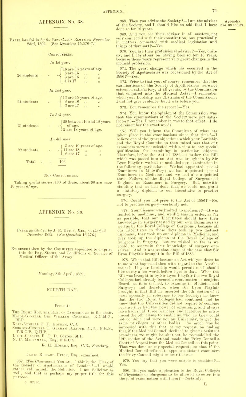 APPENDIX No. 38. Paper handed in by the Rev. Canon Elwyn on Novembe) 23rd, 1892. (See Questions 15,576-7.) COMPOUNDERS. In 1st year. 26 students (16 are 14 years of age. J 6 are 15 ,, ,, \ 3 are 16 „ L J is 17 In 2nd year. 24 students 31 students 22 students Total 13 are 15 years of age. 8 are 16 ,, 3 are 17 „ la 3rd year. 29 between 16 and 18 years of age. L2 are 18 years of age. In 4th year. f 5 are 19 years of age. \ 11 are 18 L 6 are 17 ,, 103 NON-COMPOUNDERS. Taking special classes, 100 of these, about 90 are over 16 ijcars of age. APPENDIX No. 39. Paper handed in by J. R. Upton, Esq., on the 2nd December 1892. (See Question 16,o76.) Evidence taken by the Committee appointed to enquire into the Pay, Status, and Conditions of Service of Medical Officers of the Army. Monday, 8th April, 1889. FOURTH DAY. Present : The Right Hon. the Earl of Camperdown in the chair. Ma job-General Sib William Orossman, K.C.M.C., M.P. Rear-Admiral 0. F; Hotuam, CP. Surgeon-Gemeral T. Graham Balfour, M.D., F.R.S., F.R.C.P., Q.H.P. Lieut.-Colonel E. T. I). Cotton, M.P. N. C Macnamara, Esq., F.R.O.S. R. 11. Hobart, Esq., C.B., Secretary. James Richard Upton, Esq., examined. 967. (The Chairman.) You are, I think, the Clerk of the Society of Apothecaries of London ?—I would rather call myself the Solicitor. I am Solicitor as well, and that is perhaps my proper title for this purpose. O 82290. 968. Then you advise the Society ?—I am the adviser Appendix of the Society, and I should like to add that I have Nos. 38 and 39. done so for 16 years. 969. And you are their adviser in all matters, not only connected with their constitution, but practically in matters connected with medical legislation and things of that sort ?—Yes. 970. You are their professional adviser?—Yes, quite so ; and I lay stress on having been so for 16 years, because those years represent very great changes in the medical profession. 971. The great change which has occurred in the Society of Apothecaries was occasioned by the Act of 1886 ?—Yes. 972. Prior to that you, of course remember that the examinations of the Society of Apothecaries were not esteemed satisfactory, at all events, by the Commission that enquired into the Medical Acts?—I remember when your Lordship was Chairman of the Commission ; I did not give evidence, but I was before you. 973. You remember the report ?—Yes. 974. You know the opinion of the Commission was that the examinations of the Society were not satis- factory ?—Yes, I remember it was to that effect; I do not remember the exact words. 975. Will you inform the Committee of what has taken place in the examinations since that time ?—I believe one of the great objections which your Lordship and the Royal Commission then raised was that our examiners were not selected with a view to any special qualification for examining in particular subjects. Therefore, before the Act of 1886, or rather the Bill which was passed into an Act, was brought in by Sir Lyon Playfair, we had re-modelled our examination in the followiug particulars :—We had appointed special Examiners in Midwifery; we had appointed special Examiners in Medicine; and we had also appointed three Fellows of the Royal College of Surgeons of England as Examiners in Surgery. But, notwith- standing that we had done that, we could not grant a statutory diploma to our Licentiates to practise surgery. 976. Could you not prior to the Act of 1886?—No, not to practise surgery—certainly not. 977. Your license was limited to medicine ?—It was limited to medicine; and we did this in order, as far as possible, that our Licentiates should have their knowledge in surgery tested by our own Examiners as well as by the Royal College of Surgeons ; because all our Licentiates in those days took up two distinct diplomas; they took up our diploma in Medicine, and they took up the diploma of the Royal College of Surgeons in Surgery; but we wished, so far as we could, to ascertain their knowledge of surgery our- selves. And it was at that stage of the case that Sir Lyon Playfair brought in the Bill of 1886. 978. When that Bill became an Act will you describe to me what happened then with regard to the Apothe- caries?—If your Lordship would permit me I should like to say a few words before I get to that. When the Bill was brought in by Sir Lyon Playfair the two Royal (lolleges had already formed a combination or conjoint Board, as it is termed, to examine in Medicine and Surgery ; and therefore, when Sir Lyon Playfair brought in that Bill he inserted the 5th section of it most specially in reference to our Society; he knew that the two Royal Colleges had combined, and he knew that the Universities did not require to* combine because they had the power of examining, and always have had, in all three branches, and therefore he intro- duced the 5th clause to enable us. who ho knew could not combine and were not an University, to get the same privileges as other bodies. So much was he impressed with this that, at my request, on finding that, if the Medical Council declined to give us assistant examiners, we might be shut out, he re-modelled the 19th section of the Act and made the Privy Council a Court of Appeal from the Medical Council on this point, That was done at my special request; so that if the Medical Council refused to appoint assistant examiners the Privy Council might re-hear the case. 979. You say that you were unable to combine ?— Yes. 980. Did you make application to the Royal Colleges of Physicians or Surgeons to be allowed to enter into the joint examination with them?—Certainly. L