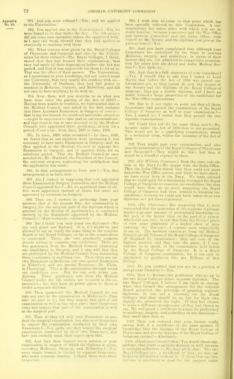 Appendix 981. And you were refusedP—Yes; and we applied No. 39. to the Universities. 982. You applied also to the Universities ?—Yes, wo were bound to do that under the Act. The 5th section did not come into operation unless the aggrieved body, as I may call them, showed that they had applied to everybody to combine with them. 98:!. What reasons were given by the Royal Colleges of Physicians and burgeons and also by the Univer- sities for their refusal ?—The Eoyal Colleges, I think, stated that they had formed their combination ; that they had made all their regulations before the Act was passed, and that it was impossible for them to let us in. That was the effect of their answer. The Universities, as I mentioned to your Lordships, did not care (except one University, that very nearly did combine with us— the University of Durham), they had full power to examine in Medicine, Surgery, and Midwifery, and did not care to have anything to do with us. 984. Now, then, will you describe to us what you have done since the passing of the Act of 1886?— Having been unable to combine, we represented that to the Medical Council, and asked in tbe first instance that three Assistant Examiners, in Surgery of course— that being the branch we could not undertake ourselves —might be appointed to take part in our examinations ; and that request was at once acceded to by the Medical Council, who appointed three gentlemen, at first for a period of one year: from June, 1887 to June, 1888. 985. In June, 1888. what occurred P—In June, 1888, we found that as our numbers were increasing it was necessary to have more Examiners in Surgery, and we then applied to the Medical Council to appoint five Examiners in Surgery, and to appoint them for an indefinite period. That the Medical Council at onco acceded to; Mr. Marshall, the President of the Council, the eminent surgeon, expressing his satisfaction that the application was made. 986. Is that arrangement in force now ?—Yes, that arrangement is in force now. 987. Am I correct in supposing that you appointed three Examiners in Surgery yourselves, and the Medical Council appointed five ?—No, we appointed none at all; five were appointed instead of throe, but none are appointed by ourselves in Surgery. 9S8. Then am I correct in gathering from your answers that at tho present time the examination in Surgery, for the surgical part of the diploma which is granted by the Society of Apothecaries, is conducted entirely by the Examiners appointed by the Medical Council ?—Most certainly—exclusively. 989. But I think yon only grant one diploma ?—We can only grant one diploma. It is, if I might bo just allowed to say so, really the same thing as the conjoint Board of the Royal Colleges, so far as the examination is concerned. There are two practically separate Boards sitting to examine our candidate.-'. There are five gentlemen from the Medical Council examining our candidates in Surgery, and I may add that they arc prohibited by the Medical Council from examining those crndidates in anything else. Then there are our own Examiners in Medicine, our own special Examiners in Midwifery, and.one special Examiner, Dr. Klein, in Physiology. That is the examination through which our candidates pass. But we can only grant one diploma. These gentlemen sent from the Medical Council under tho 5th section are to assist in the ex- amination ; but they have no power given to them to confer a separate diploma. 990. Then apparently the Medical Council do not take any part in the examination in Medicine ?—They take no part in it; but they inspect that part of our examination as well as the other part; their Inspectors come and inspect that part of the examination as well as the surgical part. 991. Then do they not only send Examiners to con- duct the surgical examination, but also send Inspectors to inspect the examination conducted by their own Examiners?—Yes, quite so; they inspect the surgical examination conducted by their own Examiners, and have just recently made their report upon that. 992. And they then inspect every portion of your examination in respect of which the diploma is given, including Medicine, Surgery, and Midwifery?—Yes, every single branch is visited by separate Inspectors, who make separate reports. 1 think there were three Inspectors. 993. 1 wish now to come to that point which has been specially referred to this Committee. A cor- respondence lias taken pla.ee with which you are no doubt familiar, between yourselves and the War Office and between yourselves and the India Office, with regard to the license and the diploma you give at the present time ?—Yes. 994. And you have complained that although your Licentiates are authorised by the State to practise Medicine, surgery, and midwifery, in virtue of their license they are not admitted to competitive examina- tion for entry into the Army and India Medical Ser- vice ?—Yes, quite so. 995. And that is a full statement of your complaint? —Yes. I should like to add that I stated to Lord Ha rris that before the Act of 1886 was passed our Licentiates got, as they cannot do now, the license of our Society and the diploma of tho Royal College of surgeons; they got a double diploma, and I have no doubt formed a large proportion of the candidates for the War Office examinations. 996. But is it not right to point out that all those Licentiates had passed the examination of the Royal College of Surgeons as well as your examination?— Yes, I stated so; I stated that they passed the two separate examinations. 997. Could they not do the same thing now P—No, because under the Act of 1886 that is not permitted. This would not be a qualifying examination, which is a technical term, within the meaning of the Act of 1886. 998. They might pass your examination, and also pass the examination of the Royal Colleges of Physicians and Surgeons P—They might do that; but then it would be a dreadful expense to them. '.•'.''A [Sir William. Cl 'ossman.) Does the same rule ob- tain in the Navy ?—We began with tho India Office. Then the India Office stated that they could not move unless the War Office moved, and there we have stuck ; we have never been to the Navy. We were advised that we could apply for a mandamus to compel the Royal College of .Surgeons to examine our candidates, but that would have done us no good, supposing tbe Royal College of Surgeons had been ordered to examine our candidate.-, because wo could not have taken those two diplomas and got them registered. 1000. (The Chairman.) But supposing that it were contended that the possession of two separate diplomas argues a greater amount of professional knowledge on the part of the holder than on the part of a person who holds one only, is not that from the Service point of view some guarantee of a higher class of men entering the Service?—I venture most respectfully to say no. The assistant examiners from the Medical Council are all Fellows of the Royal College of Surgeons of England by examination; they are men of the highest position, and they take the place, if i. may venture so to speak, of the examination held before by the Royal College of Surgeons. It is a Royal College of Surgeons examination, for it can only be conducted by gentlemen who are Fellows of that College. 1001. Do you contend that you are in a position of exceptional disability ?—Yes. 1002. How ?—Because the gentlemen who go up to the two Royal Colleges obtain separate diplomas. The two Royal Colleges, I believe I am right in stating, when they formed the arrangement for the conjoint Board preserved the privilege of granting separate diplomas. It was not a necessity for the Royal Colleges that they should do so, but for their own dignity the preserved the right. If they had chosen to make a different arrangement—if they had chosen to say, Wo will grant a certificate to a man for proficiency in medicine, surgery, and midwifery in one document— they could have done so. 1003. Then you contend that your license really carries with it a certificate of the same amount of knowledge that the diploma of the Royal College of Physicians, and also the diploma of the Royal College of Surgeons carries ?—Absolutely. 1004. (Lieutenant-Colonel Cotton.) Yon would almost say, perhaps, that yours is an extra diploma as well, because it includes midwifery ?—No, they all do that. The two Royal Colleges give a certificate of that; no man can be put on tbe register without it. T claim that our own diploma is absolutely as good for the purpose under