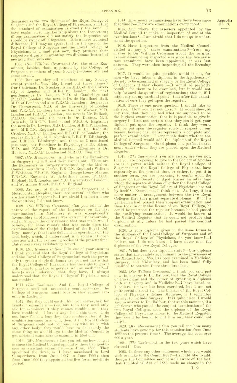 discussion as the two diplomas of the Royal College of Surgeons and the Royal College of Physicians, aud that the standard of examination is exactly tbe same. I have explained to his Lordship about the Inspectors ; if our examination did not satisfy the Inspectors we should be struck off altogether. It is a mere technical difference, if I may so speak, that in the case of the Royal College of Surgeons and the Royal College of Physicians, as I said just now, they preserve their respective dignity in granting two diplomas instead of merging them into one. 1005. (Sir William Crossman.) Are the other Exa- miners, besides those appointed by the College of Surgeons, members of your Society?—Some are and some are not. 1006. But are they all members of any Society except yours ?—Yes. May I read out there names ? Oar Chairman, Dr. Stocker, is an M.D. of the Univer- sity of London and M.R.C.P., London; the next gentleman is Dr. Lee, an M.D. of Cambridge and F.R.C.P. London; the next is Dr. de Havilland Hall, M.D. of London and also F.R.C.P. London ; the next is Dr. Thorowgood, M.D. of the University of London and F.R.C.P. London; the next is Dr. Warner, M.D. London and F.R.C.P. London ; the next is Mr. Bullock, F.R.C.S. England; the next is Dr. Duncan, M.D. Brussels, M.R.C.P. London, and F.R.C.S. England ; the next is Dr. Lewers, M.D. London, M.R.C.P. London, and M.R.C.S. England; the next is Dr. Radcliffe Crocker, M.D. of London and F.R.C.P. of London; the next is Dr. Smith, M.D. Aberdeen, L.R.C.P. Edinburgh, and L.R.C.S. Edinburgh; and then, as I mentioned just now, our Examiner in Physiology is Dr. Klein, M.D. and F.R.S. The Assistant Examiner is Dr. Hebbert, M.R.C.P. London and M.R.C.S. England. 1007. (Mr. Macnamara.) And who are the Examiners in Surgery ?—I will read their names out. These are the Examiners in Surgery appointed by the Medical Council:—Andrew Clarke, F. K.C.S. England ; William J. Walsham, F.R.C.S. England ; George Henry Makins, F.R.C.S. England; W. Arbuthnot Lane, F.R.C.S. England, M.B. London, and M.C. I 'niversity of London ; and W. Adams Frost, F.R.C.S. England. 1008. Arc any of those gentlemen Surgeons at a Metropolitan Hospital, there are several of them who are Assistant Surgeons ?—I am afraid I cannot answer the question ; I do not know. 1009. (Sir William Crr-soman.) Can you tell us the nature of the report of the Inspectors on the last examination?—In Midwifery it was exceptionally favourable ; in Medicine it was extremely favourable ; and in Surgery the only remark that was made was, 1 believe, the same remark that was made upon the examination of the Conjoint Board of the Royal Col- leges, namely, that it was deficient in operations on the dead body, which, I understand, is a somewhat open question with the examining bodies at the present time. But it was a very satisfactory report. 1010. (Dr. Graham Balfour.) In one of your answers I think you said that the Royal College of Physicians and the Royal College of Surgeons had each the power only to grant a single diploma ; are you not aware that the Royal College of Physicians has the right to grant a diploma to practice surgery as well as medicine?—I have talways understood that they have, 1 always understood that the Royal College of Physicians need not combine. Kill. (The Chairman.) And the Royal College of Surgeons need not necessarily combine ?— Yes, the College of Surgeons must, because they cannot exa- mine in Medicine. 1012. But they could easily, like yourselves, ask for assistant examiners?—Yes, but then they need only ask for examiners if they cannot combine, and they have combined. 1 have alvfays held this view. I do not, know for how long thoy have combined, hut if the combination came to an end, then, if the lioyal College of Surgeons could not combine, say with us or with any other body, they would have to do exactly the same thing as we did—go to the Medical Council to get assistant examiners to examine in Medicine. L013. (Mr. Macnamara.) Can you tell me how long it is since tbe Medical Council appointed these five gentle- men as assistant examiners?—In June, 1888. They appointed the three, as I have mentioned to Lord Camperdown, from June 1887 to June 1888; then from Jane 1888 they appointed the five for an indefinite period. 1014. How many examinations have there been since that time ?—There are examinations every month. 1015. And where the assessors appointed by the Medical Council to make an inspection of one of the examinations ?—I am afraid that I do not quite under- stand the question. 1016. Have Inspectors from the Medical Council visited at any of these examinations ?—Yes; my answer to Sir William Crossman about the surgical examinations being inspected was since the five assis- tant examiners have been appointed; it was last autumn. They were then inspecting all the licensing bodies. 1017. It would be quite possible, would it not, for men who have taken a diploma in the Apothecaries' Society to be examined in surgery by the Royal College of Surgeons if they choose ?—It would be perfectly possible for them to be examined, but it would not help forward the question of registration ; that is, if I might say so, my cardinal point—that after this exami- nation of ours they get upon the register. 1018. There is one more question I should like to ask you. How would it not do so ? It would show, at any rate, that they had had what we supposed to be the highest examination that it is possible to give in surgery ?—I am not certain that they could get your diploma put upon the register. I think they would still be put upon the register solely in respect of our license, because our license represents a complete and perfect examination. I very much doubt whether the. Medical Council would add the diploma of the Royal College of Surgeons. Our diploma is a perfect instru- ment under which they are placed upon the Medical Register. 1019. (The Chairman.) You are aware, are you not, that you are proposing to give to the Society of Apothe- caries a power which neither the Royal ( ollege of Surgeons nor the Royal College of Physicians have separately at the present time, or rather, to put it in another form, you are proposing to confer upon the license of the Society of Apothecaries an advantage which the separate diploma of either the Royal College of Surgeons or the Royal College of Physicians has not by itself ?—Excuse me, I think not. As I say, it is a mere matter of arrangement between the two Royal Colleges that they grant separate diplomas. But if a gentleman had passed their conjoint examination, and then took in only the license of one Royal College, he could be put upon the register because he had passed the qualifying examination. It would be known at tbe Medical Register that he could not produce that diploma at all, unless he had passed the conjoint examination. 1020. Is your diploma given in the same terms as the diploma of the Royal College of Surgeons and of the Royal College of Physicians, do you know ?—I believe not, I do not know ; I have never seen tho diplomas of the two Royal Colleges. 1021. What does your diploma state?—Our diploma states that the candidate, pursuant to the provisions of the Medical Act, 1886, has been examined in Medicine, Surgery, and Midwifery, and has been found fully qualified to practice those three branches. 1022. (Sir William Crossman.) I think you said just now, in answer to Dr. Balfour, that the Royal College of Physicians had the power of granting a diploma both in Surgery and in Medicine ?—I have heard so. I believe it never has been exercised, but I am not quite certain about it. The Charter of the Royal Col- lege of Physicians defines Medicine, if I remember rightly, to include Surgery. It is quite clear. I would say, in answer to Dr. Balfour, that at this moment, if a gentleman who passed the conjoint examination of the two Royal Colleges, took the diploma of the Royal ('ollege of Physicians alone to the Medical Register, they would be bound to put him on; they could not help it. 1023. (Mr. Macnamara.) Can you tell me how many students have gone up for this examination from June 1887 to the present time ?—Tho average has been over 200 a year. 1024. (The Chairman.) In the two years which have elapsed ?—Yes. 1025. Is there any other statement which you would wish to make to the Committee P—I should like to add, though the Committee may be well aware of the fact, that tho Medical Act of 1886 made no change in the