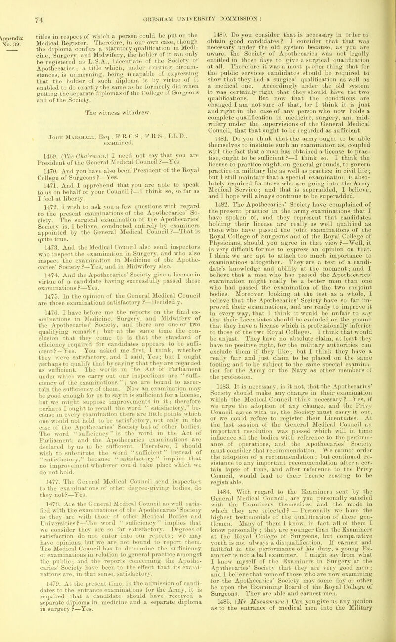 titles in respect of which a person could be put on the Medical Register. Therefore, in our own case, though the diploma confers a statutory qualification in Medi- cine, Surgery, and Midwifery,.the holder of it can only be registered as L.S.A., Licentiate of the Society of Apothecaries; a title which, under existing circum- stances, is unmeaning, being incapable of expressing that the holder of such diploma is by virtue of it enabled to do exactly the same as he formerly did when getting the separate diplomas of the College of Surgeons and of the Society. The witness withdrew. John Marshall, Esq., F.R.C.S., F.R.S., LL.D., examined. 14G9. (The Chairman.) I need not say that you are President of the General Medical Council ?—Yes. 1470. And you have also been President of the Royal College of Surgeons ?—Yes. 1471. And I apprehend that you are able to speak to us on behalf of your Council ?—I think so, so far as I feel at liberty. 1472. I wish to ask you a few questions with regard to the present examinations of the Apothecaries' So- ciety. The surgical examination of the Apothecaries' Society is, I believe, conducted entirely by examiners appointed by the General Medical Council ?—That is quite true. 1473. And the Medical Council also send inspectors who inspect the examination in Surgery, and who also inspect the examination in Medicine of the Apothe- caries' Society ?—Yes, and in Midwifery also. 1474. And the Apothecaries' Society give a license in virtue of a candidate having successfully passed those examinations ?—Yes. 1475. In the opinion of the General Medical Council are those examinations satisfactory ?—Decidedly. 1476. I have before me the reports on the. final ex- aminations in Medicine, Surgery, and Midwifery of the Apothecaries' Society, and there are one or two qualifying remarks; but at the same time the con- clusion that they come to iB that the standard of efficiency required for candidates appears to be suffi- cient ?— Yes. You asked me first, I think, whether they were satisfactory, and I said, Yes; but 1 ought perhaps to qualify that by saying that they are regarded as sufficient. The words in the Act of Parliament under which we carry out our inspections are suffi- ciency of the examinations ; we are bound to ascer- tain the sufficiency of them. Now an examination may be good enough for us to say it is sufficient for a license, but we might suppose improvements in it; therefore perhaps I ought to recall the word satisfactory, be- cause in every examination there are little points which one would not hold to be satisfactory, not only in the case of the Apothecaries' Society but of other bodies. The word sufficiency is the word in the Act of Parliament, and the Apothecaries examinations are declared by us to be sufficient. Therefore, I should wish to substitute the word sufficient instead of satisfactory, because satisfactory implies that no improvement whatever could take place which wc do not hold. J477. The General Medical Council send inspectors to the examinations of other degree-giving bodies, do they not ?—Yes. 1478. Are the General Medical Council as well satis- fied with the examinations of the Apothecaries' Society as they are with those of other Medical Bodies and Universities?—The word sufficiency implies that we consider they are so far satisfactory. Degrees of satisfaction do not enter into our reports; we may have opinions, but we are not bound to report them. The Medical Council has to determine the sufficiency of examinations in relation to general practice amongst the public; and the reports concerning the Apothe- caries' Society have been to the effect that its exami- nations are, in that sense, satisfactory. 1479. At the present time, iu the admission of candi- dates to the entrance examinations for the Army, it is required that a candidate should have received a separate diploma in mediciue and a separate diploma in surgery ?—Yes. 1480. Do you consider that is necessary in order to obtain good candidates ?—I consider that that was necessary under the old system because, as you are aware, the Society of Apothecaries was not legally entitled in those days to give a surgical qualification at all. Therefore it was a tuost pi opor thing that for the public services candidates should be required to show that they had a surgical qualification as well as a medical one. Accordingly under the old systeui it was certainly right that they should have the two qualifications. But now that the conditions are changed I am not sure of that, lor I think it is just and right in the case of any person who now holds a complete qualification in medicine, surgery, and mid- wifery under the supervisions of the General Medical Council, that that ought to be regarded as sufficient. 1481. Do you think that the army ought to be able themselves to institute such an examination as, coupled with the fact that a man has obtained a license to prac- tise, ought to be sufficient ?—I think so. I think the license to practice ought, on general grounds, to govern practice in military life as well as practice in civil life ; but 1 still maintain that a special examination is abso- lutely required for ttiose who are going into the Army Medical Service ; and that is superadded, I believe, and I hope will always continue to be superadded. 1482. The Apothecaries' Society have complained of the present practice in the army examinations that I have spoken of, and they represent that candidates holding their license are really as well qualified as those who have passed the joint examinations of the Royal College of Surgeons and of the Royal College of Physicians, should you agree in that view?—Well, it is very difficult for me to express an opinion on that. I think we are apt to attach too much importance to examinations altogether. They are a test of a candi- date's knowledge and ability at the moment; and I believe that a man who has passed the Apothecaries' examination might really be a better man than one who had passed the examination of the two conjoint bodies. Moreover, looking at the test as a whole, I believe that the Apothecaries' Society have so far im- proved their examinations, and are ready to improve it in every way, that I think it would be unfair to say that their Licentiates should be excluded on the ground that they have a license which is professionally inferior to those of the two Royal Colleges. 1 think that would be unjust. They have no absolute claim, at leatt they have no positive right, for the military authorities can exclude them if they like; but I think they have a really fair and just claim to be placed on the same footing and to be subject to the same special examina- tion for the Army or the Navy as other members of the profession. 1483. It is necessary, is it not. that the Apothecaries' Society should make any change in their examination which the Medical Council think necessary?—Yes, if we urge the adoption of any change, and the Privy Council agree with us, the Society must carry it out, or we could refuse to register their Licentiates. AL the last session of the General Medical Council ;.n important resolution was passed which will in time influence all the bodies with reference to the perform- ance of operations, and the Apothecaries' Society must consider that recommendation. We cannot order the adoption of a recommendation ; but continued re- sistance to any important recommendation after a cer- tain lapse of time, and after reference to the Privy Council, would lead to their license ceasing to be registrable. 1484. With regard to the Examiners sent by the General Medical Council, are you personally satisfied with the Examiners themselves, and the mode in which they are selected ? — Personally we have the highest testimonials of the qualification of these gen- tlemen. Many of them 1 know, in fact, all of them I know personally ; they are younger than the Examiners at the Royal College of Surgeons, but comparative youth is not always a disqualification. If earnest and faithful in the performance of his duty, a young Ex- aminer is not a bad examiner. I might say from what I know myself of the Examiners in Surgery at the Apothecaries' Society that they are very good men ; and I believe that some of those who are now examining for the Apothecaries' Society may some day or other be upon the Examining Board of the Royal College of Surgeons. They are able and earnest men. 1485. (Mr. Macnamara.) Can you give us any opinion as to the entrance of medical men into the Military