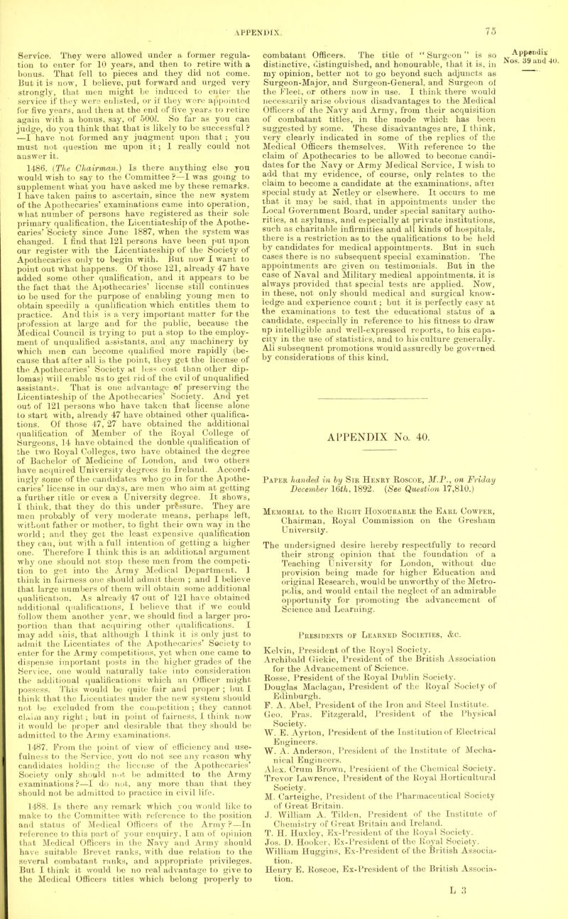 Service. They were allowed under a former regula- tion to enter for 10 years, and then to retire with a bonus. That fell to pieces and they did not come. But it is now, I believe, put forward and urged very strongly, that men might be induced to enter the service if they were enlisted, or if they were appointed for five years, and then at the end of five years to retire again with a bonus, say, of 500L So far as you can judge, do you think that that is likely to be successful ? —I have not formed any judgment upon that; you must not question me upon it; 1 really could not answer it. 1-186. {The Chairman.) Is there anything else you would wish to say to the Committee ?—I was going to supplement what you have asked me by these remarks. I have taken pains to ascertain, since the new system of the Apothecaries' examinations came into operation, what number of persons have registered as their sole primary qualification, the Licentiateship of the Apothe- caries' Society since June 1887, when the system was changed. I find that 121 persons have been put upon our register with the Licentiateship of the Society of Apothecaries only to begin with. But now I want to point out what happens. Of those 121, already 47 have added some other qualification, and it appears to be the fact that the Apothecaries' license still continues to be used for the purpose of enabling young men to obtain speedily a qualification which entitles them to practice. And this is a very important matter for the profession at large and for the public, because the Medical Council is trying to put a stop to the employ- ment of unqualified assistants, and any machinery by which men can become qualified more rapidly (be- cause that after all is the point, they get the license of the Apothecaries' Society at les^ cost tban other dip- lomas) will enable us to get rid of the evil of unqualified assistants. That is one advantage of preserving the Licentiateship of the Apothecaries' Society. And yet out of 121 per sons who have taken that license alone to start with, already 47 have obtained other qualifica- tions. Of those 47, 27 have obtained the additional qualification of Member of the Royal College of Surgeons, 14 have obtained the double qualification of the two Royal Colleges, two have obtained the degree of Bachelor of Medicine of London, and two others have acquired University degrees in Ireland. Accord- ingly some of the candidates who go in for the Apothe- caries' license in our days, are men who aim at getting a further title or even a University degree. It shows, I think, that they do this under pressure. They are men probably of very moderate means, perhaps left, without father or mother, to fight their own way in the world; and they get the least expensive qualification they can, but with a full intention of getting a higher- one. Therefore I think this is an additional argument why one should not stop these men from the competi- tion to get into the Army Medical Department. ] think in fairness one should admit them ; and I believe that large numbers of them will obtain some additional qualification. As already 47 out of 121 have obtained additional qualifications, I believe that if we could follow them another year, we should find a larger pro- portion than that acquiring other qualifications. I may add this, that although I think it is only just to admit the Licentiates of the Apothecaries' Society to enter for the Army competitions, yet when one came to dispense important posts in the higher grades of the Service, one would naturally take into consideration the additional qualifications which an Officer might possess. This would be quite fair and proper ; but I think that the Licentiates under the new system should not be excluded from the competition; they cannot cl.vim any right; but in point of fairness, I. think now it would be proper and desirable that they should be admitted to the Army examinations. 1487. From the point of view of efficiency and use- fulness to the Service, you do not see any reason why candidates holding the license of the Apothecaries' Society only should not be admitted to the Army examinations ?—I do not, any more than that they should not be admitted to practice in civil life. 1488. Is there any remark which you would like to make to the Committee with reference to the position and status of Medical Officers of the Army ?—In reference to this part of your enquiry, I a,m of opinion that Medical Officers in the Navy and Army should have suitable Brevet ranks, with due relation to the several combatant ranks, and appropriate privileges. But I think it would be no real advantage to give to the Medical Officers titles which belong properly to combatant Officers. The title of Surgeon is so APPeri(l>* distinctive, distinguished, and honourable, that it is, in 39 and my opinion, better not to go beyond such adjuncts as Surgeon-Major, and Surgeon-General, and Surgeon of the Fleet, or others now in use. I think there would necessarily arise obvious disadvantages to the Medical Officers of the Navy and Army, from their acquisition of combatant titles, in the mode which has been suggested by some. These disadvantages are, I think, very clearly indicated in some of the replies of the Medical Officers themselves. With reference to the claim of Apothecaries to be allowed to become candi- dates for the Navy or Army Medical Service, I wish to add that my evidence, of course, only relates to the claim to become a candidate at the examinations, aftei special study at Netley or elsewhere. It occurs to me that it may be said, that in appointments under the Local Government Board, under special sanitary autho- rities, at asylums, and especially at private institutions, such as charitable infirmities and all kinds of hospitals, there is a restriction as to the qualifications to be held by candidates for medical appointments. But in such cases there is no subsequent special examination. The appointments are given on testimonials. But in the case of Naval and Military medical appointments, it is always provided that special tests are applied. Now, in these, not only should medical and surgical know- ledge and experience count; but it is perfectly easy at the examinations to test the educational status of a candidate, especially in reference to his fitness to draw up intelligible and well-expressed reports, to his capa- city in the use of statistics, and to his culture generally. Ali subsequent promotions would assuredly be governed by considerations of this kind. APPENDIX No. 40. Paper handed in by Sir Henry Roscoe, M.P., on Friday December 16th, 1892. {See Question 17,810.) Memorial to the Right Honourable the Earl CowrER, Chairman, Royal Commission on the Gresham University. The undersigned desire hereby respectfully to record their strong opinion that the foundation of a Teaching University for London, without due provision being made for higher Education and original Research, would be unworthy of the Metro- polis, and would entail the neglect of an admirable opportunity for promoting the advancement of Science and Learning. Presidents of Learned Societies, &c. Kelvin, President of the Royal Society. Archibald Giekie, President of the British Association for the Advancement of Science. Rosse, President of the Royal Dublin Society. Douglas Maclagan, President of the Royal Society of Edinburgh. P. A. Abel, President of the Iron and Steel Institute. Geo. Fras. Fitzgerald, President of the Physical Society. W. E. Ayrton, President of the Institution of Electrical Engineers. W. A. Anderson., President of the Institute of Mecha- nical Engineers. Alex. Crum Brown, President of the Chemical Society. Trevor Lawrence, President of the Royal Horticultural Society. M. Carteighe, President of the Pharmaceutical Society of Great Britain. J. William A. Tilden, President of the Institute of Chemistry of Great Britain and Ireland. T. H. Huxley, Ex-President of the Royal Society. Jos. D. Hooker, Ex-President of the Royal Society. William Huggins, Ex-President of the British Associa- tion. Henry E. Roscoe, Ex-President of the British Associa- tion.