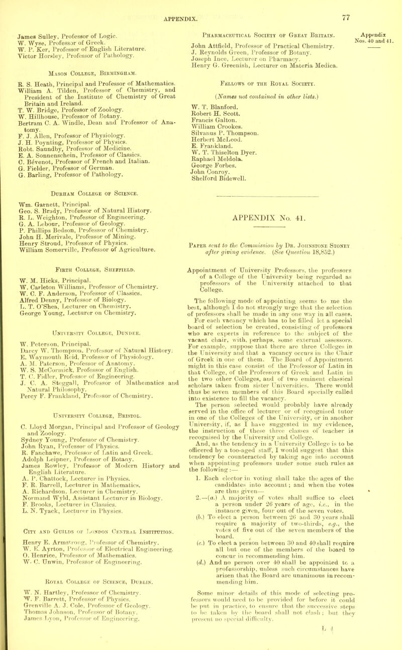 James Sulley, Professor of Logic. W. Wyse, Professor of Greek. W. P. Ker, Professor of English Literature. Victor Horsley, Professor of Pathology. Mason College, Birmingham. R. S. Heath, Principal and Professor of Mathematics. William A. Tilden, Professor of Chemistry, and President of the Institute of Chemistry of Great Britain and Ireland. T. W. Bridge, Professor of Zoology. W. Hillhouse, Professor of Botany. Bertram C. A. Windle, Dean and Professor of Ana- tomy. F. J. Allen, Professor of Physiology. J. H. Poynting, Professor of Physics. Robt. Saundby, Professor of Medicine. E. A. Sonnenschein, Professor of Classics. C. Bevenot, Professor of French and Italian. G. Fielder, Professor of German. G. Barling, Professor of Pathology. Pharmaceutical Society op Great Britain. John Attfield, Professor of Practical Chemistry. J. Reynolds Green, Professor of Botany. Joseph Ince, Lecturer on Pharmacy. Henry G. Greenish, Lecturer on Materia Medica. Fellows op the Royal Society. (Names not contained in other lists.] W. T. Blanford. Robert H. Scott. Francis Galton. William Crookes. Sifvanus P. Thompson. Herbert McLeod. E. Frankland. W. T. Thiselton Dyer. Raphael Meldola. George Forbes. John Conroy. Shelford Bidewcll. Appendix Nos. 40 and 41. Durham College of Science. Wm. Gavnett, Principal. Geo. S. Brady, Professor of Natural History. R. L. Weighton, Professor of Engineering. G. A. Lebonr, Professor of Geology. P. Phillips Bedson, Professor of Chemistry. John H. Merivale, Professor of Mining. Henry Stroud, Professor of Physics. William Somerville, Professor of Agriculture. APPENDIX No. 41. Paper sent to the Commission by Dr. Johnstone Stoney after giving evidence. (See Question 18,852.) Firth College, Sheffield. W. M. Hicks, Principal. W. Carleton Williams, Professor of Chemistry. W. C. F. Anderson, Professor of Classics. Alfred Denny, Professor of Biology. L. T. O'Shea, Lecturer on Chemistry. George Young, Lecturer on Chemistry. University College, Dundi:e. W. Peterson, Principal. Darcy W. Thompson, Professor of Natural History. E. Way mouth Reid, Professor of Physiology. A. M. Paterson, Professor of Anatomy. W. S. McCormick, Professor of English. T. C. Fidler, Professor of Engineering. J. C. A. Steggall, Professor of Mathematics and Natural Philosophy. Percy F. Frankland, Professor of Chemistry. University College, Bristol. C. Lloyd Morgan, Principal and Professor of Geology and Zoology. Sydney Young, Professor of Chemistry. John Ryan, Professor of Physics. R. Fanchawe, Professor of Latin and Greek. Adolph Leipner, Professor of Botany. James Rowley, Professor of Modern History and English Literature. A. I'. Chattoek, Lecturer in Physics. F. R. Barrel], Lecturer in Mathematics. A. Richardson. Lecturer in Chemistry. Normand Wyld, Assistant Lecturer in Biology. F. Brooks, Lecturer in Classics. L. N. Tyack, Lecturer in Physics. City and Guilds op London Central Institution. Henry E. Armstrong, Professor of Chemistry. W. K. Ayrton, Professor of Electrical Engineering. 0. Henrice, Professor of Mathematics. W- 0. Unwin, Professor of Engineering. Royal College op Science, Dublin. W. N. Hartley, Professor of Chemistry. W. F. Barrett, Professor of Physics. Grenville A. J. Cole, Professor cf Geology. Thomas Johnson, Professor of Botany. James Lyon, Professor of Engineering, Appointment of University Professors, the professors of a College of the University being regarded as professors of the LIniversity attached to that College. The following mode of appointing seems to me the best, although I do not strongly urge that the selection of professors shall be made in any one way in all cases. For each vacancy which has to be filled let a special board of selection be created, consisting of professors who are experts in reference to the subject of the vacant chair, with, perhaps, some external assessors. For example, suppose that there are three Colleges in the University and that a vacancy occurs in the Chair of Greek in one of them. The Board of Appointment might in this case consist of the Professor of Latin in that College, of the Professors of Greek and Latin in the two other Colleges, and of two eminent classical scholars taken from sister Universities. There would thus be seven members of this Board specially called into existence to fill the vacancy. The person selected would probably have already served in the office of lecturer or of recognised tutor in one of the Colleges of the University, or in another University, if, as I have suggested in my evidence, the instruction of these three classes of teacher is recognised by the LTniversity and College. And, as the tendency in a University College is to be officered by a too-aged staff, I would suggest that this tendency be counteracted by taking age into account when appointing professors under some such rules as the following:— 1. Each elector in voting shall take the ages of the candidates into account; and when the votes are thus given— 2. —(a.) A majority of votes shall suffice to elect a person under 26 years of age, i.e., in the instance given, four out of the seven votes. (h.) To elect a person between 26 and 30 years shall require a majority of two-thirds, e.g., the votes of five out of the seven members of the board. (c.) To elect a person between 30 and 40 shall require all but one of the members of the board to concur in recommending him. (cZ.) And no person over 40 shall be appointed to a professorship, unless such circumstances have arisen that the Board are unanimous in recom- mending him. Some minor details of this mode of selecting pro- fessors would need to be provided for before it could be put- in practice, to ensure that the successive steps to be taken by the board shall not clash ; lint thev present no special difficulty,