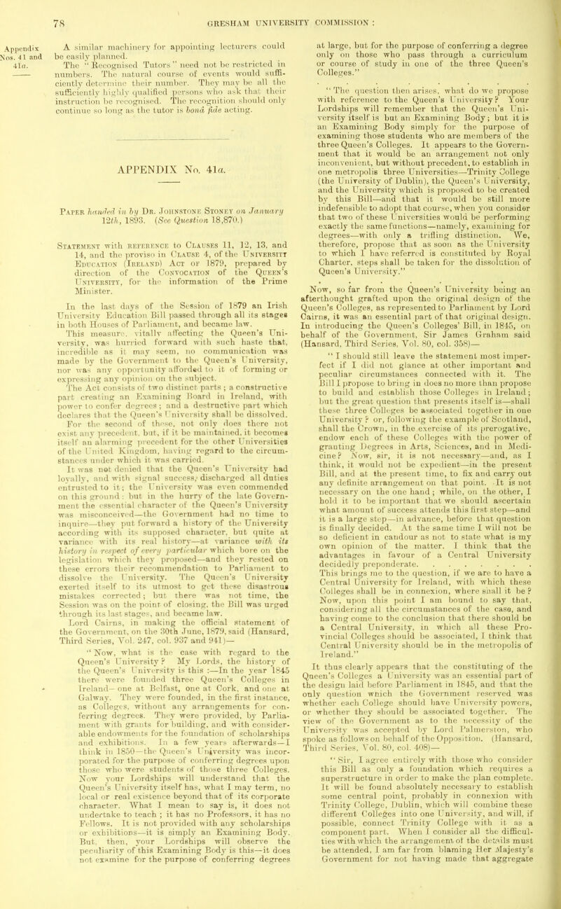 A similar machinery for appointing lecturers could be easily planned. The Recognised Tutors need not be restricted in numbers. The natural course of events would suffi- ciently determine their number. They may be all the sufficiently highly qualified persons who ask that their instruction he recognised. The recognition should only continue so long as the tutor is bond fide acting. APPENDIX No. 41a. Paper handed in by Dr. Johnstone Stoney on January mh, 1893. (Sec Question 18,870.) Statement with reference to Clauses 11, 12, 13, and 14, and the proviso in Clause 4, of the University Education (Ireland) Act of 1879, prepared by direction of the Convocation of the Queen's University, for the information of the Prime Minister. In the last days of the Session of 1879 an Irish University Education Bill passed through all its stages in both Houses of Parliament, and became law. This measure vitally affecting the Queen's Uni- versity, was hurried forward with such haste that, incredible as it may seem, no communication was made by the Government to the Queen's University, nor was any opportunity afforded to it of forming or expressing any opinion on the subject. The Act consists of two distinct parts ; a constructive part creating an Examining Hoard in Ireland, with power to confer degrees ; and a destructive part which declares that the Queen's University shall be dissolved. For the second of these, not only does there not exist any precedent, but, if it be maintained, it becomes itself an alarming precedent for the other Universities of the United Kingdom, having regard to the circum- stances under which it was carried. It was not denied that the Queen's University had loyally, and with signal success,' discharged all duties entrusted to it; the University was even commended on [his ground : but in the hurry of the late Govern- ment the essential character of the Queen's University was misconceived—the Government had no time to inquire—they put forward a history of the University according with its supposed character, but quite nt variance with its real history—at variance with its history in respect of every particular which bore on the legislation which they proposed—and they rested on these errors their recommendation to Parliament to dissolve the University. The Queen's University exerted itself to its utmost to get these disastrous mistakes corrected; but there was not time, the Session was on the point of closing, the Bill was urged through its last stages, and became law. Lord Cairns, in making the official statement of the Government, on the 30th June, 1879. said (Hansard, Third Series, Vol. 247, col. 937 and 941)— Now, what is the case with regard to the Queen's University ? My Lords, the history of the Queen's University is this :—In the year 1845 there were founded three Queen's Colleges in Ireland— one at Belfast, one at Cork, and one at Gal way. They were founded, in the first instance, as Colleges, without any arrangements for con- ferring degrees. They were provided, by Parlia- ment with grants for building, and with consider- able endowments for the foundation of scholarships and exhibitions. In a few years afterwards—I think in 1850—the Queen's University was incor- porated for the purpose of conferring degrees upon those who were students of those three Colleges. Now your Lordships will understand that the Queen's University itself has, what I may term, no local or real existence beyond that of its corporate character. What I mean to say is, it does not undertake to teach ; it has no Professors, it has no Fellows. It is not provided with any scholarships or exhibitions—it is simply an Examining Body. But. then, your Lordships will observe the peculiarity of this Examining Bodj- is this—it does not examine for the purpose of conferring degrees at large, but for the purpose of conferring a degree only on those who pass through a curriculum or course of study in one of the three Queen's Colleges. The question then arises, what do we propose with reference to the Queen's University? Your Lordships will remember that the Queen's Uni- versity itself is but an Examining Body; but it is an Examining Body simply for the purpose of examining those students who are members of the three Queen's Colleges. It appears to the Govern- ment that it would be an arrangement not only inconvenient, but without precedent, to establish in one metropolis three Universities—Trinity College (the University of Dublin), the Queen's University, and the University which is proposed to be created by this Bill—and that it would bo still more indefensible to adopt that course, when you consider that two of these Universities would be performing exactly the same functions—namely, examining for degrees—with only a trifling distinction. We, therefore, propose that as soon as the University to which 1 have referred is constituted by Royal Charter, steps shall be taken for tho dissolution of Queen's University. Now, so far from the Queen's University being an afterthought grafted upon the original design of the Queen's Colleges, as represented to Parliament by Lord CairiiH, it was an essential part of that original design. In introducing the Queen's Colleges' Bill, in 1845, <>n behalf of the Government, Sir James Graham said (Hansard, Third Series, Vol. 80, col. 358)— I should still leave the statement most imper- fect if I did not glance at other important and peculiar circumstances connected with it. The Bill I propose to bring in does no more than propose to build and establish those Colleges in Ireland ; but the great question that presents itself is—shall those three Colleges be associated together in one University ? or, following the example of Scotland, shall the Crown, in the exercise of its prerogative, endow each of these Colleges with the power of granting Degrees in Arts, Sciences, and in Medi- cine? JS'ow, sir, it is not necessary—and, as I think-, it would not be expodient—in the present Bill, and at the present time, to fix and carry out auy definite arrangement on that point. It is not necessary on the one hand ; while, on the other, I hold it to be important that we should ascertain what amount of success attends this first step—and it is a large step—in advance, before that question is finally decided. At the same time I will not be so deficient in candour as not to state what is my own opinion of the matter. I think that the advantages in favour of a Central University decidedly preponderate This brings mo to the question, if we are to have a Central University for Ireland, with which these Colleges shall be in connexion, where snail it be ? Now, upon this point I am bound to say that, considering al 1 the circumstances of the case, and having come to the conclusion that there should be a Central University, in which all these Pro- vincial Colleges should be associated, 1 think that Central University should be in the metropolis of 1 reland. It thus clearly appears that the constituting of the Queen's Colleges a University was an essential part of the design laid before Parliament in 1845, and that tho only question which the Government reserved was whether each College should have University powers, or whether they should be associated together. The view of the Government as to the necessity of the University was accepted by Lord Palmerston, who spoke as follows on behalf of the Opposition. (Hansard, Third Series, Vol. 80, col. 408)— Sir, I agree entirely with those who consider this Bill as only a foundation which requires a superstructure in order to make the plan complete. It will be found absolutely necessaiy to establish some central point, probably in connexion with Trinity College, Dublin, which will combine these different Colleges into one University, and will, if possible, connect Trinity College with it as a component part. When J consider all the difficul- ties with which the arrangement,ot the details must be attended, I am far from blaming Her Majesty's Government for not having made that aggregate