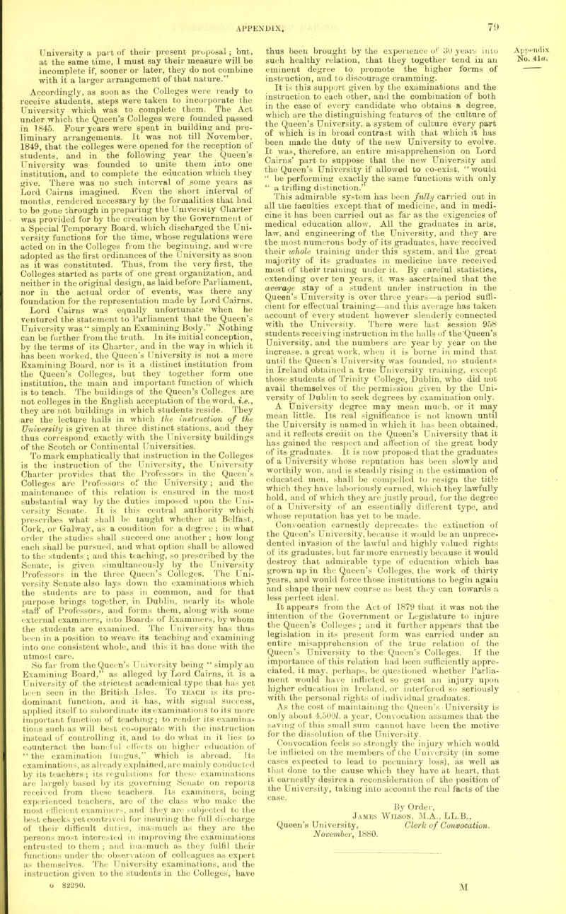 University a part of their present proposal ; but, at the same time, I must say their measure will be incomplete if, sooner or later, they do not combine with it a larger arrangement of that nature. Accordingly, as soon as the Colleges were ready to receive students, steps were taken to incorporate the University which was to complete them. The Act under which the Queen's Colleges were founded passed in 1845. Four years were spent in buildinsr and pre- liminary arrangements. It was not till November. 1849, that the colleges were opened for the reception of students, and in the following year the Queen's University was founded to unite them into one institution, and to complete the education which they give. There was no such interval of some years as Lord Cairns imagined. Even the short interval of months, rendei-ed necessary by the formalities that had to be gone through in preparing the University Charter was provided for by the creation by the Government of a Special Temporary Board, which discharged the Uni- versity functions for the time, whose regulations were acted on in the Colleges from the beginning, and were adopted as the first ordinances of the University as soon as it was constituted. Thus, from the very first, the Colleges started as parts of one great organization, and neither in the original design, as laid before Parliament, nor in the actual order of events, was there any foundation for the representation made by Lord Cairns. Lord Cairns was equally unfortunate when he ventured the statement to Parliament that the Queen's University was simply an Examining Body. Nothing can be further from the truth. In its initial conception, by the terms of its Charter, and in the way in which it has been worked, the Queen's University is not a mere Examining Board, nor is it a distinct institution from the Queen's Colleges, but they together form one institution, the main and important function of which is to teach. The buildings of the Queen's Colleges are not colleges in the English acceptation of the word, i.e., they are not buildings in which students reside. They are the lecture halls in which the instruction of the U'idversity is given at three distinct stations, and they thus correspond exactly with the University buildings of the Scotch or Continental Universities. To mark emphatically that instruction in the Colleges is the instruction of the University, the University Charter provides that the Professors in the Queen's Colleges are Professors of the University; and the maintenance of this relation is ensured in the most substantial way by the duties imposed upon the Uni- versity Senate. It is this central authority which prescribes what shall be taught whether- at Belfast, Cork, or Galway, as a condition for a degree ; in what order the studies shall succeed one another ; how long each shall be pursued, and what option shall be allowed to the students ; and this teaching, so prescribed by the Senate, is given simultaneously by the University Professors in the three Queen's Colleges. The Uni- versity Senate also lays down the examinations which the students are to pass in common, and for that purpose brings together, in Dublin, nearly its whole staff of Professors, and forms them, along with some external examiners, into Boards of Examiners, by whom the students are examined. The University has thus been in a position to weave its teaching and examining into one consistent whole, and this it has done with the utmost care. So far from the Queen's University being simply an Examining Board, as alleged by Lord Cairns, it is a University of the strictest academical type that has yet been seen in the British .Isles. To teach is its pre- dominant function, and it has, with signal success, applied itself to subordinate its examinations to its more important function of teaching; to render its examina- tions such as will best co-operate with the instruction instead of controlling it, and to do what in it lies to counteract the baneful effects on higher education of the examination fungus, which is abroad. Its examinations, as already explained, are mainly conducted by its teachers ; its regulations for these examinations are largely based by its governing Senate on reports received from these teachers. Its examiners, being experienced teachers, arc of the class who make the most efficient examiners, and they are subjected to the best checks yet contrived for insuring the full discharge of their difficult duties, inasmuch as they are the persons most interested in improving the examinations entrusted to them ; and inasmuch as they fulfil their functions under the observation of colleagues as expert as themselves. The University examinations, and the instruction given to the students in the Colleges, have o 82290. thus been brought by the experience of 30 years into such healthy relation, that they together tend in an eminent degree to promote the higher forms of instruction, and to discourage cramming. It is this support given by the examinations and the instruction to each other, and the combination of both in the case of every candidate who obtains a degree, which are the distinguishing features of the culture of the Queen's University, a system of culture every part of which is in broad contrast with that which it has been made the duty of the new University to evolve. It was, therefore, an entire misapprehension on Lord Cairns' part to suppose that the new University and the Queen's University if allowed to co-exist, 'would be performing exactly the same functions with only a trifling distinction. This admirable system has been fully carried out in all the faculties except that of medicine, and in medi- cine it has been carried out as far as the exigencies of medical education allow. All the graduates in arts, law, and engineering of the University, and they are the most numerous body of its graduates, have received their whole training under this system, and the great majority of its graduates in medicine have received most of their training under it. By careful statistics, extending over ten years, it was ascertained that the average stay of a student under instruction in the Queen's University is over three years—a period suffi- cient for effectual training—and this average has taken account of every student however slenderly connected with the University. There were last session 958 students receiving instruction in the halls of the Queen's University, and the numbers are year by year on the increase, a great work, when it is borne in mind that until the Queen's University was founded, no students in Ireland obtained a true University training, except those students of Trinity College, Dublin, who did not avail themselves of the permission given by the Uni- versity of Dublin to seek degrees by examination only. A University degree may mean much, or it may mean little. Its real significance is not known until the University is named in which it has been obtained, and it reflects credit on the Queen's University that it has gained the respect and affection of the great body of its graduates. It is now proposed that the graduates of a University whose reputation has been slowly and worthily won, and is steadily rising in the estimation of educated men, shall be compelled to resign the title whicli they have laboriously earned, which they lawfully hold, and of which they are justly proud, for the degree of a University of an essentially different type, and whose reputation has yet to be made. Convocation earnestly deprecates the extinction of the Queen's University, because it would be an unprece- dented invasion of the lawful and highly valued rights of its graduates, but far more earnestly because it would destroy that admirable type of education which has grown up in the Queen's Colleges, the work of thirty years, and would force those institutions to begin again and shape their new course as best they can towards a less perfect ideal. It appears from the Act of 1879 that it was not the intention of the Government or Legislature to injure the Queen's Colleges ; and it further appears that the legislation in its present form was carried under an entire misapprehension of the true relation of the Queen's University to the Queen's Colleges. If the importance of this relation had been sufficiently appre- ciated, it may, perhaps, be questioned whether Parlia- ment would have inflicted so great an injury upon higher education in Ireland, or interfered so seriously with the personal rights of individual graduates. As the cost of maintaining the Queen's University is only about 4.500Z. a year, Convocation assumes that the saving of this small sum cannot have been the motive for the dissolution of the University. Convocation feels so strongly the injury which would be inflicted on the members of the University (in some cases expected to lead to pecuniary loss), as well as that done to the cause which they have at heart, that it earnestly desires a reconsideration of the position of the University, taking into account the real facts of the case. By Order, James Wilson, M.A., LL.B., Queen's University, Clerk of Convocation. November, 1880. \1