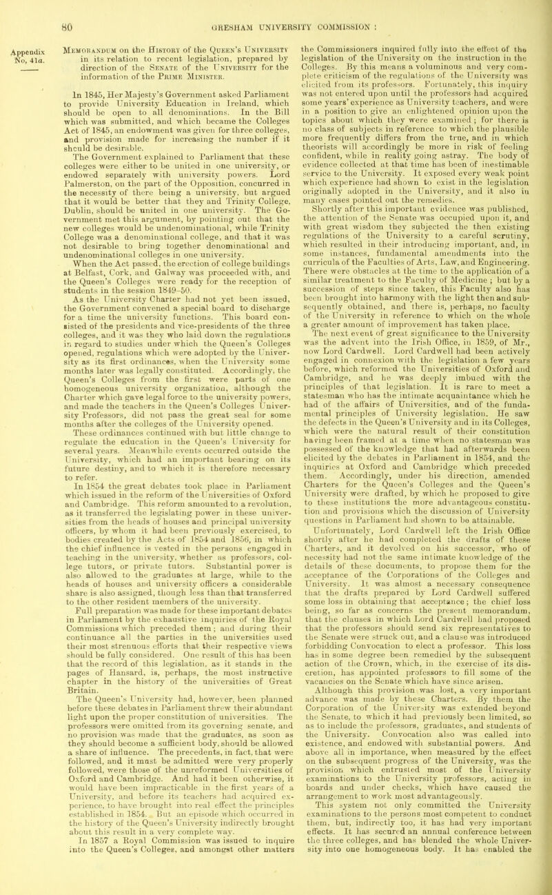 Appendix Memorandum on the History of the Queen's University No, 41a. in its relation to recent legislation, prepared by direction of the Senate of the University for the information of the Prime Minister. In 1845, Her Majesty's Government asked Parliament to pi-ovide University Education in Ireland, which should be open to all denominations. In the Bill ■which was submitted, and which became the Colleges Act of 1845, an endowment was given for three colleges, and provision made for increasing the number if it shculd be desirable. The Government explained to Parliament that these colleges were either to be united in one university, or endowed separately with university powers. Lord Palmerston, on the part of the Opposition, concurred in the necessity of there beiug a university, but argued that it would be better that they and Trinity College, Dublin, should be united in one university. The Go- vernment met this argument, by pointing out that the new colleges would be undenominational, while Trinity College was a denominational college, and that it was not desirable to bring together denominational and undenominational colleges in one university. When the Act passed, the erection of college buildings at Belfast, Cork, and Galway was proceeded with, and the Queen's Colleges were ready for the reception of students in the session 1849-50. As the University Charter had not yet been issued, the Government convened a special board to discharge for a time the university functions. This board con- sisted of the presidents and vice-presidents of the three colleges, and it was they who laid down the regulations in regard to studies under which the Queen's Colleges opened, regulations whic h were adopted by the Univer- sity as its first ordinances, when the University some months later was legally constituted. Accordingly, the Queen's Colleges from the first were parts of one homogeneous university organization, although the Charter which gave legal force to the university powers, and made the teachers in the Queen's Colleges Univer- sity Professors, did not pass the great seal for some months after the colleges of the University opened. These ordinances continued with but little change to regulate the education in the Queen's University for several years. Meanwhile events occurred outside the University, which had an important bearing on its future destiny, and to which it is therefore necessary to refer. In 1854 the great debates took place in Parliament which issued in the reform of the Universities of Oxford and Cambridge. This reform amounted to a revolution, as it transferred the legislating power in these univer- sities from the heads of houses and principal university officers, by whom it had been previously exercised, to bodies created by the Acts of 1854 and 1856, in which the chief influence is vested in the persons engaged in teaching in the university, whether as professors, col- lege tutors, or private tutors. Substantial power is also allowed to the graduates at large, while to the heads of houses and university officers a considerable share is also assigned, though less than that transferred to the other resident members of the university. Full preparation was made for these important debates in Parliament by the exhaustive inquiries of the Royal Commissions which preceded them; and during their continuance all the parties in the universities used their most strenuous efforts that their respective views should be fully considered. One result of this has been that the record of this legislation, as it stands in the pages of Hansard, is, perhaps, the most instructive chapter in the history of the universities of Great Britain. The Queen's University had, however, been planned before these debates in Parliament threw their abundant light upon the proper constitution of universities. The professors were omitted from its governing senate, and no provision was made that the graduates, as soon as they should become a sufficient body, should be allowed a share of influence. The precedents, in fact, that were followed, and it mast be admitted were very properly followed, were those of the unreformed Universities of Oxford and Cambridge. And had it been otherwise, it would have been impracticable in the first years of a University, and before its teachers had acquired ex- perience, to have brought into real effect the principles established in 1854. But an episode which occurred in the history of the Queen's University indirectly brought about this result in a very complete way. In 1857 a Royal Commission was issued to inquire into the Queen's Colleges, and amongst other matters the Commissioners inquired fully into the effect of the legislation of the University on the instruction in the Colleges. By this means a voluminous and very com- plete criticism of the regulations of the University was elicited from its professors. Fortunately, this inquiry was not entered upon until the professors had acquired some years'experience as University teachers, and were in a position to give an enlightened opinion upon the topics about which they were examined ; for there is no class of subjects in reference to which the plausible more frequently differs from the true, and in which theorists will accordingly be more in risk of feeling confident, while in reality going astray. The body of evidence collected at that time has been of inestimable service to the University. It exposed every weak point which experience had shown to exist in the legislation originally adopted in the University, and it also in many cases pointed out the remedies. Shortly after this important evidence was published, the attention of the Senate was occupied upon it, and with great wisdom they subjected the then existing regulations of the University to a careful scrutiny, which resulted in their introducing important, and, in some instances, fundamental amendments into the curricula of the Faculties of Arts, Law, and Engineering. There were obstacles at the time to the application of a similar treatment to the Faculty of Medicine ; but by a succession of steps since taken, this Faculty also has been brought into harmony with the light then and sub- sequently obtained, and there is, perhaps, no faculty of the University in reference to which on the whole a greater amount of improvement has taken place. The next event of great significance to the University was the advent into the Irish Office, in 1859, of Mr., now Lord Cardwell. Lord Cardwell had been actively engaged in connexion with the legislation a few years before, which reformed the Universities of Oxford and Cambridge, and he was deeply imbued with the principles of that legislation. It is rare to meet a statesman who has the intimate acquaintance which he had of the affairs of Universities, and of the funda- mental principles of University legislation. He saw the defects in the Queen's University and in its Colleges, which were the natural result of their constitution having been framed at a time when no statesman was possessed of the knowledge that had afterwards been elicited by the debates in Parliament in 1854, and the inquiries at Oxford and Cambridge which preceded them. Accordingly, under his direction, amended Charters for the Queen's Colleges and the Queen's University were drafted, by which he proposed to give to these institutions the more advantageous constitu- tion and provisions which the discussion of University questions in Parliament had shown to bo attainable. Unfortunately, Lord Cardwell left the Irish Office shortly after he had completed the drafts of these Charters, and it devolved on his successor, who of necessity had not the same intimate knowledge of the details of these documents, to propose them for the acceptance of the Corporations of the Colleges and University. It was almost a necessary consequence that the drafts prepared by Lord Cardwell suffered some loss in obtaining that acceptance; the chief loss being, so far as concerns the present memorandum, that the clauses in which Lord Cardwell had proposed that the professors should send six representatives to the Senate were struck out, and a clause was introduced forbidding Convocation to elect a professor. This loss has in some degree been remedied by the subsequent action of the Crown, which, in the exercise of its dis- cretion, has appointed professors to fill some of the vacancies on the Senate which have since arisen. Although this provision was lost, a very important advance was made by these Charters. By them the Corporation of the University was extended beyond the Senate, to which it had previously been limited, so as to include the professors, graduates, and students of the University. Convocation also was called into existence, and endowed with substantial powers. And above all in importance, when measured by the effect on the subsequent progress of the University, was the provision which entrusted most of the University examinations to the University professors, acting in boards and under checks, which have caused the arrangement to work most advantageously. This system not only committed the University examinations to the persons most competent to conduct them, but, indirectly too, it has had very important effects. It has secured an annual conference between the three colleges, and has blended the whole Univer- sity into one homogeneous body. It has enabled the