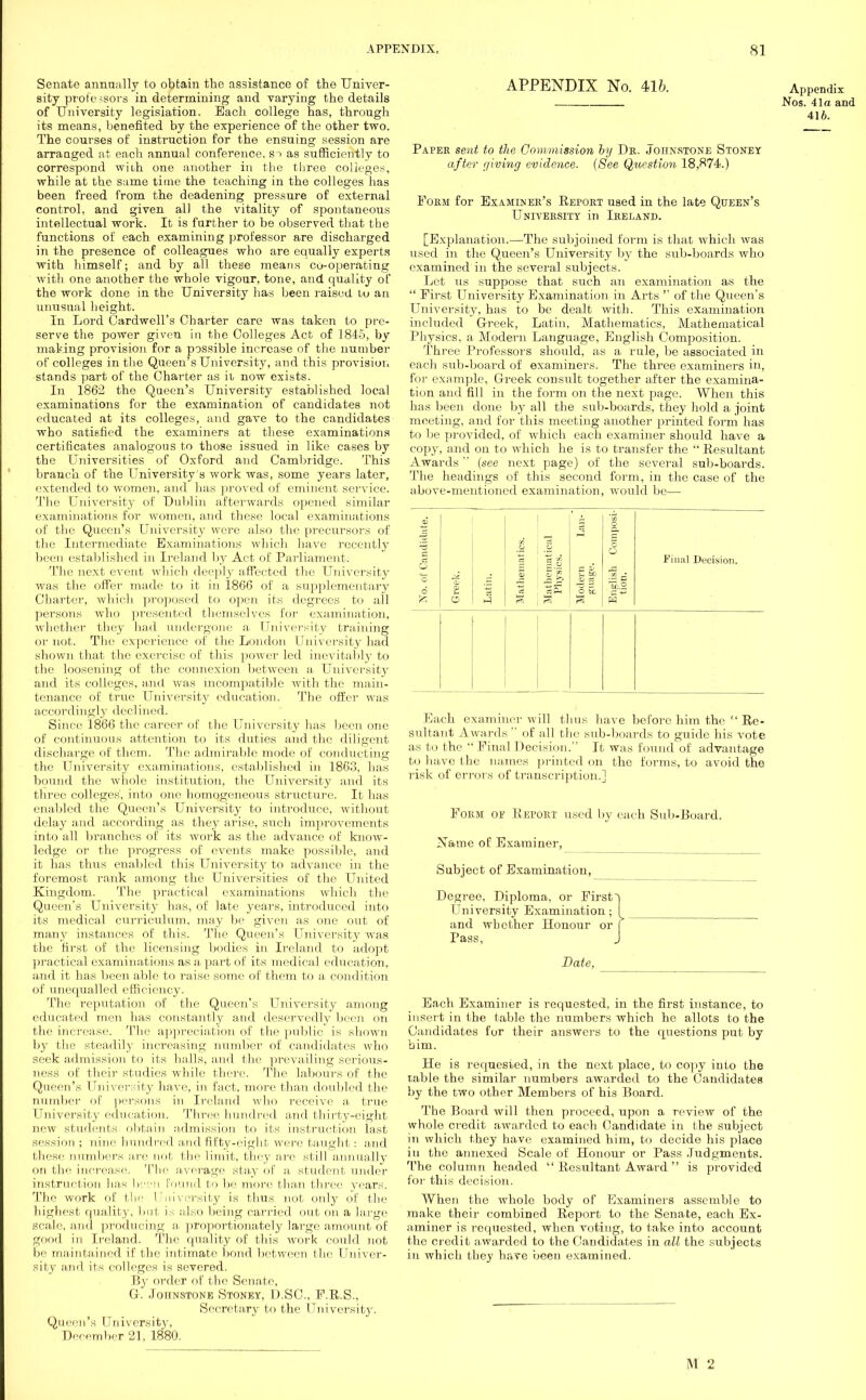Senate annually to obtain the assistance of the Univer- sity professors in determining and varying the details of University legislation. Each college has, through its means, benefited by the experience of the other two. The courses of instruction for the ensuing session are arranged at each annual conference, si as sufficiently to correspond with one another in the three colleges, while at the same time the teaching in the colleges has been freed from the deadening pressure of external control, and given al) the vitality of spontaneous intellectual work. It is further to be observed that the functions of each examining professor are discharged in the presence of colleagues who are equally experts with himself; and by all these means co-operating with one another the whole vigour, tone, and quality of the work done in the University has been raised to an unusual height. In Lord Cardwell's Charter care was taken to pre- serve the power given in the Colleges Act of 1845, by making provision for a possible increase of the number of colleges in the Queen's University, and this provision stands part of the Charter as it now exists. In 1862 the Queen's University established local examinations for the examination of candidates not educated at its colleges, and gave to the candidates who satisfied the examiners at these examinations certificates analogous to those issued in like cases by the Universities of Oxford and Cambridge. This branch of the University's work was, some years later, extended to women, and has proved of eminent service. The University of Dublin afterwards opened similar examinations for women, and these local examinations of the Queen's University were also the precursors of the Intermediate Examinations which have recently been established in Ireland by Act of Parliament. The next event which deeply affected the University was the offer made to it in 1866 of a supplementary Charter, which proposed to open its degrees to all persons who presented themselves for examination, whether they had undergone a University training oi' not. The experience of the London University had shown that the exercise of this power led inevitably to the loosening of the connexion between a University and its colleges, and was incompatible with the main- tenance of true University education. The offer was accordingly declined. Since 1866 the career of the University has been one of continuous attention to its duties and the diligent discharge of them. The admirable mode of conducting the University examinations, established in 1863, has bound the whole institution, the University and its three colleges', into one homogeneous structure. It has enabled the Queen's University to introduce, without delay and according as they arise, such improvements into all branches of its work as the advance of know- ledge or the progress of events make possible, and it has thus enabled this University to advance in the foremost rank among the Universities of the United Kingdom. The practical examinations which the Queen's University has, of late years, introduced into its medical curriculum, may be given as one out of many instances of this. The Queen's University was the first of the licensing bodies in Ireland to adopt practical examinations as a part of its medical education, and it has been able to raise some of them to a condition of unequalled efficiency. The reputation of the Queen's University among educated men has constantly and deservedly been on the increase. The appreciation of the public is shown by the steadily increasing number of candidates who seek admission to its halls, and the prevailing serious- ness of their studies while there. The labours of the Queen's University have, in fact, more than doubled the number of persons in Ireland who receive a true University education. Three hundred and thirty-eight new students obtain admission to its instruction last session ; nine hundred and fifty-eight were taught: and these numbers air nut the limit, they are still annually on the increase. The a verage stay of a. student under instruction has been found to be more than three years. The work of the University is thus not only of the highest quality, lint is also being carried out on a large scale, and producing a proportionately large amount of good in Ireland. The quality of this work could not be maintained if the intimate bond between the Univer- sity and its colleges is severed. By order of the Senate, G. Johnstone Stoney, DSC, P.U.S., Secretary to the University. Queen's University, December 21, 1880. APPENDIX No. 416. Appendix Nos. 41a and 416. Paper sent to the Commission by Dr. Johnstone Stoney after giving evidence. (See Question 18,874.) Form for Examiner's Report used in the late Queen's University in Ireland. [Explanation.—The subjoined form is that which was used in the Queen's University by the sub-boards who examined in the several subjects. Let us suppose that such an examination as the  First University Examination in Arts  of the Queen's University, has to be dealt with. This examination included Greek, Latin, Mathematics, Mathematical Physics, a Modern Language, English Composition. Three Professors should, as a rule, be associated in each sub-board of examiners. The three examiners in, for example, Greek consult together after the examina- tion and fill in the form on the next page. When this has been done by all the sub-boards, they hold a joint meeting, and for this meeting another printed form has to be provided, of which each examiner should have a copy, and on to which he is to transfer the  Resultant Awards (see next page) of the several sub-boards. The headings of this second form, in the case of the above-mentioned examination, would be— 5 A ■isoduic 'o 6 Greek. Latin. [ Mathematk Mathematk Physics. Modern guage. English C. tion. Final Decision. Each examiner will thus have before him the  Re- sultant Awards  of all the sub-boards to guide his vote as to the  Final Decision. It was found of advantage to have the names printed on the forms, to avoid the risk of errors of transcription.] Form of Report used by each Sub-Board. Name of Examiner, Subject of Examination, Degree, Diploma, or First University Examination; and whether Honour or Pass, Date, Each Examiner is requested, in the first instance, to insert in the table the numbers which he allots to the Candidates for their answers to the questions put by bim. He is requested, in the next place, to copy into the table the similar numbers awarded to the Candidates by the two other Members of his Board. The Board will then proceed, upon a review of the whole credit awarded to each Candidate in the subject in which they have examined him, to decide his place iu the annexed Scale of Honour or Pass Judgments. The column headed  Resultant Award  is provided for this decision. When the whole body of Examiners assemble to make their combined Report to the Senate, each Ex- aminer is requested, when voting, to take into account the credit awarded to the Candidates in all the subjects iu which they have been examined.