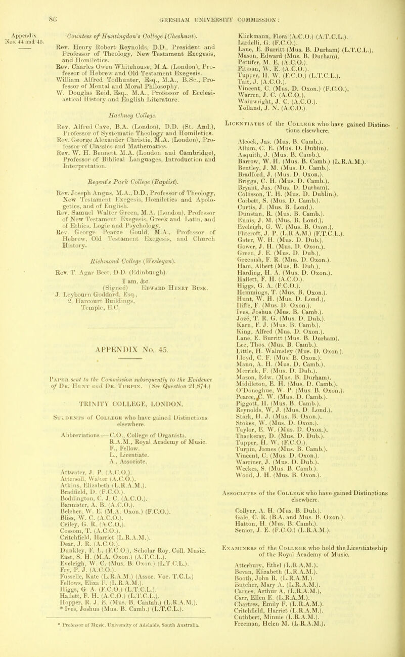 Coimtess of Huntingdon's College (Cheshunt). Rev. Henry Robert Reynolds, D.D., President and Professor of Theology, Mew Testament Exegesis, and Homiletics. Rev. Charles Owen Whitehou.se, M.A. (London), Pro- fessor of Hebrew and Old Testament Exegesis. William Alfred Todhunter, Esq., M.A., B.Sc., Pro- fessor of Mental and Moral Philosophy. W. Douglas Reid, Esq., M.A., Professor of Ecclesi- astical History and English Literature. Haclcney College. Rev. Alfred Cave, B.A. (London), D.D. (St. And.), Professor of Systematic Theology and Homiletics. Rev. George Alexander Christie, M.A. (London), Pro- fessor of Classics and Mathematics. Rev. W. H. Bennett, M.A. (London and Cambridge), Professor of Biblical Languages, Introduction and Interpretation. Regent's Parle College {Baptist). Rev. Joseph Angus. M.A.. D.D., Professor of Theology, New Testament Exegesis, Homiletics and Apolo- getics, and of English. Rev. Samuel Walter Green, M.A. (London), Professor of New Testament Exegesis. Greek and Latin, and of Ethics, Logic and Psychology. Rev. George Pearce Gould. M.A.. Professor of Hebrew. Old Testament Exegesis. ;md Church History. Richmond College (Wesleyan). Rev. T. Agar Beet, D.D. (Edinburgh). I am. &c. (Signed) Edward Hknky Busk. J. Lcybourn Goddard. Esq., '2, Harcourt Buildings. Temple, B.('. APPENDIX No. 4.,. PAPER sent to the Commission subsequently to the Evidence of Dk. If i nt mid Dr. Turpin. (See Question ■_'1.S74.) TRINITY COLLEGE. LONDON. Stldents of College who have gained Distinctions elsewhere. Abbreviations :—CO., College of Organist3. R.A.M., Roval Academy of Music. F., Fellow.  L., Licentiate. A., Associate. Attwater, .1. P. (A.CO.). Attersoll, Walter (A.CO.). Atkins, Elizabeth (L.R.A.M.). Bradfield, D. (F.C.O.). Boddington, C. J. C. (A.C.O.). Bannister, A. B. (A.C.O.). Belcher, W. E. (M.A. Oxon.) (F.C.O.). Bliss, W. 0. (A.0.0.1. Ceiley, G. R. (A.CO.). Cossom, T. (A.C.O.). Critchfield, Harriet (L.R.A.M.). Dear, J. R. (A.C.O.). Dunkley, F. L. (F.C.O.), Scholar Roy. Coll. Music. Fast, S.*H. (M.A. Oxon.) (A.T.C.L.). Eveleigh, W. C. (Mus. B. Oxon.) (L.T.C.L.). Fry, P. J. (A.C.O.). Fusselle, Kate (L.R.A.M.) (Assoc. Voc. T.C.L.) Fellows, Eliza F. (L.R.A.M.). Higgs, G A. (F.C.O.) (L.T.C.L.). Hallett, F. H. (A.C.O.) (L.T.C.L.). Hopper, R. J. £. (Mus. B. Cantab.) (L.R.A.M.). * Ives, Joshua (Mus. B. Camb.) (L.T.C.L.). * Professor of Music, University of Adelaide, South Australia, Klickmann, Flora (A.C.O.) (A.T.C.L.). Lardelli, G. (F.C.O.). Lane, E. Burritt (Mus. B. Durham) (L.T.C.L.). Mason, Edward (Mus. B. Durham). Pettifer, M. E. (A.C.O.). Pitman, W. E. (A.C.O.). Tupper, H. W. (F.C.O.) (L.T.C.L.). Tait, J. (A.C.O.). Vincent, C. (Mus. D. Oxon.) (F.C.O.). Warren, J. C. (A.C.O.). Wainwright, J. C. (A.C.O.). Yollaml, J. N. (A.C.O.). Licentiates of the College who have gained Distinc- tions elsewhere. Alcock, Jas. (Mus. B. Camb.). Allum. C. E. (Mus. D. Dublin). Asquith, J. (Mus. B. Camb.). Barrow, W. H. (Mus. B. Camb.) (L.R.A.M.). Bentley, J. M. (Mus. D. Camb.). Bradford, J. (Mus. D. Oxon.). Briggs, C. H. (Mus. D. Camb.). Bryant, Jas. (Mus. D. Durham). Collisson, T. H. (Mus. D. Dublin.). Corbett, S. (Mus. D. Camb.). Curtis, J. (Mus. B. Lond.). Dunstan, R. (Mus. B. Camb.). Ennis, J. M. (Mus. B. Lond.). Eveleigh, G. W. (VI us. B. Oxon.). FlitiToft, J. P. (L.R.A.M.) (F.T.C.L.). Gater, W. H. (Mus. D. Dub.). Gower, J. H. (Mus. 1). Oxon.). Green, J. E. (Mus. 1). Dub.). Greenish, F. R. (Mus. D. Oxon.). I [am, Albert (Mus. B. Dub.). Harding, H. A. (Mus. D. Oxon.). Hallett, F. H. (A.C.O.). Higgs, G. A. (F.C.O.). I It turnings, T. (Mus. B. Oxon.). Hunt, W. H. (Mus. 1). Lond.). [liffe, F. (Mus. D. Oxon.). Ives, Joshua (Mus. B. Camb.). Joze, T. R. G. (Mus. D. Dub.). Karn, F. J. (Mus. B. Camb.). King, Alfred (Mus. D. Oxon.). Lane, E. Burritt (Mus. B. Durham). Lee, Thos. (Mus. B. Camb.). Little, H. Walmsley (Mus. D. Oxon.). Lloyd, C. F. (Mus. B. Oxon.). Mann, A. H. (Mus. D. Camb.). Merrick. F. (Mus. D. Dub.). Mason, Edw. (Mus. B. Durham). Middlcton, E. H. (Mus. D. Camb.). O'Donoghue, W. P. (Mus. B. Oxon.). Pearce,JC. W. (Mus. D. Camb.). Piggott, H. (Mus. B. Camb.). Reynolds, W, J. (Mus. D. Lond.). Stark, H. J. (Mus. B. Oxon.). Stokes, W. (Mus. D. Oxon.). Taylor, E. W. (Mus. D. Oxon.). Thackeray, D. (Mus. D. Dub.). Tupper, H. W. (F.C.O.). Turpin, James (Mus. B. Camb.). Vincent, C. (Mus. D. Oxon.). Warriner, J. (Mus. D. Dub.). Weekes, S. (Mus. B. Camb.). Wood, J. H. (Mus. B. Oxon.). Associates of the College who have gained Distinctions elsewhere. Collver. A. H. (Mus. B. Dub.). Gale, C. R. (B.A. and Mus. B. Oxon.). Hatton, H. (Mus. B. Camb.). ■Senior, J. E. (F.C.O.) (L.R.A.M.). Examiners of the College who hold the Licentiateship of the Royal Academy of Music. Atterbury, Ethel (L.R.A.M.). Bevan, Elizabeth (L.R.A.M.). Booth, John R. (L.R.A.M.). Butcher, Mary A. (L.R.A.M.). Carnes, Arthur A. (L.R.A.M.). Carr. Ellen E. (L.R.A.M.). Chartres, Emily F. (L.R.A.M.). Critchfield, Harriet (L.R.A.M.). Cuthbert, Minnie (L.R.A.M.). Freeman, Helen M. (L.R.A.M.).