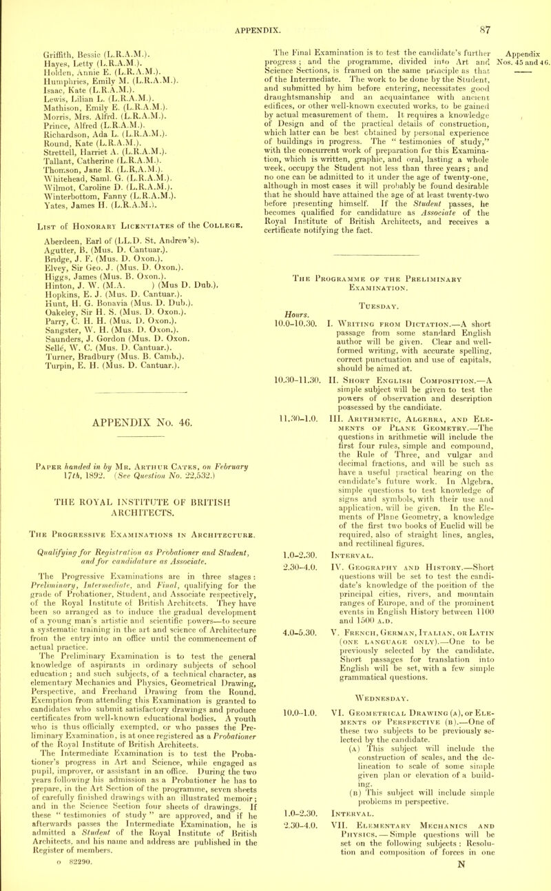 Griffith, Bessie (L.R.A.M.). Hayes, Letty (L.R.A.M). Holden, Annie E. (L.R.A.M.). Humphries, Emily M. (L.R.A.M.). Isaac, Kate (L.R.A.M.). Lewis, Lilian L. (L.R.A.M.). Mathison, Emily E. (L.R.A.M.). Morris, Mrs. Alfrd. (L.R.A.M.). Prince, Alfred (L.R.A.M.). Richardson, Ada L. (L.R.A.M.). Round, Kate (L.R.A.M.). Strettell, Harriet A. (L.R.A.M.). Tallant, Catherine (L.R.A.M.). Thomson, Jane R. (L.R,A.M.). Whitehead, Saml. G. (L.R.A.M.). Wilmot, Caroline D. (L.R.A.M.). Winterbottom, Fanny (L.R.A.M.). Yates, James H. (L.R.A.M.). List of Honorary Licentiates of the College. Aberdeen, Earl of (LL.D. St. Andrew's). Agutter, B. (Mus. D. Cantuar.). Bridge, J. F. (Mus. D. Oxon.). Elvey, Sir Geo. J. (Mus. D. Oxon.). Higgs, James (Mus. B. Oxon.). Hinton, J. W. (M.A. ) (Mus D. Dub.), Hopkins, E. J. (Mus. D. Cantuar.). Hunt, H. G. Bonavia (Mus. D. Dub.). Oakeley, Sir H. S. (Mus. D. Oxon.). Parry, C. H. H. (Mus. D. Oxon.). Sangster, W. H. (Mus. D. Oxon.). Saunders, J. Gordon (Mus. D. Oxon. Seiy, W. C. (Mus. D. Cantuar.). Turner, Bradbury (Mus. B. Camb.). Turpin, E. H. (Mus. D. Cantuar.). APPENDIX No. 46. Paper handed in by Mr. Arthur Cates, on February nth, 1892. (See Question No. 22,532.) THE ROYAL INSTITUTE OF BRITISH ARCHITECTS. The Progressive Examinations in Architecture. Qualifying for Registration as Probationer and Student, and for candidature as Associate. The Progressive Examinations are in three stages: Preliminary, Intermediate, and Final, qualifying for the grade of Probationer, Student, and Associate respectively, of the Royal Institute of British Architects. They have heen so arranged as to induce the gradual development of a young man's artistic and scientific powers—to secure a systematic training in the art and science of Architecture from the entry into an office until the commencement of actual practice. The Preliminary Examination is to test the general knowledge of aspirants in ordinary subjects of school education ; and such subjects, of a technical character, as elementary Mechanics and Physics, Geometrical Drawing, Perspective, and Freehand Drawing from the Round. Exemption from attending this Examination is granted to candidates who submit satisfactory drawings and produce certificates from well-known educational bodies. A youth who is thus officially exempted, or who passes the Pre- liminary Examination, is at once registered as a Probationer of the Royal Institute of British Architects. The Intermediate Examination is to test the Proba- tioner's progress in Art and Science, while engaged as pupil, improver, or assistant in an office. During the two years following his admission as a Probationer he has to prepare, in the Art Section of the programme, seven sheets of carefully finished drawings with an illustrated memoir; and in the Science Section four sheets of drawings. If these  testimonies of study  are approved, and if he afterwards passes the Intermediate Examination, he is admitted a Student of the Royal Institute of British Architects, and his name and address are published in the Register of members. o 82290. The Final Examination is to test the candidate's further Appendix progress; and the programme, divided into Art and Nos. 45 and 4 G. Science Sections, is framed on the same principle as that of the Intermediate. The work to be done by the Student, and submitted by him before entering, necessitates good draughtsmanship and an acquaintance with ancient edifices, or other well-known executed works, to be gained by actual measurement of them. It requires a knowledge of Design and of the practical details of construction, which latter can be best obtained by personal experience of buildings in progress. The  testimonies of study, with the concurrent work of preparation for this Examina- tion, which is written, graphic, and oral, lasting a whole week, occupy the Student not less than three years ; and no one can be admitted to it under the age of twenty-one, although in most cases it will probably be found desirable that he should have attained the age of at least twenty-two before presenting himself. If the Student passes, he becomes qualified for candidature as Associate of the Royal Institute of British Architects, and receives a certificate notifying the fact. The Programme of the Preliminary Examination. Tuesday. Hours. 10.0-10.30. I. Wbiting from Dictation.—A short passage from some standard English author will be given. Clear and well- formed writing, with accurate spelling, correct punctuation and use of capitals, should be aimed at. 10.30-11.30. II. Short English Composition.—A simple subject will be given to test the powers of observation and description possessed by the candidate. 11.30-1.0. III. Arithmetic, Algebra, and Ele- ments of Plane Geometry.—The questions in arithmetic will include the first four rule3, simple and compound, the Rule of Three, and vulgar and decimal fractions, and will be such as have a useful practical bearing on the candidate's future work. In Algebra, simple questions to test knowledge of signs and symbols, with their use and application, will be given. In the Ele- ments of Plane Geometry, a knowledge of the first two books of Euclid will be required, also of straight lines, angles, and rectilineal figures. 1.0-2.30. Interval. 2.30-4.0. IV. Geography and History.—Short questions will be set to test the candi- date's knowledge of the position of the principal cities, rivers, and mountain ranges of Europe, and of the prominent events in English History between 1100 and 1500 a.d. 4.0-5.30. V. French, German, Italian, or Latin (one language only).—One to be previously selected by the candidate. Short passages for translation into English will be set, with a few simple grammatical questions. Wednesday. VI. Geometrical Drawing (a), or Ele- ments of Perspective (b).—One of these two subjects to be previously se- lected by the candidate. (a) This subject will include the construction of scales, and the de- lineation to scale of some simple given plan or elevation of a build- ing. (b) This subject will include simple problems in perspective. Interval. VII. Elementary Mechanics and Physics. — Simple questions will be set on the following subjects : Resolu- tion and composition of forces in one N 10.0-1.0. 1.0-2.30. 2.30-4.0.