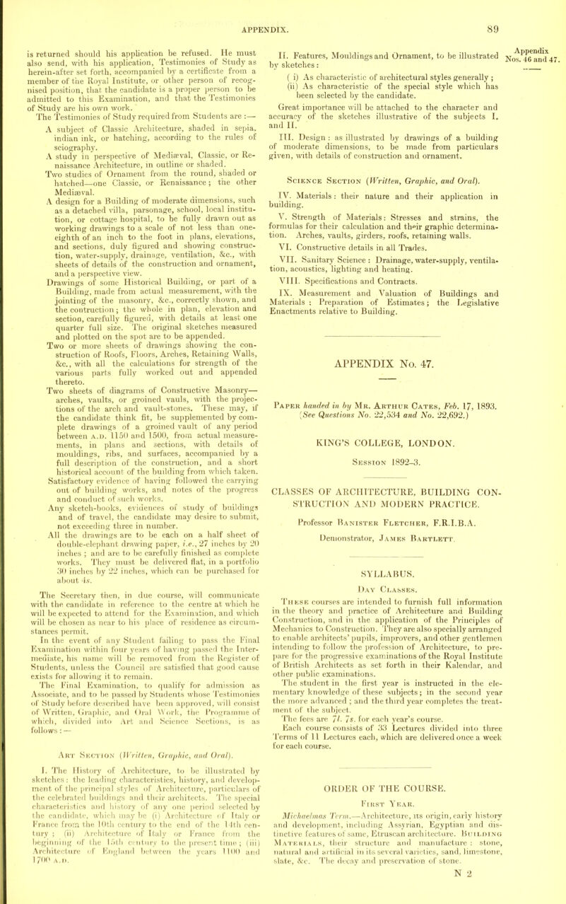 is returned should his application be refused. He must also send, with his application, Testimonies of Study as herein-after set forth, accompanied by a certificate from a member of the Royal Institute, or other person of recog- nised position, that the candidate is a proper person to be admitted to this Examination, and that the Testimonies of Study are his own work. The Testimonies of Study required from Students are :— A subject of Classic Architecture, shaded in sepia, indian ink, or hatching, according to the rules of sciography. A study in perspective of Mediaeval, Classic, or Re- naissance Architecture, in outline or shaded. Two studies of Ornament from the round, shaded or hatched—one Classic, or Renaissance ; the other Mediaaval. A design for a Building of moderate dimensions, such as a detached villa, parsonage, school, local institu- tion, or cottage hospital, to be fully drawn out as working drawings to a scale of not less than one- eighth of an inch to the foot in plans, elevations, and sections, duly figured and showing construc- tion, water-supply, drainage, ventilation, &c, with sheets of details of the construction and ornament, and a perspective view. Drawings of some Historical Building, or part of a Building, made from actual measurement, with the jointing of the masonry, &c, correctly shown, and the contruction; the whole in plan, elevation and section, carefully figured, with details at least one quarter full size. The original sketches measured and plotted on the spot are to be appended. Two or more sheets of drawings showing the con- struction of Roofs, Floors, Arches, Retaining Walls, &c, with all the calculations for strength of the various parts fully worked out and appended thereto. Two sheets of diagrams of Constructive Masonry— arches, vaults, or groined vauls, with the projec- tions of the arch and vault-stones. These may, if the candidate think fit, be supplemented by com- plete drawings of a groined vault of any period between a.d. 1150 and 1500, from actual measure- ments, in plans and sections, with details of mouldings, ribs, and surfaces, accompanied by a full description of the construction, and a short historical account of the budding from which taken. Satisfactory evidence of having followed the carrying out of building works, and notes of the progress and conduct of such works. Any sketch-books, evidences of study of buildings and of travel, the candidate may desire to submit, not exceeding three in number. All the drawings are to be each on a half sheet of double-elephant drawing paper, i.e.,27 inches by 20 inches ; and are to be carefully finished as complete works. They must be delivered Hat, in a portfolio 30 inches by 22 inches, which can be purchased for about 4s. The Secretary then, in due course, will communicate, with the candidate in reference to the centre at which he will be expected to attend for the Examination, and which will be chosen as near to his place of residence as circum- stances permit. In the event of any Student failing to pass the Final Examination within four years of having passed the Inter- mediate, his name will be removed from the Register of Students, unless the Council are satisfied that good cause exists for allowing it to remain. The Final Examination, to qualify for admission as Associate, and to be passed by Students whose Testimonies of Study before described have been approved, will consist of Written, Graphic, and Oral Work, the Programme of which, divided into Art and Science Sections, is as follows : — Art SECTION (Written, Graphic, and Oral). I. The History of Architecture, to be illustrated by sketches: the leading characteristics, history, and develop- ment of the principal styles of Architecture, particulars of the celebrated buildings and their architects. The special characteristics and history of any one period selected by the candidate, which may be (i) Architecture of Italy or France from the 10th century to the end of the 14th cen- tury ; (ii) Architecture of Italy or France from the beginning of I he 15th century to the present time ; (iii) Architecture of England between the years 1100 and 1700 a.d. If. Features, Mouldings and Ornament, to be illustrated by sketches: ( i) As characteristic of architectural styles generally ; (ii) As characteristic of the special style which has been selected by the candidate. Great importance will be attached to the character and accuracy of the sketches illustrative of the subjects I. and II. III. Design : as illustrated by drawings of a building of moderate dimensions, to be made from particulars given, with details of construction and ornament. Science Section (Written, Graphic, and Oral). IV. Materials: their nature and their application in building. V. Strength of Materials: Stresses and strains, the formulas for their calculation and th^ir graphic determina- tion. Arches, vaults, girders, roofs, retaining walls. VI. Constructive details in all Trades. VII. Sanitary Science : Drainage, water-supply, ventila- tion, acoustics, lighting and heating. VIII. Specifications and Contracts. IX. Measurement and Valuation of Buildings and Materials : Preparation of Estimates; the Legislative Enactments relative to Building. Appendix Nos. 46 and 47. APPENDIX No. 47. Paper handed in by Mr. Arthur Cates, Feb. 17, 1893. (See Questions No. 22,534 and No. 22,692.) KING'S COLLEGE, LONDON. Session 1892-3. CLASSES OF ARCHITECTURE, BUILDING CON- STRUCTION AND MODERN PRACTICE. Professor Banister Fletcher, F.R.I.B.A. Demonstrator, James Bartlett. SYLLABUS. Day Classes. Thkse courses are intended to furnish full information in the theory and practice of Architecture and Building Construction, and in the application of the Principles of Mechanics to Construction. They are also specially arranged to enable architects' pupils, improvers, and other gentlemen intending to follow the profession of Architecture, to pre- pare for the progressive examinations of the Royal Institute of British Architects as set forth in their Kalendar, and other public examinations. The student in the first year is instructed in the ele- mentary knowledge of these subjects; in the second year the more advanced ; and the third year completes the treat- ment of the subject. The lees are 77. 7*. for each year's course. Each course consists of 33 Lectures divided into three Terms of 11 Lectures each, which are delivered once a week for each course. ORDER OF THE COURSE. First Year. Michaelmas Term.—Architecture, its origin, early history and development, including Assyrian, Egyptian and dis- tinctive features of same, Etruscan architecture. Building Materials, their structure and manufacture: stone, natural and artificial in its several varieties, sand, limestone, slate, &c. The decay and preservation of stone.