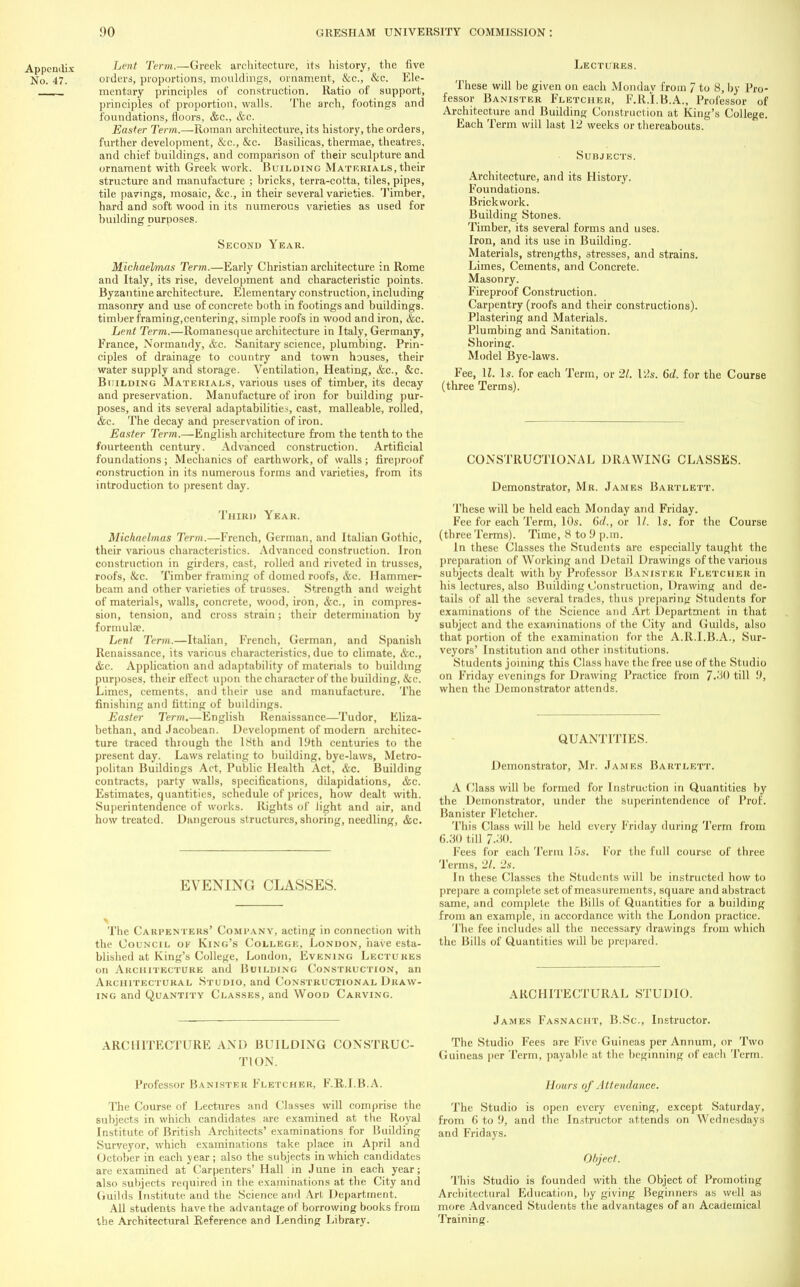 Lent Term.—Greek architecture, its history, the five orders, proportions, mouldings, ornament, &c, &c. Ele- mentary principles of construction. Ratio of support, principles of proportion, walls. The arch, footings and foundations, floors, &c, &c. Easter Term.—Roman architecture, its history, the orders, further development, &c, &c. Basilicas, thermae, theatres, and chief buildings, and comparison of their sculpture and ornament with Greek work. Building Materials, their structure and manufacture ; bricks, terra-cotta, tiles, pipes, tile pavings, mosaic, &c, in their several varieties. Timber, hard and soft wood in its numerous varieties as used for building purposes. Second Year. Michaelmas Term.—Early Christian architecture in Rome and Italy, its rise, development and characteristic points. Byzantine architecture. Elementary construction, including masonry and use of concrete both in footings and buildings, timber framing,centering, simple roofs in wood and iron, &c. Lent Term.—Romanesque architecture in Italy, Germany, France, Normandy, &c. Sanitary science, plumbing. Prin- ciples of drainage to country and town houses, their water supply and storage. Ventilation, Heating, &c, &c. Building Materials, various uses of timber, its decay and preservation. Manufacture of iron for building pur- poses, and its several adaptabilities, cast, malleable, rolled, &c. The decay and preservation of iron. Easter Term.—English architecture from the tenth to the fourteenth century. Advanced construction. Artificial foundations; Mechanics of earthwork, of walls; fireproof construction in its numerous forms and varieties, from its introduction to present day. Third Year. Michaelmas Term.—French, German, and Italian Gothic, their various characteristics. Advanced construction. Iron construction in girders, cast, rolled and riveted in trusses, roofs, &c. Timber framing of domed roofs, &c. Hammer- beam and other varieties of trusses. Strength and weight of materials, walls, concrete, wood, iron, &c, in compres- sion, tension, and cross strain; their determination by formulae. Lent Term.—Italian, French, German, and Spanish Renaissance, its various characteristics, due to climate, &c, &c. Application and adaptability of materials to building purposes, their effect upon the character of the building, &c. Limes, cements, and their use and manufacture. The finishing and fitting of buildings. Easter Term.—English Renaissance—Tudor, Eliza- bethan, and Jacobean. Development of modern architec- ture traced through the 18th and 19th centuries to the present day. Laws relating to building, bye-laws, Metro- politan Buildings Act, Public Health Act, &c. Building contracts, party walls, specifications, dilapidations, &c. Estimates, quantities, schedule of prices, how dealt with. Superintendence of works. Rights of light and air, and how treated. Dangerous structures, shoring, needling, &c. EVENING CLASSES. The Carpenters' Company, acting in connection with the Council ok King's College, London, have esta- blished at King's College, London, Evening Lectures on Architecture and Building Construction, an Architectural Studio, and Constructional Draw- ing and Quantity Classes, and Wood Carving. ARCHITECTURK AND BUILDING CONSTRUC- TION. Professor Banister Fletcher, F.R.I.B.A. The Course of Lectures and Classes will comprise the subjects in which candidates are examined at the Royal Institute of British Architects' examinations for Building Surveyor, which examinations take place in April and October in each year; also the subjects in which candidates are examined at Carpenters' Hall in June in each year; also subjects required in the examinations at the City and Guilds Institute and the Science and Art Department. All students have the advantage of borrowing books from the Architectural Reference and Lending Library. Lectures. These will be given on each Monday from 7 to 8, by Pro- fessor Banister Fletcher, F.R.I.B.A., Professor of Architecture and Building Construction at King's College. Each Term will last 12 weeks or thereabouts. Subjects. Architecture, and its History. Foundations. Brickwork. Building Stones. Timber, its several forms and uses. Iron, and its use in Building. Materials, strengths, stresses, and strains. Limes, Cements, and Concrete. Masonry. Fireproof Construction. Carpentry (roofs and their constructions). Plastering and Materials. Plumbing and Sanitation. Shoring. Model Bye-laws. Fee, U. 1*. for each Term, or 21. 12s. 6d. for the Course (three Terms). CONSTRUCTIONAL DRAWING CLASSES. Demonstrator, Mr. James Bartlett. These will be held each Monday and Friday. Fee for each Term, 10s. 6c?., or 1/. Is. for the Course (three Terms). Time, 8 to 9 p.m. In these Classes the Students are especially taught the preparation of Working and Detail Drawings of the various subjects dealt with by Professor Banister Fletcher in his lectures, also Building Construction, Drawing and de- tails of all the several trades, thus preparing Students for examinations of the Science and Art Department in that subject and the examinations of the City and Guilds, also that portion of the examination for the A.R.I.B.A., Sur- veyors' Institution and other institutions. Students joining this Class have the free use of the Studio on Friday evenings for Drawing Practice from till 9, when the Demonstrator attends. QUANTITIES. Demonstrator, Mr. James Bartlett. A Class will be formed for Instruction in Quantities by the Demonstrator, under the superintendence of Prof. Banister Fletcher. This Class will be held every Friday during Term from 6.30 till 7.30. Fees for each Term 15s. For the full course of three Terms, 21. 2s. In these Classes the Students will be instructed how to prepare a complete set of measurements, square and abstract same, and complete the Bills of Quantities for a building from an example, in accordance with the London practice. The fee includes all the necessary drawings from which the Bills of Quantities will be prepared. ARCHITECTURAL STUDIO. James Fasnacht, B.Sc, Instructor. The Studio Fees are Five Guineas per Annum, or Two Guineas per Term, payable at the beginning of each Term. Honrs of Attendance. The Studio is open every evening, except Saturday, from 6 to 9, and the Instructor attends on Wednesdays and Fridays. Object. This Studio is founded with the Object of Promoting Architectural Education, by giving Beginners as well as more Advanced Students the advantages of an Academical Training.