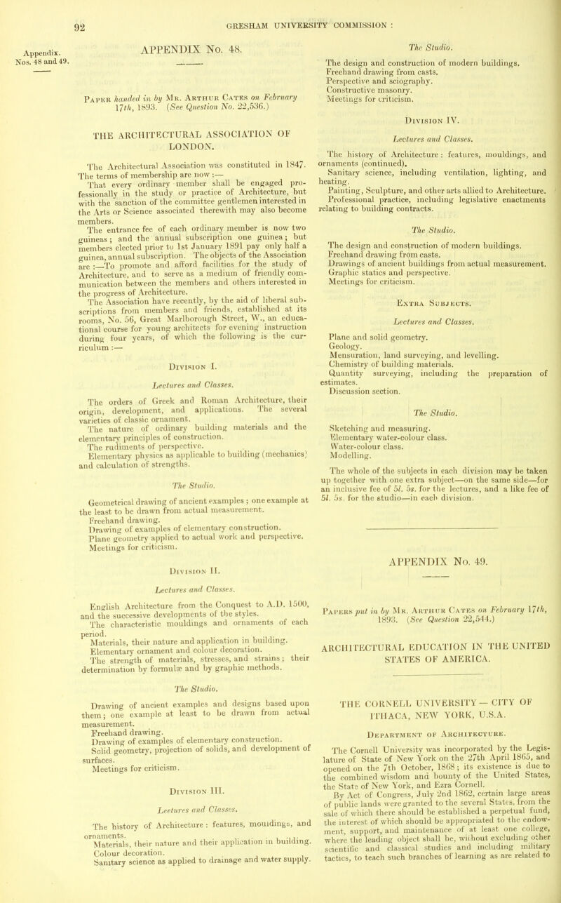 xippendix. Nos. 48 and 49. APPENDIX No. 48. Paper handed in by Mr. Arthur Cates on February nth, 1893. (See Question No. 22,536.) THE ARCHITECTURAL ASSOCIATION OF LONDON. The Architectural Association was constituted in 1847- The terms of membership are now :— That every ordinary member shall be engaged pro- fessionally in the study or practice of Architecture, but with the sanction of the committee gentlemen interested in the Arts or Science associated therewith may also become members. The entrance fee of each ordinary member is now two guineas; and the annual subscription one guinea; but members elected prior to 1st January 1891 pay only half a o-uinea, annual subscription. The objects of the Association are : To promote and afford facilities for the study of Architecture, and to serve as a medium of friendly com- munication between the members and others interested in the progress of Architecture. The Association have recently, by the aid of liberal sub- scriptions from members and friends, established at its rooms, No. 56, Great Marlborough Street, W., an educa- tional course for young architects for evening instruction during four years, of which the following is the cur- riculum :— Division I. Lectures and Classes. The orders of Greek and Roman Architecture, their origin, development, and applications. The several varieties of classic ornament. The nature of ordinary building materials and the elementary principles of construction. The rudiments of perspective. Elementary physics as applicable to building (mechanics) and calculation of strengths. The Studio. Geometrical drawing of ancient examples ; one example at the least to be drawn from actual measurement. Freehand drawing. Drawing of examples of elementary construction. Plane geometry applied to actual work and perspective. Meetings for criticism. Division II. Lectures and Classes. English Architecture from the Conquest to A.D. 1500, and the successive developments of the styles. The characteristic mouldings and ornaments of each period. Materials, their nature and application in building. Elementary ornament and colour decoration. The strength of materials, stresses, and strains; their determination by formulae and by graphic methods. The Studio. The design and construction of modern buildings. Freehand drawing from casts. Perspective and sciography. Constructive masonry. Meetings for criticism. Division IV. Lectures and Classes. The history of Architecture : features, mouldings, and ornaments (continued). Sanitary science, including ventilation, lighting, and heating. Painting, Sculpture, and other arts allied to Architecture. Professional practice, including legislative enactments relating to building contracts. The Studio. The design and construction of modern buildings. Freehand drawing from casts. Drawings of ancient buildings from actual measurement. Graphic statics and perspective. Meetings for criticism. Extra Subjects. Lectures and Classes. Plane and solid geometry. Geology. Mensuration, land surveying, and levelling. Chemistry of building materials. Quantity surveying, including the preparation of estimates. Discussion section. The Studio. Sketching and measuring. Elementary water-colour class. Water-colour class. Modelling. The whole of the subjects in each division may be taken up together with one extra subject—on the same side—for an inclusive fee of 51. 5s. for the lectures, and a like fee of 5/. 5.v for the studio—in each division. APPENDIX No. 49. Papers put in hi) Mr. Arthur Gates on February 17th, 1893. (See Question 22,544.) ARCHITECTURAL EDUCATION IN THE UNITED STATES OF AMERICA. The Studio. Drawing of ancient examples and designs based upon them; one example at least to be drawn from actual measurement. Freehand drawing. Drawing of examples of elementary construction. Solid geometry, projection of solids, and development of surfaces. Meetings for criticism. Division III. Leetures and Classes. The history of Architecture : features, mouldings, and ornaments. . t.3. Materials, their nature and then- application in building. Colour decoration. Sanitary science as applied to drainage and water supply. THE CORNELL UNIVERSITY — CITY OF ITHACA, NEW YORK, U.S.A. Department of Architecture. The Cornell University was incorporated by the Legis- lature of State of New York on the 27th April 186.5, and opened on the 7th October, 1868 ; its existence is due to the combined wisdom and bounty of the United States, the State of New York, and Ezra Cornell. By Act of Congress, July 2nd 1862, certain large areas of public lands were granted to the several States, from the sale of which there should be established a perpetual fund, the interest of which should be appropriated to the endow- ment, support, and maintenance of at least one college, where the leading object shall be, without excluding other scientific and classical studies and including military tactics, to teach such branches of learning as are related to