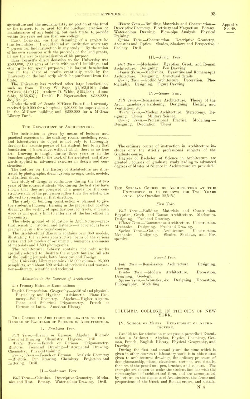 agriculture and the mechanic arts; no portion of the fund or the interest to he used for the purchase, erection, or maintainance of any building, but each State to provide within five years not less than one college. Ezra Cornell was then dreaming of a project he thus formulates,  1 would found an institution where any  person can find instruction in any study. By the union of hia own resources with the proceeds of the land grants, he saw the way to the realisation of his purpose. Ezra Cornell's direct donation to the University was $500,000, 200 acres of lands with useful buildings, and other gifts for special purposes ; his largest benefaction was in the shape of profits eventually made by the University on the land scrip which he purchased from the State. The University has received other large benefactions, such as from:' Henry W. Sage., $1,1(53,216; John M'Graw, $140,177 ; Andrew D. White, $192,900; Hiram Sibly, $155,637 ; Daniel B. Fayerweather, $200,000 ; &c, &c. &c. Under the will of Jennie M'Graw Fiske the University received $40,000 for a hospital; $50,000 for improvements in the M'Graw building and $200,000 for a M'Graw Library Fund. The Department of Architecture. The instruction is given by means of lectures and practical exercises in the drafting rooms, modelling room, and laboratories; its object is not only to thoroughly develop the arti.itic powers of the student, but to lay that foundation of knowledge, without which there is no true art. Drawing is taught during three years in all the branches applicable to the work of the architect, and after- wards applied in advanced exercises in design and con- struction. The lectures on the History of Architecture are illus- trated by photographs, drawings, engravings, casts, models, and lantern slides. The study of design is continuous during the last two years of the course, students who during the first year have shown that they are possessed of a genius for the con- structive side of the profession rather than the artistic, are allowed to specialise in that direction. The study of building construction is planned to give the student a thorough training in the preparation of office drawings, the writing of specifications, contracts, and such work as will qualify him to enter any of the best offices in the country. The whole ground of education in Architecture—prac- tical, scientific, historical and aesthetic—is covered, as far as practicable, in a five years' course. The Architectural Museum contains over 350 models, illustrating the various constructive forms of the various styles, and 150 models of ornaments ; numerous specimens of materials and 1,500 photographs. The Architectural Library contains not only works specially selected to illustrate the subject, but also full sets of the leading journals, both American and Foreign. The University Library contains 113,000 volumes, 25,000 pamphlets, and about 590 serials of periodicals and transac- tions—literary, scientific and technical. Admission to the Courses of Architecture. The Primary Entrance Examinations— English Composition. Geography—political and physical. Physiology and Hygiene. Arithmetic. Plane Geo- metry—Solid Geometry. Algebra—Higher Algebra. Plane and Spherical Trigonometry. French or German or Latin. American History. The Course in Architecture leading to the Degree ok Bachelor of Science in Architecture. I. —Freshman Year. Fall Term.—French or German. Algebra. Rhetoric Freehand Drawing. Chemistry. Hygiene. Drill. Winter Term.—French or German. Trigonometry. Rhetoric. Freehand Drawing—Instrumental Drawing. Chemistry. Physical training. Spring Term.—French or German. Analytic Geometry —Rhetoric. Pen Drawing. Chemistry. Projection and Lettering. Drill. II. —Sophomore Year. Fall Term.—Calculus. Descriptive Geometry. Mecha- nics and Heat. Botany. Water-colour Drawing. Drill. Winter Term.—Building Materials and Construction— Descriptive Geometry. Electricity and Magnetism. Botany. Water-colour Drawing. Blow-pipe Analysis. Physical Training. Spring Term.—Construction. Descriptive Geometry. Acoustics and Optics. Shades, Shadows and Perspective. Geology. Drill. III. —Junior Year. Fall Term.—Mechanics. Egyptian, Greek, and Roman Architecture. Designing. Pen Drawing. Winter Term.—Mechanics. Byzantine and Romanesque Architecture. Designing. Structural details. Spring Term.—Gothic Architecture. Decoration. Pho- tography. Designing. Figure Drawing. IV. —Senior Year. Fall Term.—Renaissance Architecture. Theory of the Arch. Landscape Gardening. Designing. Heating and Ventilation, &c. Winter Term.—Modern Architecture. Stereotomy. De- signing. Thesis. Military Science. Spring Term.—Professional Practice. Modelling —. Designing. Decoration. Thesis. Appendix No. 49. The ordinary course of instruction in Architecture in- cludes only the strictly professional subjects of the Graduate course. Degrees of Bachelor of Science in Architecture are granted ; courses of graduate study leading to advanced degrees of Master of Science in Architecture are provided. The Special Course of Architecture at this University is as follows for Two Years only. (See Question 22,545.) First Year. Fall Term.—Building Materials and Construction. Egyptian, Greek, and Roman Architecture. Mechanics. Designing. Freehand Drawing. Winter Term.—Romanesque Architecture. Construction. Mechanics. Designing. Freehand Drawing. Spring Term.—Gothic Architecture. Construction. Mechanics. Designing, Shades, Shadows, and Per- spective. Second Year. Fall Term.—Renaissance Architecture. Designing. Drawing. Winter Term.—Modern Architecture. Decoration. Designing. Geology. Spring Term.—Acoustics, &c. Designing. Decoration. Photography. Modelling. COLUMBIA COLLEGE, IN THE CITY OF NEW YORK. IV. School of Mkves. Department of Archi- tecture. Candidates for admission must pass a prescribed Exami- nation in Arithmetic, Algebra, Physics, Chemistry, Ger- man, French, English History, Physical Geography, and Drawing. During the first and second years the time which is given in other courses to laboratory work is in this course given to architectural drawings, the ordinary processes of draughtsmanship, plans, elevations, sections, and details, the uses of the pencil and pen, brushes, and colours. The examples are chosen to make the student familiar with the commonplaces of architectural form, and are accompanied by lectures on the elements of Architecture, the forms and proportions of the Greek and Roman orders, and details.