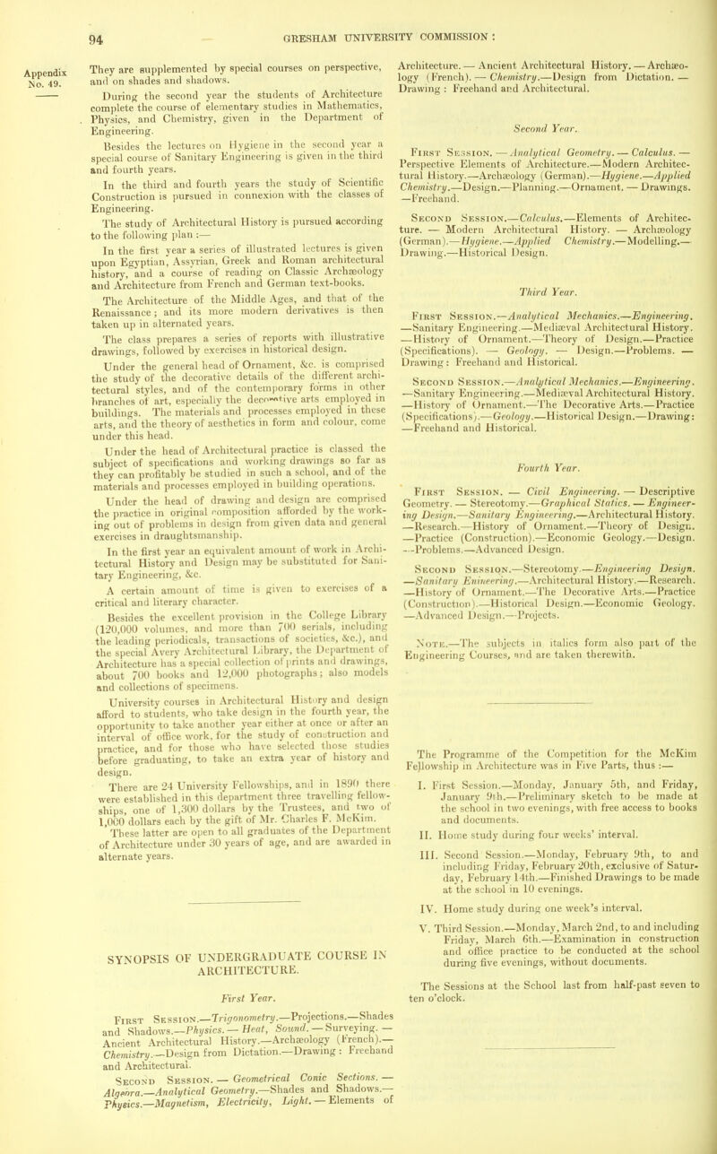 Appendix No. 49. They are supplemented by special courses on perspective, and on shades and shadows. During the second year the students of Architecture complete the course of elementary studies in Mathematics, Physics, and Chemistry, given in the Department of Engineering. Besides the lectures on Hygiene in the second year a special course of Sanitary Engineering is given in the third and fourth years. In the third and fourth years the study of Scientific Construction is pursued in connexion with the classes of Engineering. The study of Architectural History is pursued according to the following plan :— In the first year a series of illustrated lectures is given upon Egyptian, Assyrian, Greek and Roman architectural history, and a course of reading on Classic Archaeology and Architecture from French and German text-books. The Architecture of the Middle Ages, and that of the Renaissance; and its more modern derivatives is then taken up in alternated years. The class prepares a series of reports with illustrative drawings, followed by exercises in historical design. Under the general head of Ornament, &c. is comprised the study of the decorative details of the different archi- tectural styles, and of the contemporary forms in other branches of art, especially the deco~»t.ive arts employed in buildings. The materials and processes employed in these arts, and the theory of aesthetics in form and colour, come under this head. Under the head of Architectural practice is classed the subject of specifications and working drawings so far as they can profitably be studied in such a school, and of the materials and processes employed in building operations. Under the head of drawing and design are comprised the practice in original composition afforded by the work- ing out of problems in design from given data and general exercises in draughtsmanship. In the first year an equivalent amount of work in Archi- tectural History and Design may be substituted for Sani- tary Engineering, &c. A certain amount of time is given to exercises of a critical and literary character. Besides the excellent provision in the College Library (120,000 volumes, and more than 700 aerials, including the leading periodicals, transactions of societies, &c), and the special Avery Architectural Library, the Department of Architecture has a special collection of prints anil drawings, about 700 books and 12,000 photographs; also models and collections of specimens. University courses in Architectural History and design afford to students, who take design in the fourth year, the opportunity to take another year either at once or after an interval of office work, for the study of construction and practice, and for those who have selected those studies before graduating, to take an extra year of history and design. There are 24 University Fellowships, and in 1890 there were established in this department three travelling fellow- ships, one of 1,300 dollars by the Trustees, and two of 1,0C0'dollars each by the gift of Mr. Charles F. McKim. ' These latter are open to all graduates of the Department of Architecture under 30 years of age, and are awarded in alternate years. Architecture. — Ancient Architectural History. — Archaeo- logy (French). — Chemistry.—Design from Dictation.— Drawing : Freehand and Architectural. Second Year. First Session.—Analytical Geometry. — Calculus.— Perspective Elements of Architecture.—Modern Architec- tural History.—Archaeology (German).—Hygiene.—Applied Chemistry.—Design.—Planning.—Ornament. — Drawings. —Freehand. Second Session.—Calculus.—Elements of Architec- ture. — Modern Architectural History. — Archaeology (German).—Hygiene.—Applied Chemistry.—Modelling.— Drawing.—Historical Design. Third Year. FlBST Session.—Analytical Mechanics.—Engineering. —Sanitary Engineering.—Mediaeval Architectural History. — History of Ornament.—Theory of Design.—Practice (Specifications). — Geology. — Design.—Problems. — Drawing : Freehand and Historical. Second Session.—Analytical Mechanics.—Engineering. — Sanitary Engineering.—Media?val Architectural History. — History of Ornament.—The Decorative Arts.—Practice (Specifications).— Geology.—Historical Design.—Drawing: —Freehand and Historical. Fourth Year. First Session. — Civil Engineering. — Descriptive Geometry. — Stereotomy.—Graphical Statics. — Engineer- ing Design.—Sanitary Engineering.—Architectural History. —Research.—History of Ornament.—Theory of Design. —Practice (Construction).—Economic Geology.—Design. —Problems.—Advanced Design. Second Session.—Stereotomy.—Engineering Design. —Sanitary Eniiteering.—Architectural History.—Research. —History of Ornament.—The Decorative Arts.—Practice (Construction).—Historical Design.—Economic Geology. —Advanced Design.—Projects. Note.—The subjects in italics form also pait of the Engineering Courses, »nd are taken therewith. SYNOPSIS OF UNDERGRADUATE COURSE IN ARCHITECTURE. First Year. First Session.—Trigonometry.—Projections.—Shades and Shadows.—Physics.— Heat, Sound. — Surveying. — Ancient Architectural History.—Archaeology (French).— Chemistry,—Design from Dictation.—Drawing : Freehand and Architectural. Second Session. — Geometrical Conic Sections. — Algebra.—Analytical Geometry— Shades and Shadows.— Thyeics.—Magnetism, Electricity, Light. — Elements of The Programme of the Competition for the McKim Fellowship in Architecture was in Five Parts, thus :— I. First Session.—Monday, January 5th, and Friday, January 9th.— Preliminary sketch to be made at the school in two evenings, with free access to books and documents. II. Home study during four weeks' interval. III. Second Session.—Monday, February 9th, to and including Friday, February 20th, exclusive of Satur- day, February 14th.—Finished Drawings to be made at the school in 10 evenings. IV. Home study during one week's interval. V. Third Session.—Monday, March 2nd, to and including Friday, March 6th.—Examination in construction and office practice to be conducted at the school during five evenings, without documents. The Sessions at the School last from half-past seven to ten o'clock.