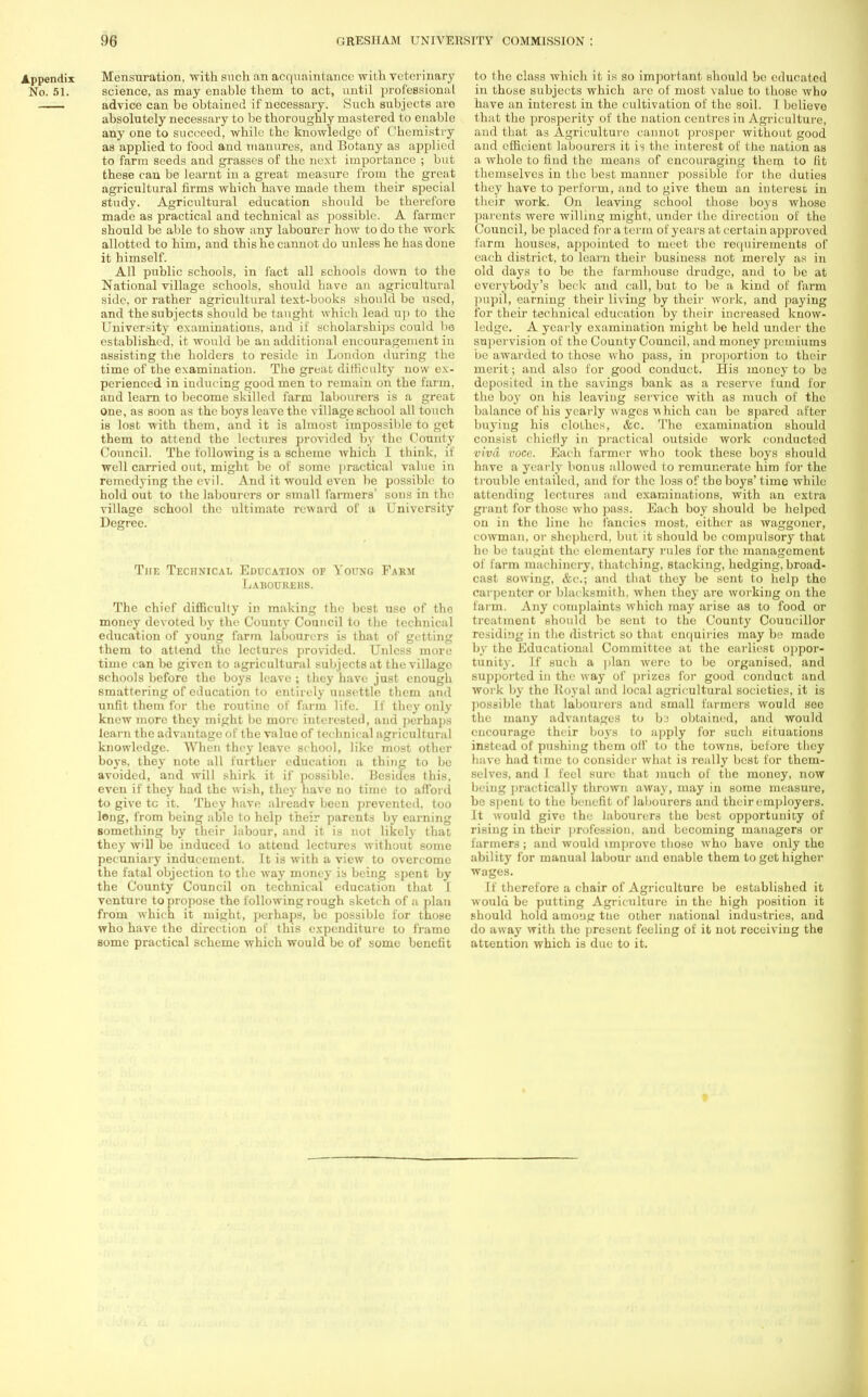 Mensuration, with such an acquaintance with veterinary science, as may enable them to act, until professional advice can be obtained if necessary. Such subjects are absolutely necessary to be thoroughly mastered to enable any one to succeed, while the knowledge of Chemistry as applied to food and manures, and Botany as applied to farm seeds and grasses of the next importance ; but these can be learnt in a great measure from the great agricultural firms which have made them their special study. Agricultural education should be therefore made as practical and technical as possible. A farmer should be able to show any labourer how to do the work allotted to him, and this he cannot do unless he has done it himself. All public schools, in fact all schools down to tbe National village schools, should have an agricultural side, or rather agricultural text-books should be usod, and the subjects should be taught which lead up to the University examinations, and if scholarships could be established, it would be an additional encouragement in assisting the holders to reside in London during the time of the examination. The great difficulty now ex- perienced in inducing good men to remain on the farm, and learn to become skilled farm labourers is a great one, as soon as the boys leave the village school all touch is lost with them, and it is almost impossible to get them to attend the lectures provided by the County Council. The following is a scheme which I think, if well carried out, might be of some practical value in remedying the evil. And it would even be possible to hold out to the labourers or small farmers' sons in the village school the ultimate reward of a University Degree. The Technical Education or Young Farm Labourers. The chief difficulty in making the best use of the money devoted by the County Council to the technical education of young farm labourers is that of getting them to attend the lectures provided. Unless more time can be given to agricultural subjects at the village schools before the boys leave ; they have just enough smattering of education to entirely unsettle them and unfit them for the routine of farm life. If they only knew more they might be more interested, and perhaps learn the advantage of the value of technical agricultural knowledge. When they leave school, like most other boys, they note all further education a thing to be avoided, and will shirk it if possible. Besides this, even if they had the wish, they have no time to afford to give tc it. They have alreadv been prevented, too long, from being able to help their parents by earning something by their labour, and it is not likely that they will be induced to attend lectures without some pecuniary inducement. It is with a view to overcome the fatal objection to the way money is being spent by the County Council on technical education that I venture to propose the following rough sketch of a plan from which it might, perhaps, be possible for those who have the direction of this expenditure to frame some practical scheme which would be of some benefit to the class which it is so important should be educated in those subjects which arc of most value to those who have an interest in the cultivation of the soil. L believe that the prosperity of the nation centres in Agriculture, and that as Agriculture cannot prosper without good and efficient labourers it is the interest of the nation as a whole to find the means of encouraging them to fit themselves in the best manner possible lor the duties they have to perform, and to give them an interest in their work. On leaving school those boys whose parents were willing might, under the direction of the Council, be placed for a term of years at certain approved farm houses, appointed to meet the requirements of each district, to learn their business not merely as in old days to be the farmhouse drudge, and to be at everybody's beck and call, but to be a kind of farm pupil, earning their living by their work, and paying for their technical education by their increased know- ledge. A yearly examination might be held under the supervision of the County Council, and money premiums be awarded to those who pass, in proportion to their merit; and also for good conduct. His money to be deposited in the savings bank as a reserve fund for the boy on his leaving service with as much of the balance of his yearly wages which can be spared after buying his clothes, &c. The examination should consist chiefly in practical outside work conducted viva voce. Each farmer who took these boys should have a yearly bonus allowed to remunerate him for the trouble entailed, and for the loss of the boys'time while attending lectures and examinations, with an extra gi ant for those who pass. Each boy should be helped on in the line he fancies most, either as waggoner, cowman, or shepherd, but it should be compulsory that he be taught the elementary rules for the management of farm machinery, thatching, stacking, hedging, broad- cast sowing, &c; and that they be sent to help the carpenter or blacksmith, when they are working on the farm. Any complaints which may arise as to food or treatment should be sent to the County Councillor residing in the district so that cnc|uiries may be made by the Educational Committee at the earliest oppor- tunity. If such a plan were to be organised, and supported in the way of prizes for good conduct and work by the Royal and local agricultural societies, it is possible that labourers and small farmers would see the many advantages to ba obtained, and would encourage their boys to apply for such situations instead of pushing them off to the towns, before they have had time to consider what is really best for them- selves, and I feel sure that much of the money, now being practically thrown away, may in some measure, be spent to the benefit of labourers and their employers. It would give the labourers the best opportunity of rising in their profession, and becoming managers or farmers; and would improve those who have only the ability for manual labour and enable them to get higher wages. If therefore a chair of Agriculture be established it would be putting Agriculture in the high position it should hold among ttie other national industries, and do away with the present feeling of it not receiving the attention which is due to it.