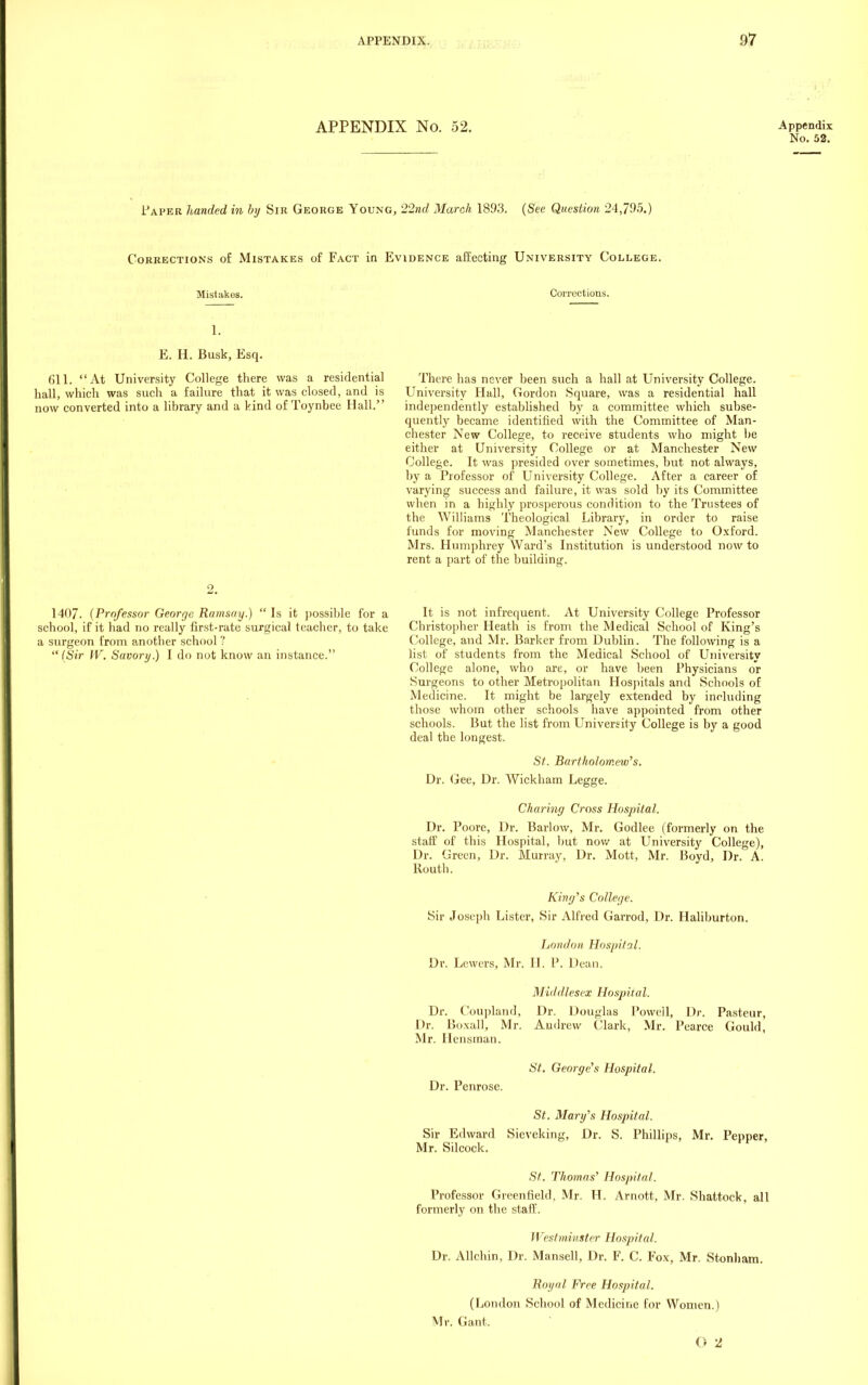 APPENDIX No. 52. Paper handed in by Sir George Young, 22nd March 1893. (See Question 24,795.) Corrections of Mistakes of Fact in Evidence affecting University College. Mistakes. Corrections. Appendix No. 52. 1. E. H. Busk, Esq. 611. At University College there was a residential hall, which was such a failure that it was closed, and is now converted into a library and a kind of Toynbee Hall. There has never been such a hall at University College. University Hall, Gordon Square, was a residential hall independently established by a committee which subse- quently became identified with the Committee of Man- chester New College, to receive students who might be either at University College or at Manchester New College. It was presided over sometimes, but not always, by a Professor of University College. After a career of varying success and failure, it was sold by its Committee when in a highly prosperous condition to the Trustees of the Williams Theological Library, in order to raise funds for moving Manchester New College to Oxford. Mrs. Humphrey Ward's Institution is understood now to rent a part of the building. 1407. (Professor George Ramsay.) Is it possible for a school, if it had no really first-rate surgical teacher, to take a surgeon from another school''. (Sir W. Savory.) I do not know an instance. It is not infrequent. At University College Professor Christopher Heath is from the Medical School of King's College, and Mr. Barker from Dublin. The following is a list of students from the Medical School of University College alone, who are, or have been Physicians or Surgeons to other Metropolitan Hospitals and Schools of Medicine. It might be largely extended by including those whom other schools have appointed from other schools. But the list from University College is by a good deal the longest. St. Bartholomew's. Dr. Gee, Dr. Wickham Legge. Charing Cross Hospital. Dr. Poore, Dr. Barlow, Mr. Godlee (formerly on the staff of this Hospital, but now at University College), Dr. Green, Dr. Murray, Dr. Mott, Mr. Boyd, Dr. A. Routh. King's College. Sir Joseph Lister, Sir Alfred Garrod, Dr. Haliburton. London Hospital. Dr. Lewers, Mr. H. P. Dean. Middlesex Hospital. Dr. Coupland, Dr. Douglas Powell, Dr. Pasteur, Dr. Boxall, Mr. Andrew Clark, Mr. Pearce Gould, Mr. Hensman. Dr. Penrose. St. George's Hospital. St. Mary's Hospital. Sir Edward Sieveking, Dr. S. Phillips, Mr. Pepper, Mr. Silcock. St. Thomas' Hospital. Professor Greenfield, Mr. H. Arnott, Mr. Shattock, all formerly on the staff. Westminster Hospital. Dr. Allchin, Dr. Mansell, Dr. F. C. Fox, Mr. Stonham. Royal Free Hospital. (London School of Medicine for Women.) Mr. Gant. 0 2
