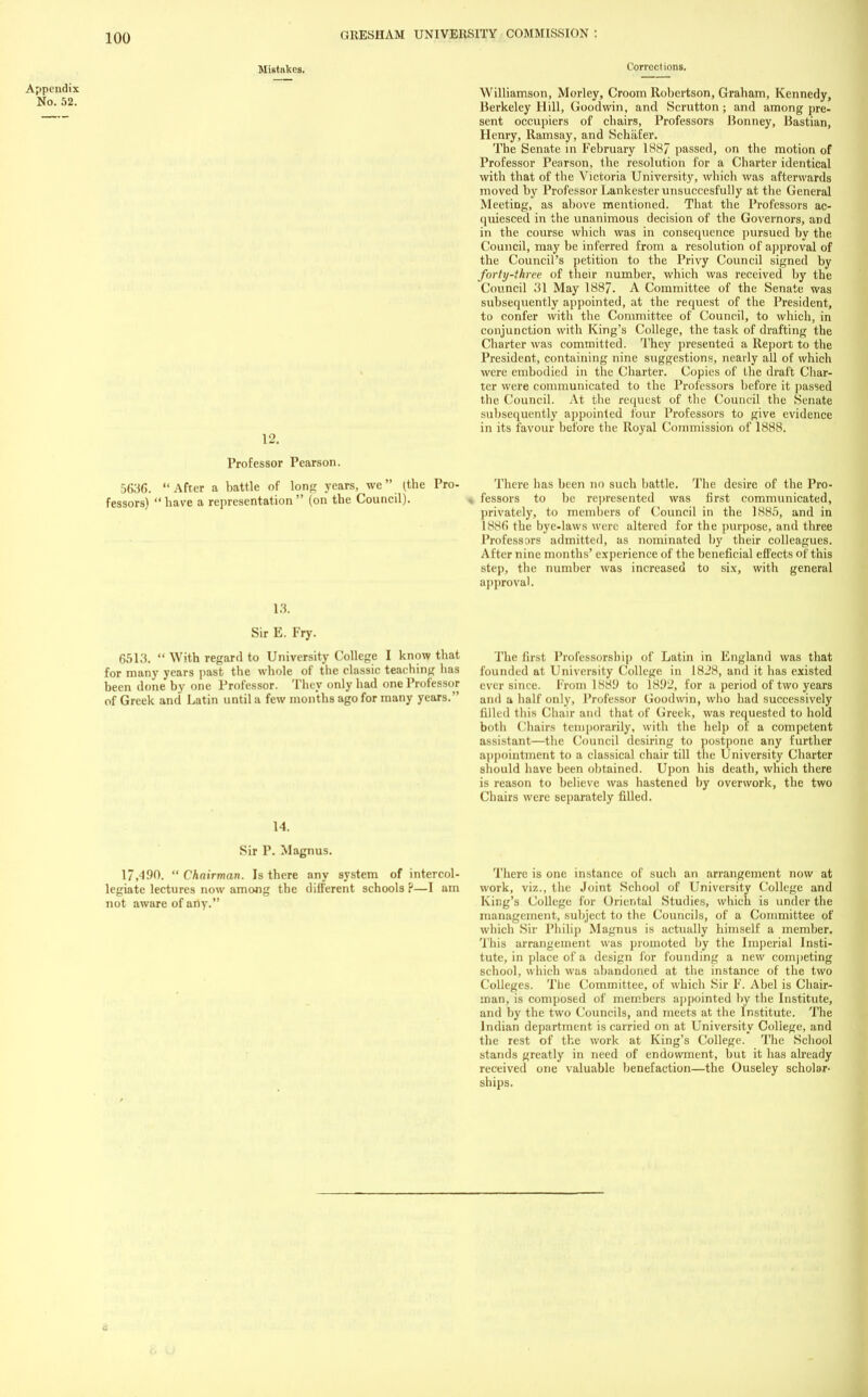 Mistakes. Appendix No. 52. 12. Professor Pearson. 5636. After a battle of long years, we (the Pro- fessors) have a representation (on the Council). Corrections. Williamson, Morley, Croom Robertson, Graham, Kennedy, Berkeley Hill, Goodwin, and Scrutton; and among pre- sent occupiers of chairs, Professors Bonney, Bastian, Henry, Ramsay, and Schiifer. The Senate in February 1887 passed, on the motion of Professor Pearson, the resolution for a Charter identical with that of the Victoria University, which was afterwards moved by Professor Lankesterunsuccesfully at the General Meeting, as above mentioned. That the Professors ac- quiesced in the unanimous decision of the Governors, and in the course which was in consequence pursued by the Council, may be inferred from a resolution of approval of the Council's petition to the Privy Council signed by forty-three of their number, which was received by the Council 31 May 1887. A Committee of the Senate was subsequently appointed, at the request of the President, to confer with the Committee of Council, to which, in conjunction with King's College, the task of drafting the Charter was committed. They presented a Report to the President, containing nine suggestions, nearly all of which were embodied in the Charter. Copies of the draft Char- ter were communicated to the Professors before it passed the Council. At the request of the Council the Senate subsequently appointed four Professors to give evidence in its favour before the Royal Commission of 1888. 13. Sir E. Fry. 6513. With regard to University College I know that for many years past the whole of the classic teaching has been done by one Professor. They only had one Professor of Greek and Latin until a few months ago for many years. The desire of the Pro- first communicated, There has been no such battle fessors to be represented privately, to members of Council in the 1885, and in 1886 the bye-laws were altered for the purpose, and three Professors admitted, as nominated by their colleagues. After nine months' experience of the beneficial effects of this step, the number was increased to six, with general approval. The la-si Professorship of Latin in England was that founded at University College in 1828, and it has existed ever since. From 1881) to 1892, for a period of two years and a half only, Professor Goodwin, who had successively tilled this Ch;nr and that of Greek, was requested to hold both ( haiis temporarily, with the help of a competent assistant—the Council desiring to postpone any further appointment to a classical chair till the University Charter should have been obtained. Upon his death, which there is reason to believe was hastened by overwork, the two Chairs were separately filled. 14. Sir P. Magnus. 17,490. Chairman. Is there any system of intercol- legiate lectures now among the different schools ?—I am not aware of any. There is one instance of such an arrangement now at work, viz., the Joint School of University College and King's College for Oriental Studies, which is under the management, subject to the Councils, of a Committee of which Sir Philip Magnus is actually himself a member. 1 his arrangement was promoted by the Imperial Insti- tute, in place of a design for founding a new competing school, which was abandoned at the instance of the two Colleges. The Committee, of which Sir F. Abel is Chair- man, is composed of members appointed by the Institute, and by the two Councils, and meets at the Institute. The Indian department is carried on at University College, and the rest of the work at King's College. The School stands greatly in need of endowment, but it has already received one valuable benefaction—the Ouseley scholar- ships.
