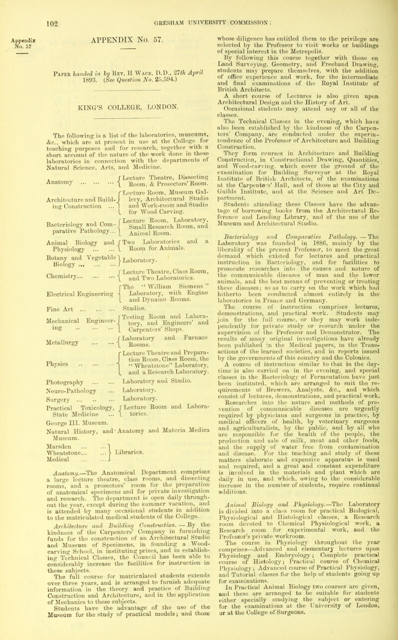 Appendix. No. 57 APPENDIX No. 57. Papee handed in by Rev. H Wace, D.D., 27th April 1893. {See Question No. 25,594.) KING'S COLLEGE, LONDON. The following is a list of the laboratories, museums, &c., which are at present in use at the College for teaching purposes and for research, together with a short account of the nature of the work done in these laboratories in connection with the departments of Natural Science, Arts, and Medicine. /Lecture Theatre, Dissecting Anatomy | Eoom, & Prosectors' Room. (Lecture Room, Museum Gal- Architecture and Build-J lery, Architectural Studio ing Construction ... 1 and Work-room and Studio I for Wood Carving. , . . , „ f Lecture Room, Laboratory, Bacteriology and Com- I gmaU Reseai.ch Boom, and parative Pathology... | Animai Room. Animal Biology and / Two Laboratories and a Physiology I Room for Animals. Botany and Vegetable 1 Laboratory. Biology r J . f Lecture Theatre, Class Room, Chemistry | and Two Laboratories. (The  William Siemens  Electrical Engineering \ Laboratory, with Engine L and Dynamo Rooms. Fine Art Studios. „, , . , . r Testing Room and Labora- Mechamcal Engineer- I tory> ftnd Engineers' and lnS 1 Carpenters' Shops. fLaboratory and Furnace Metallurgy j Rooms. r Lecture Theatre and Prepara- J tion Room, Class Room, the Physics j  Wheatstone Laboratory, I and a Research Laboratory. Photography Laboratory and Studio. Neuro-Pathology ... Laboratory. Surgery Laboratory. Practical Toxicology, /Lecture Room and Labora- State Medicine ... I tories. George III. Museum. Natural History, and-Anatomy and Materia Medica Museum. Marsden ... ... 1 Wheatstone > Libraries. Medical J Anatomy.—The Anatomical Department comprises a large lecture theatre, class rooms, and dissecting rooms, and a prosectors' room for the preparation of anatomical specimens and for private investigation and research. The department is open daily through- out the year, except during the summer vacation, and is attended by many occasional students in addition to the matriculated medical students of the College. Architecture and Building Construction. — By the kindness of the Carpenters' Company in furnishing funds for the construction of an Architectural Studio and Museum of Specimens, in founding a Wood- carving School, in instituting prizes, and in establish- ing Technical Classes, the Council has been able to considerably increase the facilities for instruction in these subjects. The full course for matriculated students extends over three years, and is arranged to furnish adequate information in the theory and practice of Building Construction and Architecture, and in the application of Mechanics to these subjects. Students have the advantage of the use of the Museum for the study of practical models; and those whose diligence has entitled them to the privilege are selected by the Professor to visit works or buildings of special interest in the Metropolis. By following this course together with thoso on Land Surveying, Geometry, and Freehand Drawing, students may prepare themselves, with the addition of office experience and work, for the intermediate and final examinations of tho Royal Institute of British Architects. A short course of Lectures is also given upon Architectural Design and tho History of Art. Occasional students may attend any or all of the classes. The Technical Classes in the evening, which have also been established by the kindness of the Carpen- ters' Company, are conducted under the superin- tendence of the Professor of Architecture and Building Construction. They form courses in Architecture and Building Construction, in Constructional Drawing, Quantities, and Wood-carving, which cover the ground of the examination for Building Surveyor at the Royal Institute of British Architects, of the examinations at the Carpenters' Hall, and of those at the City and Guilds Institute, and at the Science and Art De- partment. Students attending these Classes have the advan- tage of borrowing books from the Architectural Re- ference and Lending Library, and of the uso of the Museum and Architectural Studio. Bacteriology and Comparative Pathology. — The Laboratory was founded in 1886, mainly by the liberality of the present Professor, to meet the great demand which existed for lectures and practical instruction in Bacteriology, and for facilities to prosecute researches into the causes and nature of the communicable diseases of man and the lower animals, and the best means of preventing or treating these diseases; so as to carry on the work which had hitherto been conducted almost entirely in tho laboratories in France and Germany. The course of instruction comprises lectures, demonstrations, and practical work. Students may join for the full course, or they may work inde- pendently for private study or research under the supervision of the Professor and Demonstrator. The results of many original investigations have already been published in the Medical papers, in the Trans- actions of the learned societies, and in reports issued by the governments of this country and the Colonies. A course of instruction similar to that in the day- time is also carried on in the evening, and special classes in the Bacteriology of Fermentation have just been instituted, which are arranged to suit the re- quirements of Brewers, Analysts, &c, and which consist of lectures, demonstrations, and practical work. Researches into tho nature and methods of pre- vention of communicable diseases are urgently required by physiciaus and surgeons in practice, by medical officers of health, by veterinary surgeons and agriculturalists, by the public, and by all who are responsible for the health of the people, the production and sale of milk, meat and other foods, and the supply of water free from contamination and disease. For the teaching and study of these matters elaborate and expensive apparatus is used and required, and a great and constant expenditure is involved in the materials and plant which are daily in use, and which, owing to the considerable increase in the number of students, require continual additions. Animal Biology and Physiology.—The Laboratory is divided into a class room for practical Biological, Physiological and Histological classes, a Research room devoted to Chemical Physiological work, a Research room for experimental work, and the Professor's private workroom. The course in Physiology throughout the year comprises—Advanced and elementary lectures upon Physiology and Embryology ; Complete practical course of Histology; Practical course of Chemical Physiology ; Advanced course of Practical Physiology, and Tutorial classes for the help of students going up for examinations. In Practical Animal Biology two courses are given, and these are arranged to be suitable for students either specially studying the subject or entering for the examinations at the University of London, or at the College of Surgeons.