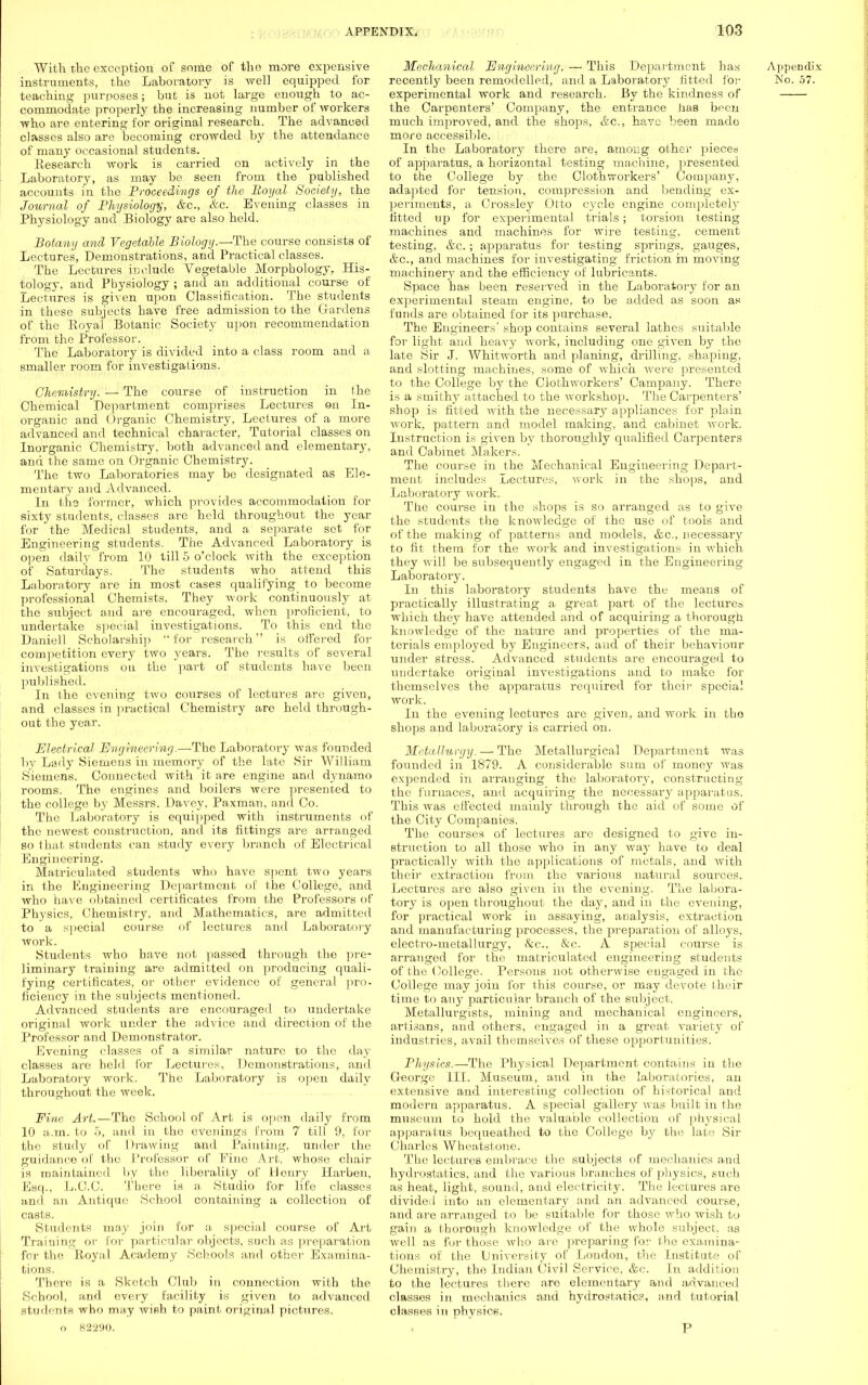 With t,1ic exception of some of tlio more expensive instruments, the Laboratory is well equipped for teaching purposes; but is not large enough to ac- commodate properly the increasing number of workers who are entering for original research. The advanced classes also are becoming crowded by the attendance of many occasional students. Research work is carried on actively in the Laboratory, as may be seen from the published accounts in the Proceedings of the Royal Society, the Journal of Physiology, &c, &c. Evening classes in Physiology and Biology are also held. Botany and Vegetable Biology.—The course consists of Lectures, Demonstrations, and Practical classes. The Lectures include Vegetable Morphology. His- tology, and Physiology ; and an additional course of Lectures is given upon Classification. The students in these subjects have free admission to the Gardens of the Royal Botanic Society upon recommendation from the Professor. The Laboratory is divided into a class room and a smaller room for investigations. Chemistry. — The course of instruction in the Chemical Department comprises Lectures on In- organic and Organic Chemistry, Lectures of a more advanced and technical character, Tutorial classes on Inorganic Chemistry, both advanced and elementary, and the same on Organic Chemistry. The two Laboratories may be designated as Ele- mentary and Advanced. In the former, which provides accommodation for sixty students, classes are held throughout the year for the Medical students, and a separate set for Engineering students. The Advanced Laboratory is open daily from 10 till 5 o'clock with the exception of Saturdays. The students who attend this Laboratory are in most cases qualifying to become professional Chemists. They work continuously at the subject and are encouraged, when proficient, to undertake special investigations. To this end the Daniell Scholarship for research is offered for competition every two years. The results of several investigations on the part of students have been published. In the evening two courses of lectures are given, and classes in practical Chemistry are held through- out the year. Electrical Engineering.—The Laboratory was founded by Lady Siemens in memory of the late Sir William Siemens. Connected with it are engine and dynamo rooms. Tho engines and boilers were presented to the college by Messrs. Davey, Paxman, and Co. The Laboratory is equipped with instruments of tho newest construction, and its fittings are arranged so that students can study every branch of Electrical Engineering. Matriculated students who have spent two years in the Engineering Department of the College, and who have obtained certificates from the Professors of Physics, Chemistry, and Mathematics, are admitted to a special course of lectures and Laboratory work. Students who have not passed through the pre- liminary training are admitted on producing quali- fying certificates, or other evidence of general pro- ficiency in the subjects mentioned. Advanced students are encouraged to undertake original work under the advice and direction of the Professor and Demonstrator. Evening classes of a similar nature to the day classes are held for Lectures, Demonstrations, and Laboratory work. The Laboratory is open daily throughout the week. Fine Art.—The School of Art is open daily from 10 a.m. to 5, and in the evenings from 7 till 9, for the study of Drawing and Painting, under the guidance of the Professor of Pine Art, whose chair is maintained by the liberality of Henry BZarben, Esq., L.C.C. There is a Studio for life classes and an Antique School containing a collection of casts. Students may join for a special course of Art Training or for particular objects, such as preparation for the Royal Academy Schools and other Examina- tions. There is a Sketch Club in connection with the School, and every facility is given to advanced students who may wish to paint original pictures, o 82290. Mechanical Engineering. — This Department has recently been remodelled, and a Laboratory fitted for experimental work and research. By the kindness of the Carpenters' Company, the entrance has been much improved, and the shops, &c, have been made more accessible. In the Laboratory there are. among other pieces of apparatus, a horizontal testing machine, presented to the College by the Clothworkers' Company, adapted for tension, compression and bending ex- periments, a Crossley Otto cycle engine completely fitted up for experimental trials; torsion testing machines and machines for wire testing, cement testing, &c.; apparatus for testing springs, gauges, &c, and machines for investigating friction in moving machinery and the efficiency of lubricants. Space has been reserved in the Laboratory for an experimental steam engine, to be added as soon as funds are obtained for its purchase. The Engineers' shop contains several lathes suitable for light and heavy work, including one given by the late Sir J. Whitworth and planing, drilling, shaping, and slotting machines, some of which were presented to the College by the Clothworkers' Campany. There is a smithy attached to the workshop. The Carpenters' shop is fitted with the necessary appliances for plain work, pattern and model making, and cabinet work. Instruction is given by thoroughly qualified Carpenters and Cabinet Makers. The course in the Mechanical Engineering Depart- ment includes Lectures, work in the shops, and Laboratory work. The course in the shops is so arranged as to give the students the knowledge of the use of tools and of the making of patterns and models, &c, necessary to fit them for the work and investigations in which they will be subseqitently engaged in the Engineering Laboratory. In this laboratory students have the means of practically illustrating a great part of the lectures which they have attended and of acquiring a thorough knowledge of the nature and properties of the ma- terials employed by Engineers, and of their behaviour under stress. Advanced students are encouraged to undertake original investigations and to make for themselves the apparatus required for their special work. In the evening lectures are given, and work in the shops and laboratory is carried on. Metallurgy. — The Metallurgical Department was founded in 1879. A considerable sum of money was expended in arranging the laboratory, constructing the furnaces, and acquiring the necessary apparatus. This was effected mainly through the aid of some of the City Companies. The courses of lectures are designed to give in- struction to all those who in any way have to deal practically with the applications of metals, and with their extraction from the various natural sources. Lectures are also given in the evening. The labora- tory is open throughout the day, and in the evening, for practical work in assaying, analysis, extraction and manufacturing processes, the preparation of alloys, electro-metallurgy, &c, &c. A special course is arranged for the matriculated engineering students of the College. Persons not otherwise engaged in the College may join for this course, or may devote their time to any particular branch of the subject. Metallurgists, mining and mechanical engineers, artisans, and others, engaged in a great variety of industries, avail themselves of these opportunities. Physics.—The Physical Department contains in the George III. Museum, and in the laboratories, an extensive and interesting collection of historical and modern apparatus. A special gallery was built in the museum to hold the valuable collection of physical apparatus bequeathed to the College by the late Sir Charles Wheatstone. The lectures embrace the subjects of mechanics and hydrostatics, and the various branches of physics, such as heat, light, sound, and electricity. The lectures are divided into an elementary and an advanced course, and are arranged to be suitable for those who wish to gain a thorough knowledge of the whole subject, as well as for those who are preparing for the examina- tions of the University of London, the Institute of Chemistry, the Indian Civil Service, &c. In addition to the lectures there are elementary and advanced classes in mechanics and hydrostatics, and tutorial classes in physics. P