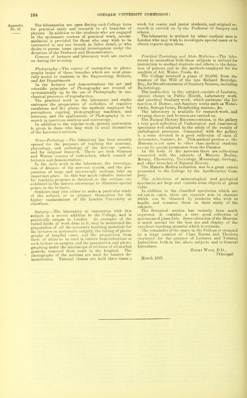 Appendix The laboratories are open during each College term No. 57. for practical study and research in all branches of physics. In addition to the students who are engaged in the systematic courses of practical work, accom- modation is provided for those who may wish to be instructed in any one branch in fuller detail, or who desire to pursue some special investigation under the direct ion of the Professor and Demonstrators. Courses of lectures and laboratory work are carried on during the evening. Photography.—The course of instruction in photo- graphy treats of those branches which are most gene- rally useful to students in the Engineering, Science, and Art Departments. In the lectures and demonstrations the art and scientific principles of Photography are treated of systematically up to the use of Photography in me- chanical processes of reproduction. The practical work in the laboratory and studio embraces the preparation of collodion, of sensitive emulsions and dry plates, the methods employed for portraiture, copying, photographing machines, and interiors, and the applications of Photography to re- search in spectrum analysis and microscopy. In addition to the regular work, private instruction is given to those who may wish to avail tbemselves of the Lecturer's services. Neuro-Pathology.—The laboratory has been recently opened for the purposes of teaching the anatomy, physiology, and pathology of the nervous system, and for original research. There are both Summer and Winter courses of instruction, which consist of lectures and demonstrations. In the daily work in the laboratory, the investiga- ■ tion of diseases of the nervous system, and the pre- paration of large and microscopic sections, take an important place, in this way much valuable material for teaching purposes is obtained, as the sections are exhibited in the lantern microscope to illustrate special points in the lectures. Students may join cither to make a particular study of the subject, or to preparo themsolvos for the higher examinations of the London University or elsewhere. Surgery.—The laboratory in connection with this subject is a recent addition to the College, and is practically unique in London. As examples of the varied kinds of work done in it, may be mentioned the preparation of all the necessary teaching materials for the lectures on systematic surgery, the taking of photo- graphs of hospital cases, and the preparation from these of slides to be used in lantern demonstrations at each lecture on surgery, and the preparation and photo- graphing under the microscope of sections of all morbid growths removed from cases in the hospital. The ' photographs of tho sections are used for lantern de- monstration. Tutorial classes are held three times a week for senior and junior students, and original re- search is carried on by the Professor of Surgery and others, The laboratory is utilised by other medical men in London who may wish to investigate special cases or to obtain reports upon them. Practical Toxicology and State Medicine.—The labo- ratory in connection with these subjects is utilised for instruction to medical students and others in the detec- tion of poisons and in the methods employed for the analysis of Air, Water, Foods, &c. The College received a grant of 10,000i. from tho trustees of the Will of the late Richard Berridgo, Esq., for the advancement of Sanitary Science, including Bacteriology. The instruction in this subject consists of Lectures, special classes in Public Health, Laboratory work, and practical Sanitary work, which embraces the In- spection of Houses, and Sanitary works such as Water- works, Sewage farms, Disinfecting stations, &c. The laboratory is available for research work, and evening classes and lectures are carried on. The Natural History Museum contains, in the gallery a very good collection of Pathological and Anatomical specimens well adapted to the study of the results of pathological processes. Connected with tho gallery is a room devoted to a good collection of casts of deformities, fracture, Ac. This medical portion 01 tho Museum is not Open to other than medical students except by special permission from the Curator. In the body of the museum there are collections connected with the subjects of Materia Modica, Botany, Chemistry, Toxicology, Mineralogy, Geology, and other branches of Natural History. Tbe Materia Medica collection was to a great extent presented to the College by the Apothecaries' Com- pany. . ' , ..'/J The collections of mineralogical and geological specimens arc large and contain some objects of great value. In addition to the classified specimens which are set out in cases, there arc separate sets in drawers which can be obtained by students who wish to handle and examine them in their study of tho subjects. The Botanical section has recently been much improved. It contains a very good collection of specimens of plant Life. Some extension of the Museum is much needed for the best use and display of the excellent teaching material which it contains. The remainder of the space in the College is occupied by a large number of Class Rooms and Theatres '•inployed for the purpose of Lectures and Tutorial Instruction both in the above subjects and in General Literature. Henry Wage, D.D.. Principal. March 1893.