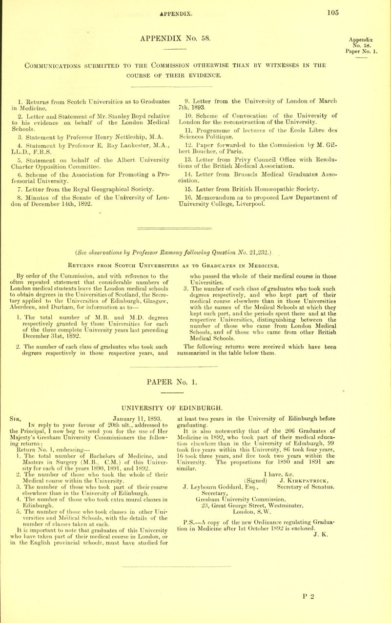 APPENDIX NO. 58. Appendix No. 58. Paper No. 1. Communications submitted to the Commission otherwise than by witnesses in the course of their evidence. 1. Returns from Scotch Universities as to Graduates in Medicine. 2. Letter and Statement of Mr. Stanley Boyd relative to his evidence on behalf of the London Medical Schools. 3. Statement by Professor Henry Nettleship, M.A. 4. Statement by Professor B. Bay Lankester, M.A., LL.D., F.B.S. 5. Statement on behalf of the Albert University Charter Opposition Committee. 6. Scheme of the Association for Promoting a Pro- fessorial University. 7. Letter from the Boyal Geographical Society. 8. Minutes of the Senate of the University of Lon- don of December 14th, 1892. 9. Letter from the University of London of March 7th, 1893. 10. Scheme of Convocation of the University of London for the reconstruction of the University. 11. Programme of lectures of the Ecole Libre des Sciences Politique. 12. Paper forwarded to the Commission by M. Gil- bert Boucher, of Paris. 13. Letter from Privy Council Office with Resolu- tions of the British Medical Association. 14. Letter from Brussels Medical Graduates Asso- ciation. 15. Letter from British Homoeopathic Society. 16. Memorandum as to proposed Law Department of University College, Liverpool. (See observations by Professor Ramsay following Question No. 21,232.). Retukns from Scotch Universities as to Graduates in Medicine. By order of the Commission, and with reference to the often repeated statement that considerable numbers of London medical students leave the London medical schools to obtain degrees in the Universities of Scotland, the Secre- tary applied to the Universities of Edinburgh, Glasgow, Aberdeen, and Durham, for information as to— 1. The total number of M.B. and M.D. decrees respectively granted by those Universities for each of the three complete University years last preceding December 31st, 1892. 2. The number of each class of graduates who took such degrees respectively in those respective years, and who passed the whole of their medical course in those Universities. 3. The number of each class of graduates who took such degrees respectively, and who kept part of their medical course elsewhere than in those Universities with the names of the Medical Schools at which they kept such part, and the periods spent there and at the respective Universities, distinguishing between the number of those who came from London Medical Schools, and of those who came from other British Medical Schools. The following returns were received which have summarised in the table below them. been PAPER No. 1. UNIVERSITY OF EDINBURGH. Sir, January 11, 1893. In reply to your favour of 20th ult., addressed to the Principal, I now beg to send you for the use of Her Majesty's Gresham University Commissioners the follow- ing returns: Return No. 1, embracing— 1. The total number of Bachelors of Medicine, and Masters in Surgery (M.B., CM.) of this Univer- sity for each of the years 1890, 1891, and 1892. 2. The number of those who took the whole of their Medical course within the University. 3. The number of those who took part of their course elsewhere than in the University of Edinburgh. 4. The number of those who took extra mural classes in Edinburgh. 5. The number of those who took classes in other Uni- versities and Me'dical Schools, with the details of the number of classes taken at each. It is important to note that graduates of this University who have taken part of their medical course in London, or in the English provincial schools, must have studied for at least two years in the University of Edinburgh before graduating. It is also noteworthy that of the 206 Graduates of Medicine in 1892, who took part of their medical educa- tion elsewhere than in the University of Edinburgh, 99 took five years within this University, 86 took four years, 16 took three years, and five took two years within the University. The proportions for 1890 and 1891 are similar. I have, &c. (Signed) J. Kirkpatrick, J. Leyhourn Goddard, Esq., Secretary of Senatus. Secretary, Gresham University Commission, 23, Great George Street, Westminster, London, S.W. P.S.—x\ copy of the new Ordinance regulating Gradua- tion in Medicine after 1st October 1892 is enclosed. J. K. P 2