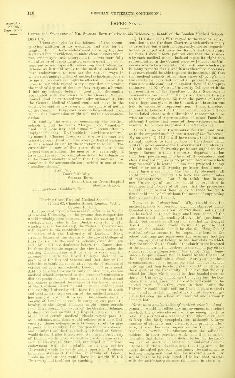 Appendix No. 58. Paper No. 2. PAPER No. 2. Letter and Statement of Mr. Stanley Boyd relative to his Evidence on behalf of the London Medical Schools. Dear Sir, I must apologise for the lateness of the accom- panying addition to my evidence, and also for its length. In it I have endeavonred to bring together scattered bits of evidence, to make clear answers which were evidently unsatisfactory, and to answer more fully and after careful consideration certain questions which were put to me, especially concerning the Professorial Scheme as it would apply to the medical schools. I have endeavoured to consider the various ways in which such amalgamation of medical schools as appears to me to be desirable might be effected. I have little more to say with regard to my suggestion concerning the medical degrees of the new University and a licence. I laid my scheme before a gentleman thoroughly acquainted with the views of the General Medical Council, and he expressed warm admiration of it; but the General Medical Council would not move in the matter, he said, as it was outside the sphere of action of the Council. It appears to me to be a subject upon which this Commission might well make a recommen- dation. In reading the evidence concerning the medical schools, I find the terms larger and 'smaller used in a luose way, and smaller seems often to imply inefficiency. Dr. Crosbie in his evidence referred by name to Charing Cross, as if it were the smallest school he could think of. The average daily attendance at this school is said by the secretary to be 240. The curriculum is now of five years' duration, and the largest classes contain the men of two years only. I have had the accompanying plans drawn for submission to the Commissioners in order that they may see how complete is the accommodation provided in one of the  smaller schools. I am, Sir, Yours faithfully, Stanley Boyd, Dean, Charing Cross Hospital Medical School. To J. Lcybourn Goddard, Esq. Charing Cross Hospital Medical School, 62 and 63, Chandos Street, London, W.C., October 15, 1892. In support of my objection to the foundation in London of a second University, on the ground that competition ■would probably arise between it and the existing Uni- versity, I may refer to Mr. Busk's reply to Q. 716. which gives, authoritatively, the wishes of Convocation with regard to the establishment of a professoriate in connexion with the University of London. Next, circular letters of the Senate to the Royal College of Physicions and to the medical schools, dated June 4th and 16th, 1891, are doubtless before the Commission. In these the Senate express the view that, under the existing Charter, they will be able to carry out the arrangement with the Royal Colleges sketched in para. 17 of the Revised Scheme, and that they will be able also to establish consultative boards of teachers of various colleges and schools, London and provincial. Add to this that, to speak only of Medicine, certain medical schools expressed to the present Commission a distinct preference for the scheme of the Senate, and that others preferred the scheme of the Senate to that of the Gresham Charter; and it seems evident that the existing I'niversity will have the power to teach and to attach to itself certain of the medical schools— how many it is difficult to say. But, should the Uni- versity of London succeed in carrying out para. 47, loyalty to the Royal Colleges might cause certain schools, at present in favour of the Gresham Scheme, to desert it and go with the Royal Colleges. On the other hand certain medical schools regard para. 47 as a mistake, and these would adhere to a new Uni- versity. Some colleges in Arts would surely be glad to join the University of London upon the terms ottered ; and it might well be that the'Royal' School of Science would do so. Under these- circnmstances.thc University of London would have at least as great.a claim as the new University to State aid, municipal and private endowment, with the probable result that neither University would bo really well supported. Professor Schafer's statement that the University of London needs no endowment would have no weight if this University laid itself out for teaching. (Q. 11,113-11,119.) With regard to the medical repre- sentation in the Gresham Charter, which strikes many as excessive, but which is, apparently, not so regarded by the principal witnesses for King's and University Colleges, I shonld have pointed out that the reasons why each medical school insisted upon its right to a representative in the Council were :—(1) That the Uni- versity was to be a federation of institutions which were in many respects rivals, and it was therefore necessary that each should be able to guard its interests ; (2) that the medical schools, other than those of King's and University Colleges, felt bound to protect themselves from a possible combination against them of the repre- sentatives of King's and University Colleges with the representatives of the Faculties of Arts, Science, and Laws—Faculties in which King's and University were to be the only colleges ; (3) that the power of taxing the colleges was given to the Council, and taxation was held to necessitate representation. I am, therefore, inclined to believe that the medical schools would not be satisfied cither with a diminished representation or with an increased representation of other Faculties, although I notice that some of their witnesses either assented to, or even suggested, the latter change. As to the so-called Pkofessorial Scheme ; and, first, as to the suggested mode of government of the University. My answer to Q. 11,134 will have shown that I was not strongly wedded to that .portion of the scheme which vests the government of the University in the professors. I think that the University professors ought to have large influence in their respective departments, but that their power's ought to be carefully considered and clearly mapped out, so as to prevent any abuse which may reasonably be feared. I am not prepared to say whether or not a University professor should neces- sarily have a seat upon the Council; obviously all could not if each Faculty is to have the same number of representatives. But, I do think that, in any new University, all teachers should be organised in Faculties and Boards of Studies, that the professors si] iiM be members of these bodies, and bhal the Facul- ties shonld not be left without the means of supporting their views in the Council. Next, as to  absorption. Why should not the medical schools be absorbed ; or, if not absorbed, amal- gamated into one or a few : or why should not a small one be tacked on to each large one ? were some of the questions asked. On reading Mr. Anstie's questions, I think—but am not at all sure of it—that he thought that the Commission would do well to propose that some of the schools should be closed. Absorption of medical schools seems to be impossible because the school buildings and sometimes the furniture (not the teaching apparatus) belong to the hospitals to which they are' attached; the funds of the charities are invested in the schools, and the teachers in the school pay either a fixed rent or a proportion of the school fees. Some- times a hospital committee is bound by the Charter of the hospital to maintain a school. Surely, under these circumstances, it is impossible that medical school buildings and their teaching plant should be placed at the disposal of the University. I believe that the only school buildings which could be thus handed over are those of University and King's Colleges ; but the hos- pitals to which these schools are attached could not be handed over. Therefore, even in these cases, the University could obtain nothing like complete control; and partial control would probably dislocate the arrange- ments between the school and hospital, and seriously damage both. Next, as to amalgamation of medical schools. Amal- gamation would not effect any improvement in a school in which the various classes are large enough each to retain the services of a teacher of the highest class, and to keep him fairly occupied ; ■ for, although a large number of students may listen to and profit by a lec- ture, it soon becomes impossible for the principal teacher to exercise his influence upon the individual students in their practical work, and it is most un- desirable that this influence shonld be lost by the hand- ing over of practical classes to a number of demon- strators. Certain, schools .assert that they are in the above-described position. Assuming the statement to be true, amalgamation of the less wealthy schools only would have to be considered. I believe that, to start with the preliminary sciences, the classes in these sub-