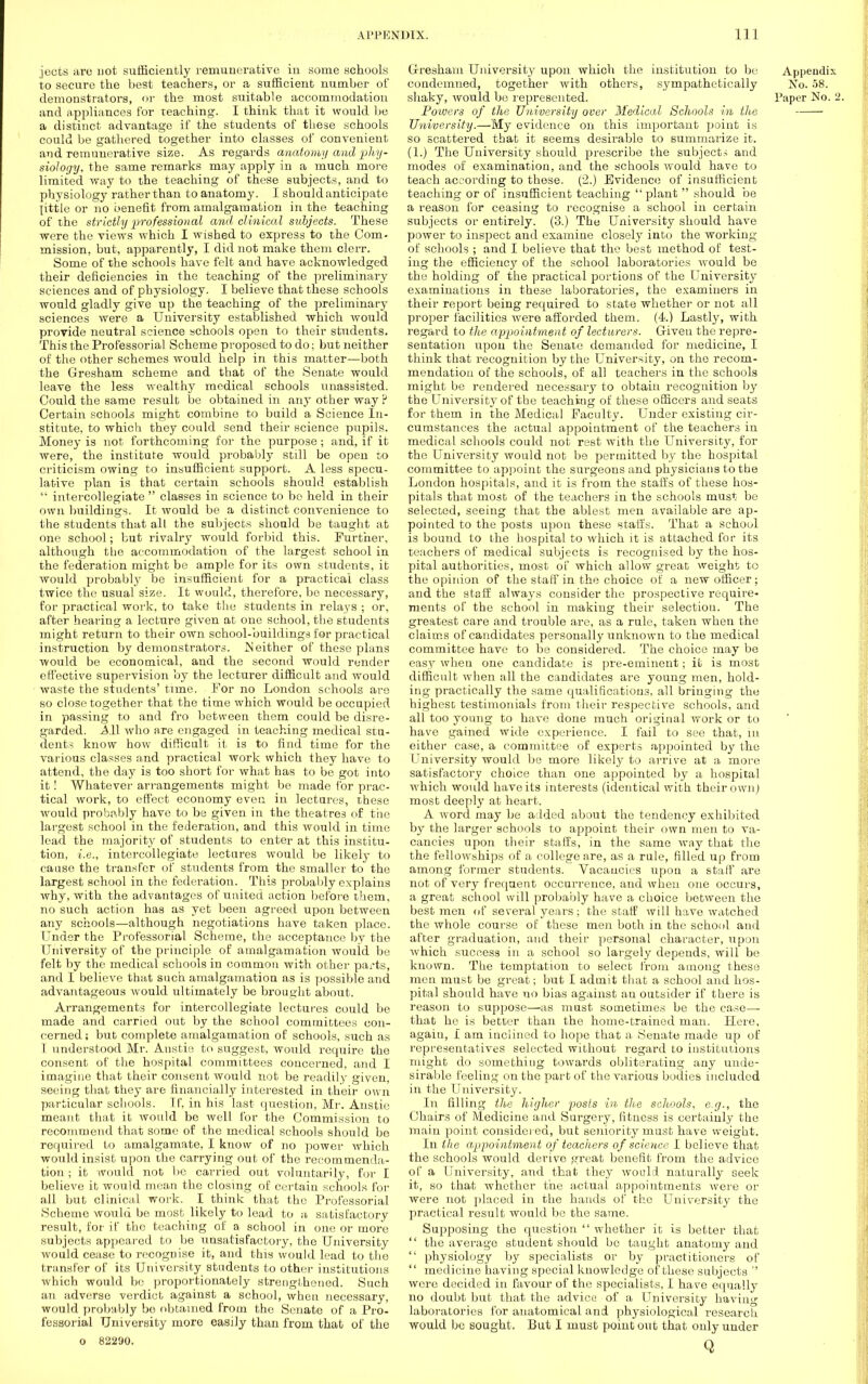 jects arc not sufficiently remunerative in some schools to secure the best teachers, or a sufficient number of demonstrators, or the most suitable accommodation and appliances for teaching. I think that it would be a distinct advantage if the students of these schools could be gathered together into classes of convenient and remunerative size. As regards anatomy and'phy- siology, the same remarks may apply in a much more limited way to the teaching of these subjects, and to physiology rather than to anatomy. I should anticipate [ittie or no benefit from amalgamation in the teaching of the strictly professional and clinical subjects. These were the views which I wished to express to the Com- mission, but, apparently, I did not make them clerr. Some of the schools have felt and have acknowledged their deficiencies in the teaching of the preliminary sciences and of physiology. I believe that these schools would gladly give up the teaching of the preliminary sciences were a University established which would provide neutral science schools open to their students. This the Professorial Scheme proposed to do; but neither of the other schemes would help in this matter—both the Gresham scheme and that of the Senate would leave the less wealthy medical schools unassisted. Could the same result be obtained in any other way ? Certain schools might combine to build a Science In- stitute, to which they could send their science pupils. Money is not forthcoming for the purpose; and, if it were, the institute would probably still be open to criticism owing to insufficient support. A less specu- lative plan is that certain schools should establish intercollegiate classes in science to bo held in their own buildings. It would be a distinct convenience to the students that all the subjects should be taught at one school; but rivalry would forbid this. Further, although the accommodation of the largest school in the federation might be ample for its own students, it would probably be insufficient for a practical class twice the usual size. It would, therefore, be necessary, for practical work, to take the students in relays ; or, after hearing a lecture given at one school, the students might return to their own school-buildings for practical instruction by demonstrators. IS either of these plans would be economical, and the second would render effective supervision by the lecturer difficult and would waste the students' time. For no London schools are so close together that the time which would be occupied in passing to and fro between them could be disre- garded. All who are engaged in teaching medical stu- dents know how difficult it is to find time for the various classes and practical work which they have to attend, the day is too short for what has to be got into it! Whatever arrangements might be made for prac- tical work, to effect economy even in lectures, these would probably have to be given in the theatres of the largest school in the federation, and this would in time lead the majority of students to enter at this institu- tion, i.e., intercollegiate lectures would be likely to cause the transfer of students from the smaller to the largest school in the federation. This probably explains why, with the advantages of united action before them, no such action has as yet been agreed upon between any schools—although negotiations have taken place. Under the Professorial Scheme, the acceptance by the University of the principle of amalgamation would be felt by the medical schools in common with other parts, and I believe that such amalgamation as is possible and advantageous would ultimately be brought about. Arrangements for intercollegiate lectures could be made and carried out by the school committees con- cerned; but complete amalgamation of schools, such as I understood Mr. Anstis to suggest, would require the consent of the hospital committees concerned, and I imagine that their consent would not be readily given, seeing that they are financially interested in their own particular schools. If, in his last question, Mr. Anstie meant that it would be well for the Commission to recommend that some of the medical schools should be required to amalgamate, I know of no power which would insist upon the carrying out of the recommenda- tion ; it would not be carried out voluntarily, for I believe it would mean the closing of certain schools for all but clinical work. I think that the Professorial Scheme would be most likely to lead to a satisfactory result, for if the teaching of a school in one or more subjects appeared to be unsatisfactory, the University would cease to recognise it, and this would lead to the transfer of its University students to other institutions which would be proportionately strengthened. Such an adverse verdict against a school, when necessary, would probably bo obtained from the Senate of a Pro- fessorial University more easily than from that of the o 82290. Gresham University upon which the institution to be Appendix condemned, together with others, sympathetically No. 58. shaky, would be represented. Paper No. 2. Powers of the University over Medical Schools in the University.—My evidence on this important point is so scattered that it seems desirable to summarize it. (1.) The University should prescribe the subject--; and modes of examination, and the schools would have to teach according to these. (2.) Evidence of insufficient teaching or of insufficient teaching plant should be a reason for ceasing to recognise a school in certain subjects or entirely. (3.) The University should have power to inspect and examine closely into the working of schools ; and I believe that the best method of test- ing the efficienc}' of the school laboratories would be the holding of the practical portions of the University examinations in these laboratories, the examiners in their report being required to state whether or not all proper facilities were afforded them. (4.) Lastly, with regard to the appointment of lecturers. Giveu the repre- sentation upon the Senate demanded for medicine, I think that recognition by the University, on the recom- mendation of the schools, of all teachers in the schools might be rendered necessary to obtain recognition by the University of the teaching of these officers and seats for them in the Medical Faculty. Under existing cir- cumstances the actual appointment of the teachers in medical schools could not rest with the University, for the University would not be permitted by the hospital committee to appoint the surgeons and physicians to the London hospitals, and it is from the staffs of these hos- pitals that most of the teachers in the schools must be selected, seeing that the ablest men available are ap- pointed to the posts upon these staffs. That a school is bound to the hospital to which it is attached for its teachers of medical subjects is recognised by the hos- pital authorities, most of which allow great weight to the opinion of the staff in the choice of a new officer; and the staff always consider the prospective require- ments of the school in making their selectiou. The greatest care and trouble are, as a rule, taken when the claims of candidates personally unknown to the medical committee have to be considered. The choice may be easy when one candidate is pre-eminent; it is most difficult when all the candidates are young men, hold- ing practically the same qualifications, all bringing the highest testimonials from their respective schools, and all too young to have done much original work or to have gained wide experience. I fail to see that, in either case, a committee of experts appointed by the University would be more likely to arrive at a more satisfactory choice than one appointed by a hospital which would have its interests (identical with their own) most deeply at heart. A word may be added about the tendency exhibited by the larger schools to appoint their own men to va- cancies upon their staffs, in the same way that the the fellowships of a college are, as a rule, filled up from among former students. Vacancies upon a staff are not of very frequent occurrence, and when one occurs, a great school will probably have a choice between the best men of several years; the staff will have watched the whole course of these men both in the school and after graduation, and their personal character, upon which success in a school so largely depends, will be known. The temptation to select from among these men must be great; but I admit that a school and hos- pital should have no bias against an outsider if there is reason to suppose—as must sometimes be the case- that he is better than the home-trained man. Here, again, I am inclined to hope that a Senate made up of representatives selected without regard to institutions might do something towards obliterating any unde- sirable feeling on the part of the various bodies included in the University. In filling the higher posts in the schools, e.g., the Chairs of Medicine and Surgery, fitness is certainly the main point considered, but seniority must have weight. In the appointment of teachers of science I believe that the schools would derive great benefit from the advice of a University, and that they would naturally seek it, so that whether the actual appointments were or were not placed in the hands of the University the practical result would be the same. Supposing the question whether it is better that the average student should be taught anatomy and physiology by specialists or by practitioners of medicine having special knowledge of these subjects were decided in favour of the specialists, I have equally no doubt but that the advica of a University having laboratories for anatomical and physiological research would be sought. But I must point out that only under Q