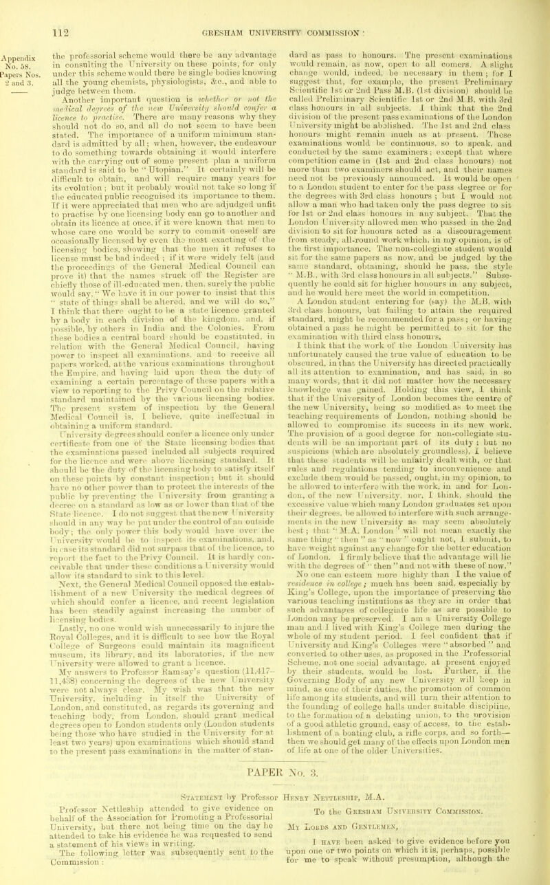 the professorial scheme would there be any advantage in consulting the University on these points, for only under this scheme would there be single bodies knowing till the young chemists, physiologists, &c, and able to judge between them. Another important question is whether or not the ■medical degrees of the new University should confer a licence to practise. There are many reasons why they should not do so, and all do not seem to have been stated. The importance of a uniform minimum stan- dard is admitted by all; when, however, the endeavour to do something towards obtaining it would interfere with the carrying out of some present plan a uniform standard is said to be  Utopian. It certainly will be difficult to obtain, and will require many years for its evolution ; but it probably would not take so long if the educated public recognised its importance to them. If it were appreciated that men who are adjudged unfit to practise by one licensing body can go to another and obtain its licence at once, if it were known that men to whose care one would be sorry to commit oneself aro occasionally licensed by even the most exacting of the licensing bodies, showing that the men it refuses to license must be bad indeed ; if it wore widely felt (and the proceedings of the General Medical Council can prove it) that the names struck off the Register are chiefly those of ill-educ ated men. then, surely the public would say,  We have it in our power to insist that this '■ state of things shall be altered, and we will do so. I think that there ought to be a state licenco granted by a body in each division of the kingdom, and. if possible/by others in India and the Colonies. From these bodies a central board should be constituted, in relation with the General Medical Council, hawing power to inspect all examinations, and to receive all papers worked, at the various e xaminations throughout the Empire, and having laid upon them the duty of examining a certain percentage of these papers with a view to reporting to the Privy Council on the relative standard maintained by the various licensing bodies. The present system of inspection by the General Medical Council is. I believe, quite ineffectual in obtaining a uniform standard. I niversity degrees should confer a licence only under certificate from one of the State licensing bodies that the examinations passed included all subjects required for tho licence and were above licensing standard. It should be the duty of the licensing body to satisfy itself on these points by constant inspection; but it should have no other power than to protect the interests of the public by preventing the I'niversity from granting a decree on a standard as low as or lower than that of the Stato licence. I do not suggest that the new I'niversity should in any way be put under the control of an outside body; the only power this body Avould have over the I ui versity would bo to inspect its examinations, and, in case its standard did not surpass that of the licence, to report the fact to the Privy Council. It is hardly con- ceivable that under these conditions a I'niversity would allow its standard to sink to this level. Next, the General Medical Council opposed the estab- lishment of a new University tho medical degrees of which should confer a licence, and recent legislation has been steadily against increasing the number of licensing bodies. Lastly, no one would wish unnecessarily to injure the Royal Colleges, and it is difficult to see how the Royal College of Surgeons could maintain its magnificent museum, its library, and its laboratories, if the new I niversity were allowed to grant a licence. My answers to Professor Ramsay's question (11,417- 11,4:58) concerning the degrees of the new University were not always clear. My wish was that the new University, including in itself the University of London, and constituted, as regards its governing and teaching body, from Loudon, should grant medical degrees open to London students only (London students being those who have studied in the University for at least two years) upon examinations which should stand to the present pass examinations in the matter of stan- dard as pass to honours. The present examinations would remain, as now, open, to all comers. A slight change would, indeed, be necessary in them; for I suggest that, for example, the present Preliminary Scientific 1st or 2tfd Pass M.B. (1st division) should bo called Preliminary Scientific 1st or 2nd M B. with 3rd class honours in all subjects. 1 think that tho '2nd <ii\ ision of tile present pass examinations of the London i'niversity might be abolished. The 1st and. 2nd class honours might remain much as at present. These examinations would be continuous, so to speak, and conducted by the same examiners; except that whore competition came in (1st and 2nd class honours) not more than two examiners should act, and their names need not bo previously announced. It would be open to a London student to enter for the pass degree or for the degrees with 3rd class honours; but I would not allow a man who had taken only the pass degree to sib for 1st or 2nd class honours in any subject: That the London University allowed men who passed in the 2nd division to sit for honours acted as a discouragement from steady, all-round work which, in my ojnnion, is of the first importance. The non-collegi ute student would sit for the same papers as now, and be judged by the Baoor? ' standard, obtaining, should he pass, the stylo  .M.B.. with 3rd class honours in all subjects. Subse- quently he could sit for higher honours in any subject, and ho would here meet the world in competition. A London student entering for (say) the M.B. with 3rd <dass honours, but failing to attain the required standard, might be recommended for a pass ; or having obtained a pass ho might be permitted to sit for the examination with third class honours. I think that the work of the London I'niversity has unfortunately caused the true value of education to be obscured, in l hat I he I nivor>ity has direct ed pract ically all its attention to examination, and has said, in so many words*, that it did not matter how the necessary knowledge was gained. Holding this view, L think that if tho University of London becomes the centre of the new I'niversity, being so modified as to meet the teaching requirements of London, nothing should be allowed to compromise its success in its new work. The provision of a good degree for non-collegiate stu- dents will be an important, part of its duty ; but no suspicions (which are absolutely groundless), I believe that these students will be unfairly dealt with, or that rules and regulations tending to inconvenience and exclude them would bo passed, ought, in in)- opinion, to bo allowed to interfere with the work, in and for Lon- don, of the new I'niversity. nor. I think, should the excessive value which many London graduates set upon t heir degrees, bo allowed to interfere with such arrange- ments in the how University as may seem absolutely best; that '• M.A. London  will not mean exactly the same tiling  then  as  now  ought not, 1 submit, to have weight against any change for the better education of London. 1 (irmly believe that tho advantage will lie with the degrees of  then  and not with these of now. No one can esteem more highly than I the value of residence in college; much has been said, especially by King's College, upon the importance of preserving tho various teaching institutions as they arc in order that such advantages of collegiate life as are possible to London may be preserved. I am a University College man and I lived with King's College men during the whole of my student period. I feel confident that if University and King's Colleges were absorbed  and converted to other uses, as proposed in the Professorial Scheme, not one social advantage, at present enjoyed by their students, would be lost. Further, if the Governing Body of any new University will keep in mind, as one of their duties, the promotion of common life among its students, and will turn their attention to the founding of college halls under suitable discipiiue, to the formation of a debating union, to the provision of a good athletic ground, easy of access, to the estab- lishment of a boating club, a rifle corps, and so forth— then we should get many of the effects upon London men of life at one of the older Universities. PAPER Nu. ;;. Professor Nettleship attended to give evidence on behalf of the Association for Promoting a Professorial University, but there not being time on the day he attended to take his evidence he was requested to send a statement of his views in writing. The following letter was subsequently sent to the Commission : Statement by Professor Hknky Nettlkship, M.A. To the Gkesham University Commission. My Lokds and Gentlemen, I have been asked to give evidence before you upon one or two points on which it is, perhaps, possible for me to speak without presumption, although tho