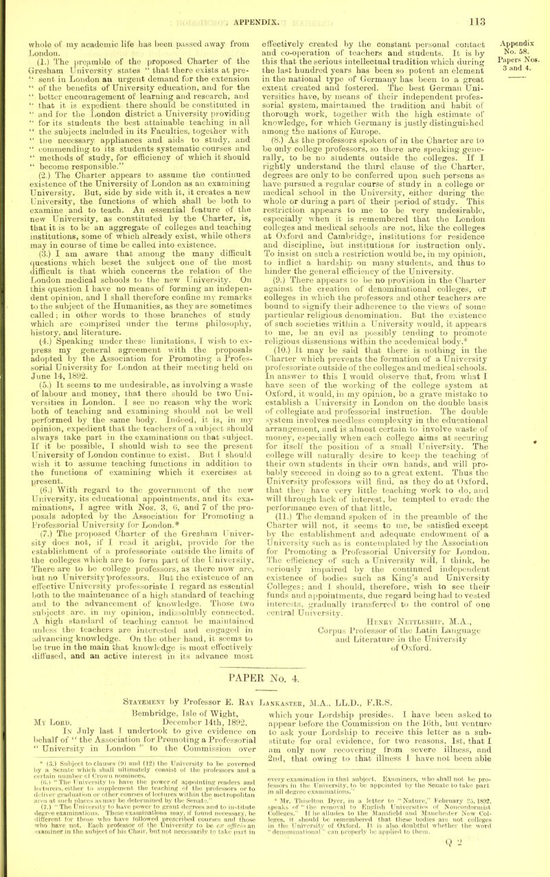 whole of my academic life has been passed away from London. (1.) The preamble of the proposed Charter of the Gresham University states  that there exists at pre- '' sent in London an urgent demand for the extension  of the benefits of University education, and for the  better encouragement of learning and research, and '• that it is expedient there should be constituted in '• and for the London district a University providing  for its students the best attainable teaching in all  the subjects included in its Faculties, together with  the necessary appliances and aids to study, and  commending to its students systematic courses and  methods of study, for efficiency of which it should  become responsible. (2.) The Charter appears to assume the continued existence of the University of London as an examining University. But, side by side with it, it creates a new University, the functions of which shall be both to examine and to teach. An essential feature of the new University, as constituted by the Charter, is, that it is to be an aggregate of colleges and teaching institutions, some of which already exist, while others may in course of time be called into existence. (3.) I am aware that among the many difficult questions which beset the subject one of the most difficult is that which concerns the relation of the London medical schools to the new University. On this question I have no means of forming an indepen- dent opinion, and I shall therefore confine my remarks to the subject of the Humanities, as they are sometimes called; in other words to those branches of study which are comprised under the terms philosophy, history, and literature. (4.) Speaking under these limitations, I wish to ex- press my general agreement with the proposals adopted by the Association for Promoting a Profes- sorial University for London at their meeting held on June 14, 1892. (5.) It seems to me undesirable, as involving a waste of labour and money, that there should be two Uni- versities in London. I see no reason why the work both of teaching and examining should not be well performed by the same body. Indeed, it is, in my opinion, expedient that the teachers of a subject should always take part in the examinations on that subject. If it be possible, I should wish to see the present University of London continue to exist. But I should wish it to assume teaching functions in addition to the functions of examining which it exercises at present. (6.) With regard to the government of the new University, its educational appointments, and its exa- minations, J agree with Nos. 3, 6, and 7 of the pro- posals adopted by the Association for Promoting a Professorial University for London.* (7.) The proposed Charter of the Gresham Univer- sity does not, if I read it aright, provide for the establishment of a professoriate outside the limits of the colleges which are to form part of the University. There are to bo college professors, as there now are, but no University professors. Bub the existence of an effective University professoriate I regard as essential both to the maintenance of a high standard of teaching and to the advancement of knowledge. Those two subjects are, in my opinion, indissolubly connected. A high standard of teaching cannot be maintained unless the teachers are interested and engaged in advancing knowledge. On the other hand, it seems to be true in the main that knowledge is most effectively diffused, and an active interest in its advance most effectively created by the constant personal contact Appendix and co-operation of teachers and students. It is by No. 58. this that the serious intellectual tradition which during Papers Nos. the last hundred years has been so potent an element 3 an<^ 4 in the national type of Germany has been to a great extent created and fostered. The best German Uni- versities have, by means of their independent profes- sorial system, maintained the tradition and habit of thorough work, together with the high estimate of knowledge, for which Germany is justly distinguished among the nations of Europe. (8.) As the professors spoken of in the Charter are to be only college professors, so there are speaking gene- rally, to be no sludents outside the colleges. If I rightly understand the third clause of the Charter, degrees are only to be conferred upon such persons as have pursued a regular course of study in a college or medical school in the University, either during the whole or during a part of their period of study. This restriction appears to me to be very undesirable, especially when it is remembered that the London colleges and medical schools are not, like the colleges at Oxford and Cambridge, institutions for residence and discipline, but institutions for instruction only. To insist on such a restriction would be, in my opinion, to inflict a hardship on many students, and thus to hinder the general efficiency of the University. (9.) There appears to be no provision in the Charter against the creation of denominational colleges, or colleges in which the professors and other teachers are bound to signify their adherence to the views of some particular religious denomination. But the existence of such societies within a University would, it appears to me, be an evil as possibly tending to promote religious dissensions within the acedemical body.* (10.) ft may be said that there is nothing in the Charter which prevents the formation of a University professoriate outside of the colleges and medical schools. In answer to this I would observe that, from what I have seen of the working of the college system at Oxford, it would, in my opinion, be a grave mistake to establish a University in London on the double basis of collegiate and professorial instruction. The double system involves needless complexity in the educational arrangement, and is almost certain to involve waste of money, especially when each college aims at securing for itself the position of a small University. The college will naturally desire to keep the teaching of their own students in their own hands, and will pro- bably succeed in doing so to a great extent. Thus the University professors will find, as they do at Oxford, that they have very little teaching work to do, and will through lack of interest, be tempted to evade the performance even of that little. (11.) The demand spoken of in the preamble of the Charter will not, it seems to me, be satisfied except by the establishment and adequate endowment of a University such as is contemplated by the Association for Promoting a Professorial University for London. The efficiency of* such a University will, I think, be seriously impaired by the continued independent existence of bodies such as King's and University Colleges; and I should, therefore, wish to see their funds and appointments, due regard being had to vested interests, gradually transferred to the control of one central University. Henry Nettleship, M.A., Corpus Professor of the Latin Language and Literature in the University of Oxford. PAPER No. 4. Statement by Professor E. Ray Bembridge, Isle of Wight, My Lopuj, December 14th, 1892. In July last I undertook to give evidence on behalf of  the Association for Promoting a Professorial  University in London  to the Commission over * (8.) Subject to clauses (9) and (12) the University to be governed by a Senate which shall ultimately consist of the professors and a certain number of Crown nominees. (tj.)  The University to ha,ve the power of appointing readers and Lecturers* either to supplement the teaching of the professors or to deliver gradual ion or other courses of lectures within the metropolitan area at Buch places as may be determined by the Senate. (7.)  The University to have power to grant, degrees and to institute degree examinations. These examinations may, if found necessary, be different for those who have followed prescribed courses and those who have not. Each professor of the University to be c.r officio an miner in the subject of his Chair, but not necessarily to take part in jankastek, M.A., LL.D., F.E.S, which your Lordship presides. I have been asked to appear before the Commission on the 16th, but venture to ask your Lordship to receive this letter as a sub- stitute for oral evidence, for two reasons, 1st, that I am only now recovering from severe illness, and 2nd, that owing to that illness I have not been able every examination in that subject. Examiners, who shall not bo pro- fessors in the University, to be appointed by the Senate to take part in all degree examinations.'' * Mr. Thiselton Dyer, in a letter to Nature, February 5,1892, speaks of the removal to English Universities of Nonconformist Colleges. If he alludes to the Mansfield and Manchester New Col- leges, it should be remembered that these bodies are not colleges in the University of Oxford. It is also, doubtful whether the word  denominational  can properly be applied to them, Q 2 ' ~